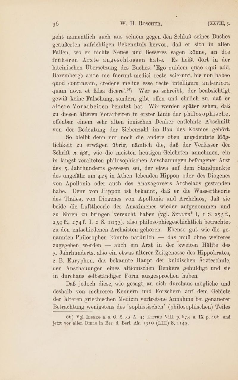 geht namentlich auch aus seinem gegen den Schluß seines Buches geäußerten aufrichtigen Bekenntnis hervor, daß er sich in allen Fällen, wo er nichts Neues und Besseres sagen könne, an die früheren Ärzte angeschlossen habe. Es heißt dort in der lateinischen Übersetzung des Buches: ‘Ego quidem quae «qui add. Daremberg) ante me fuerunt medici recte scierunt, his non habeo quod contraeam, credens melius esse recte intelligere anteriora quam nova et falsa dicere’.”) Wer so schreibt, der beabsichtigt gewiß keine Fälschung, sondern gibt offen und ehrlich zu, daß er ältere Vorarbeiten benutzt hat. Wir werden später sehen, daß zu diesen älteren Vorarbeiten in erster Linie der philosophische, offenbar einem sehr alten ionischen Denker entlehnte Abschnitt von der Bedeutung der Siebenzahl im Bau des Kosmos gehört. So bleibt denn nur noch die andere oben angedeutete Mög- lichkeit zu erwägen übrig, nämlich die, daß der Verfasser der Schrift x. &ßd., wie die meisten heutigen Gelehrten annehmen, ein in längst veralteten philosophischen Anschauungen befangener Arzt des 5. Jahrhunderts gewesen sei, der etwa auf dem Standpunkte des ungefähr um 425 in Athen lebenden Hippon oder des Diogenes von Apollonia oder auch des Anaxagoreers Archelaos gestanden habe. Denn von Hippon ist bekannt, daß er die Wassertheorie des Thales, von Diogenes von Apollonia und Archelaos, daß sie beide die Lufttheorie des Anaximenes wieder aufgenommen und zu Ehren zu bringen versucht haben (vgl. ZELLER’ 1, ı 8. 255f£., 2501, 2741. 1, 2 8. 1033), also philosophiegeschichtlich betrachtet zu den entschiedenen Archaisten gehören. Ebenso gut wie die ge- nannten Philosophen könnte natürlich — das muß ohne weiteres zugegeben werden — auch ein Arzt in der zweiten Hälfte des 5. Jahrhunderts, also ein etwas älterer Zeitgenosse des Hippokrates, z. B. Euryphon, das bekannte Haupt der knidischen Ärzteschule, den Anschauungen eines altionischen Denkers gehuldigt und sie in durchaus selbständiger Form ausgesprochen haben. Daß jedoch diese, wie gesagt, an sich durchaus mögliche und deshalb von mehreren Kennern und Forschern auf dem Gebiete der älteren griechischen Medizin vertretene Annahme bei genauerer Betrachtung wenigstens des ‘sophistischen’ (philosophischen) Teiles 66) Vgl. Ivsere ἃ. ἃ. 0.8.33 A. 3; Lirtr£ VIII p. 673 u. IX p. 466 und jetzt vor allen Diers in Ber. ἃ. Berl. Ak. τοῖο (LIII) 8. 1145.