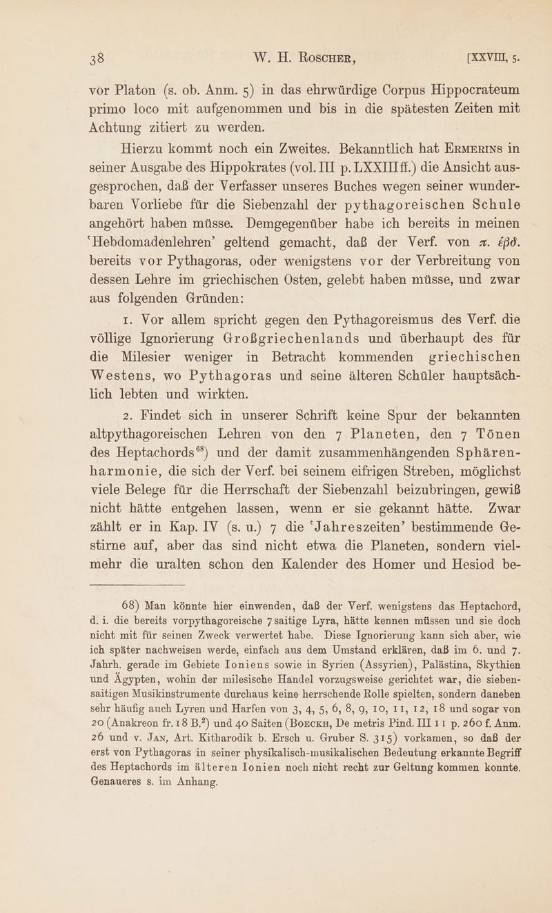 vor Platon (s. ob. Anm. 5) in das ehrwürdige Corpus Hippocrateum primo loco mit aufgenommen und bis in die spätesten Zeiten mit Achtung zitiert zu werden. Hierzu kommt noch ein Zweites. Bekanntlich hat ErMmErıns in seiner Ausgabe des Hippokrates (vol. ΠῚ p. LXXIlLff.) die Ansicht aus- gesprochen, daß der Verfasser unseres Buches wegen seiner wunder- baren Vorliebe für die Siebenzahl der pythagoreischen Schule angehört haben müsse. Demgegenüber habe ich bereits in meinen Hebdomadenlehren’ geltend gemacht, daß der Verf. von =. äßd. bereits vor Pythagoras, oder wenigstens vor der Verbreitung von dessen Lehre im griechischen Osten, gelebt haben müsse, und zwar aus folgenden Gründen: I. Vor allem spricht gegen den Pythagoreismus des Verf. die völlige Ignorierung Großgriechenlands und überhaupt des für die Milesier weniger in Betracht kommenden griechischen Westens, wo Pythagoras und seine älteren Schüler hauptsäch- lich lebten und wirkten. 2. Findet sich in unserer Schrift keine Spur der bekannten altpythagoreischen Lehren von den 7 Planeten, den 7 Tönen des Heptachords“) und der damit zusammenhängenden Sphären- harmonie, die sich der Verf. bei seinem eifrigen Streben, möglichst viele Belege für die Herrschaft der Siebenzahl beizubringen, gewiß nicht hätte entgehen lassen, wenn er sie gekannt hätte. Zwar zählt er in Kap. IV (s. u.) 7 die ‘Jahreszeiten’ bestimmende Ge- stirne auf, aber das sind nicht etwa die Planeten, sondern viel- mehr die uralten schon den Kalender des Homer und Hesiod be- 68) Man könnte hier einwenden, daß der Verf. wenigstens das Heptachord, d.i. die bereits vorpythagoreische 7saitige Lyra, hätte kennen müssen und sie doch nicht mit für seinen Zweck verwertet habe. Diese Ignorierung kann sich aber, wie ich später nachweisen werde, einfach aus dem Umstand erklären, daß im 6. und 7. Jahrh. gerade im Gebiete Ioniens sowie in Syrien (Assyrien), Palästina, Skythien und Ägypten, wohin der milesische Handel vorzugsweise gerichtet war, die sieben- saitigen Musikinstrumente durchaus keine herrschende Rolle spielten, sondern daneben sehr häufig auch Lyren und Harfen von 3, 4, 5, ©, 8, 9, 10, II, 12, 18 und sogar von 20 (Anakreon fr. 18 B.?) und 40 Saiten (Borexn, De metris Pind. III ıı p. 260 f. Anm. 26 und v. Jan, Art. Kitbarodik b. Ersch u. Gruber $. 315) vorkamen, so daß der erst von Pythagoras in seiner physikalisch-musikalischen Bedeutung erkannte Begriff des Heptachords im älteren Ionien noch nicht recht zur Geltung kommen konnte. Genaueres s. im Anhang.