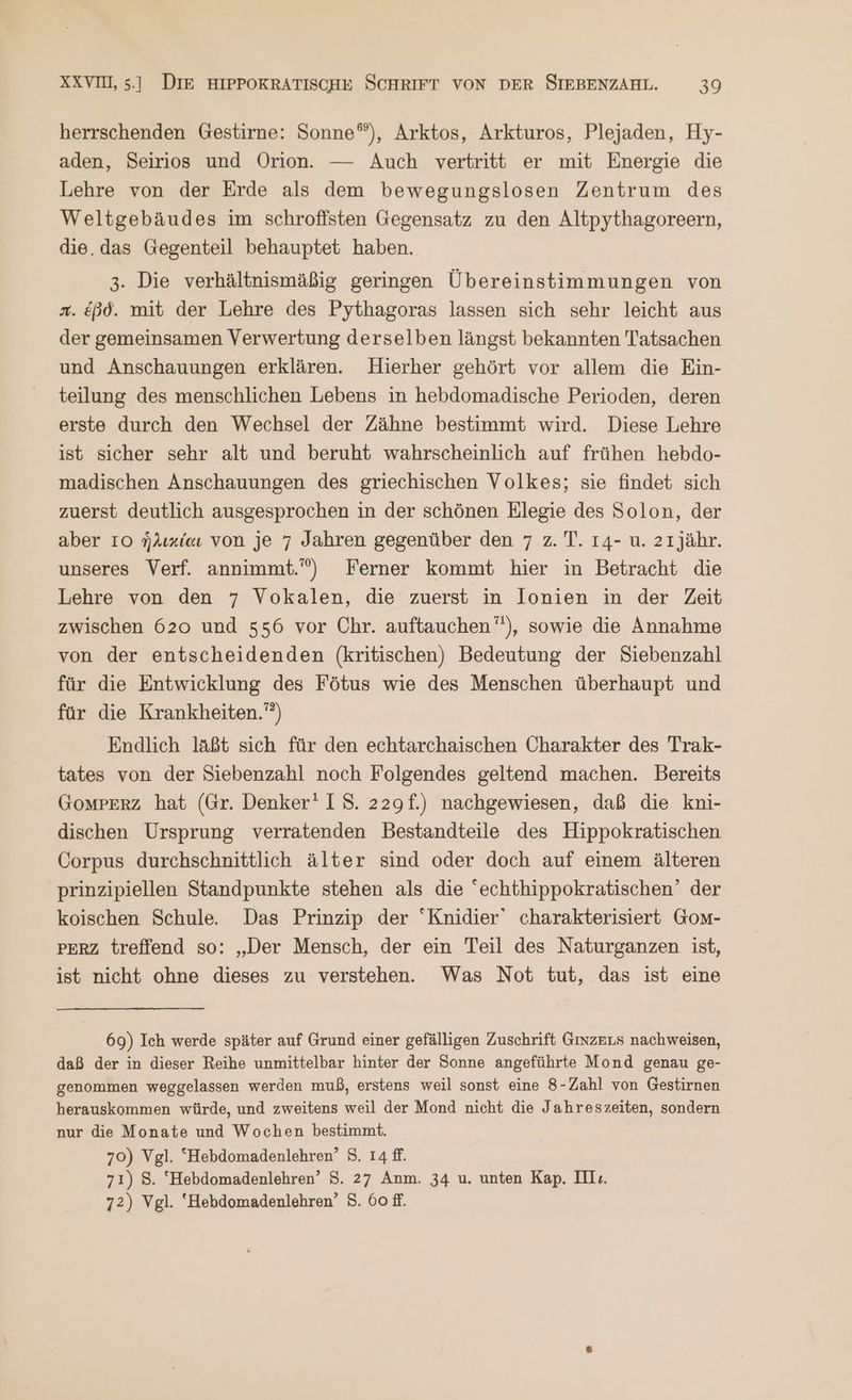 herrschenden Gestirne: Sonne“), Arktos, Arkturos, Plejaden, Hy- aden, Seirios und Orion. — Auch vertritt er mit Energie die Lehre von der Erde als dem bewegungslosen Zentrum des Weltgebäudes im schrofisten Gegensatz zu den Altpythagoreern, die. das Gegenteil behauptet haben. 3. Die verhältnismäßig geringen Übereinstimmungen von x. ἐβδ. mit der Lehre des Pythagoras lassen sich sehr leicht aus der gemeinsamen Verwertung derselben längst bekannten Tatsachen und Anschauungen erklären. Hierher gehört vor allem die Ein- teilung des menschlichen Lebens in hebdomadische Perioden, deren erste durch den Wechsel der Zähne bestimmt wird. Diese Lehre ist sicher sehr alt und beruht wahrscheinlich auf frühen hebdo- madischen Anschauungen des griechischen Volkes; sie findet sich zuerst deutlich ausgesprochen in der schönen Elegie des Solon, der aber Io ἡλικίαι von je 7 Jahren gegenüber den 7 z. T. 14- u. 21jähr. unseres Verf. annimmt.) Ferner kommt hier in Betracht die Lehre von den 7 Vokalen, die zuerst in IJIonien in der Zeit zwischen 620 und 556 vor Chr. auftauchen”), sowie die Annahme von der entscheidenden (kritischen) Bedeutung der Siebenzahl für die Entwicklung des Fötus wie des Menschen überhaupt und für die Krankheiten.””) Endlich laßt sich für den echtarchaischen Charakter des Trak- tates von der Siebenzahl noch Folgendes geltend machen. Bereits GoMPERZ hat (Gr. Denker‘ IS. 229f.) nachgewiesen, daß die kni- dischen Ursprung verratenden Bestandteile des Hippokratischen Corpus durchschnittlich älter sind oder doch auf einem älteren prinzipiellen Standpunkte stehen als die “echthippokratischen’ der koischen Schule. Das Prinzip der Knidier’ charakterisiert Gom- PERZ treffend so: „Der Mensch, der ein Teil des Naturganzen ist, ist nicht ohne dieses zu verstehen. Was Not tut, das ist eine 69) Ich werde später auf Grund einer gefälligen Zuschrift GmmzeLs nachweisen, daß der in dieser Reihe unmittelbar hinter der Sonne angeführte Mond genau ge- genommen weggelassen werden muß, erstens weil sonst eine 8-Zahl von Gestirnen herauskommen würde, und zweitens weil der Mond nicht die Jahreszeiten, sondern nur die Monate und Wochen bestimmt. 70) Vgl. “Hebdomadenlehren’ 83. 14 ff. 71) 5. ‘Hebdomadenlehren’ S. 27 Anm. 34 u. unten Kap. Ill:. 72) Vgl. ‘Hebdomadenlehren’ S. 60 ff.