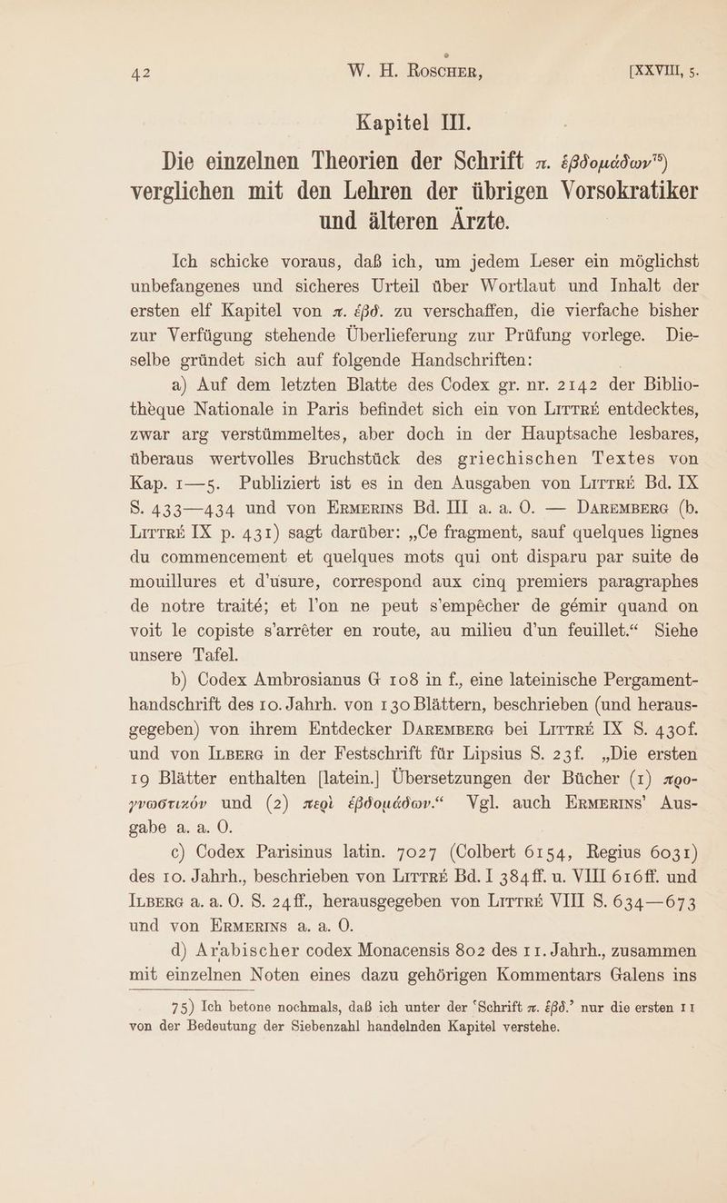 Kapitel II. Die einzelnen Theorien der Schrift x. ἑβδομάδων verglichen mit den Lehren der übrigen Vorsokratiker und älteren Ärzte. Ich schicke voraus, daß ich, um jedem Leser ein möglichst unbefangenes und sicheres Urteil über Wortlaut und Inhalt der ersten elf Kapitel von x. ἐβδ. zu verschaffen, die vierfache bisher zur Verfügung stehende Überlieferung zur Prüfung vorlege. Die- selbe gründet sich auf folgende Handschriften: a) Auf dem letzten Blatte des Codex gr. nr. 2142 der Biblio- theque Nationale in Paris befindet sich ein von LiTTr&amp; entdecktes, zwar arg verstümmeltes, aber doch in der Hauptsache lesbares, überaus wertvolles Bruchstück des griechischen Textes von Kap. 1—5. Publiziert ist es in den Ausgaben von Lrrtk£&amp; Bd. IX S. 433—434 und von Ermerims Bd. III a. a. 0. — DAREMBERG (b. Litte&amp; IX p. 431) sagt darüber: „Ce fragment, sauf quelques lignes du commencement et quelques mots qui ont disparu par suite de mouillures et d’usure, correspond aux cing premiers paragraphes de notre traite; et l’on ne peut s’empöcher de gemir quand on voit le copiste s’arr&amp;ter en route, au milieu d’un feuillet.“ Siehe unsere Tafel. b) Codex Ambrosianus G 108 in f., eine lateinische Pergament- handschrift des το. Jahrh. von 130 Blättern, beschrieben (und heraus- gegeben) von ihrem Entdecker DArREMBERG bei {πττπῈὲ IX S. 430f. und von ILBEre in der Festschrift für Lipsius S. 23f. „Die ersten ı9 Blätter enthalten [latein.] Übersetzungen der Bücher (1) xoo- γνωστικόν und (2) περὶ ἑβδομάδων.“ Vgl. auch ERMERINsS’ Aus- gabe a. a. 0. c) Codex Parisinus latin. 7027 (Colbert 6154, Regius 6031) des το. Jahrh., beschrieben von Litte£ Bd. I 384 ff. u. VII 616ff. und ILBERG a.a. 0. S. 24ff., herausgegeben von Littk&amp; VII 8. 634— 673 und von ERMERISS 2.2.0. d) Arabischer codex Monacensis 802 des ıı.Jahrh., zusammen mit einzelnen Noten eines dazu gehörigen Kommentars Galens ins 75) Ich betone nochmals, daß ich unter der “Schrift =. &amp;ß6.’ nur die ersten Iı von der Bedeutung der Siebenzahl handelnden Kapitel verstehe.