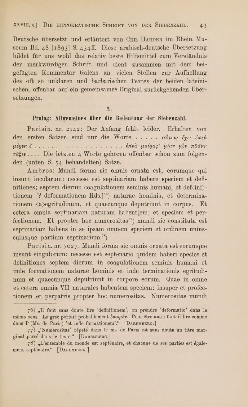Deutsche übersetzt und erläutert von CHR. HArDER im Rhein. Mu- seum Bd. 48 [1893] 8. 434ff. Diese arabisch-deutsche Übersetzung bildet für uns wohl das relativ beste Hilfsmittel zum Verständnis der merkwürdigen Schrift und dient zusammen mit dem bei- gefügten Kommentar Galens an vielen Stellen zur Aufhellung des oft so unklaren und barbarischen Textes der beiden lateini- schen, offenbar auf ein gemeinsames Original zurückgehenden Über- setzungen. A. Prolog: Allgemeines über die Bedeutung der Siebenzahl. Parisin. nr. 2142: Der Anfang fehlt leider. Erhalten von den ersten Sätzen sind nur die Worte ..... οὕτως ἔχει Ente μέρεα ἔ. Be ce . ἑπτὰ μοίρας μίαν μὲν πᾶσαν Toben... ΓΝ en 4 Werte ΕΝ offenbar schon zum folgen- den (unten S. 54 behandelten) Satze. Ambros: Mundi forma sic omnis ornata est, eorumque qui insunt incolarum: necesse est septinariam habere speciem et defi- nitiones; septem dierum coagulationem seminis humani, et def<ini)- tionem [Ὁ deformationem Hds.]'°) naturae hominis, et determina- tionem <a)egritudinum, et quaecunque deputriunt in corpus. Et cetera omnia septinariam naturam habent[em] et speciem et per- fectionem. Et propter hoc numerositas’”) mundi sic constituta est septinariam habens in se ipsam omnem speciem et ordinem unius- cuiusque partium septinarium.') Parisin.nr. 7027: Mundi forma sic omnis ornata est eorumque insunt singulorum: necesse est septenario quidem haberi species et definitiones septem dierum in coagulationem seminis humani et inde formationem naturae hominis et inde terminationis egritudi- num et quaecunque deputriunt in corpore eorum, Quae in omne et cetera omnia VII naturales habentem speciem: insuper et profec- tionem et perpatris propter hoc numerositas. Numerositas mundi 76) „Il faut sans doute lire “definitionem’, ou prendre ‘deformatio’ dans le meme sens. Le grec portait probablement ὁρισμόν. Peut-etre aussi faut-il lire comme dans P (Ms. de Paris) ‘et inde formationem’.“ [DAREMBERG.] 77) „ Numerositas’ repete dans le ms. de Paris est sans doute un titre mar- ginal passe dans le texte.“ [DArEMBERG. | 78) „L’ensemble du monde est septenaire, et chacune de ses parties est ögale- ment septenaire.“ [Daremeere.]