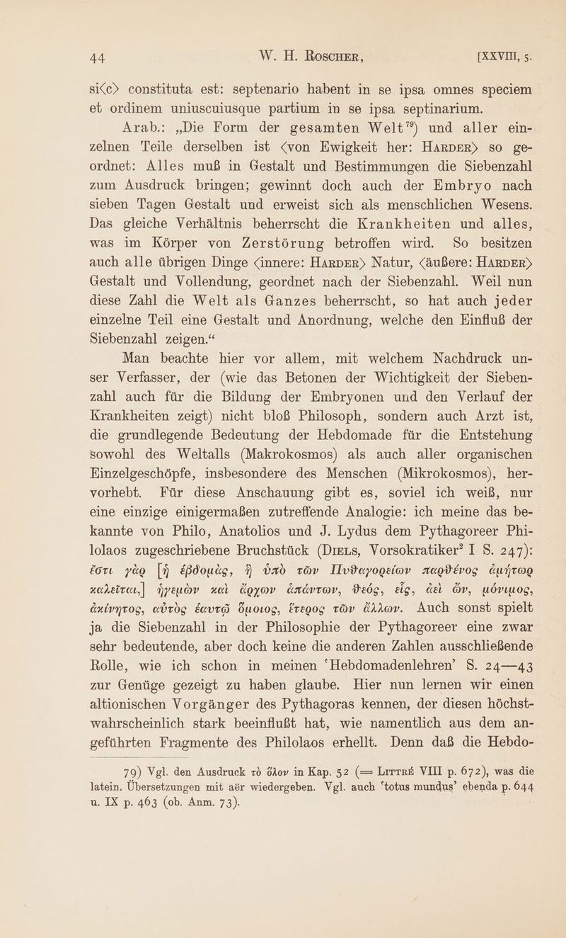 sice> constituta est: septenario habent in se ipsa omnes speciem et ordinem uniuscuiusque partium in se ipsa septinarium. Arab.: „Die Form der gesamten Welt’) und aller ein- zelnen Teile derselben ist <von Ewigkeit her: HARDER> so ge- ordnet: Alles muß in Gestalt und Bestimmungen die Siebenzahl zum Ausdruck bringen; gewinnt doch auch der Embryo nach sieben Tagen Gestalt und erweist sich als menschlichen Wesens. Das gleiche Verhältnis beherrscht die Krankheiten und alles, was im Körper von Zerstörung betroffen wird. So besitzen auch alle übrigen Dinge «innere: HARDER) Natur, (äußere: HARDER) Gestalt und Vollendung, geordnet nach der Siebenzahl. Weil nun diese Zahl die Welt als Ganzes beherrscht, so hat auch jeder einzelne Teil eine Gestalt und Anordnung, welche den Einfluß der Diebenzahl zeigen.“ Man beachte hier vor allem, mit welchem Nachdruck un- ser Verfasser, der (wie das Betonen der Wichtigkeit der Sieben- zahl auch für die Bildung der Embryonen und den Verlauf der Krankheiten zeigt) nicht bloß Philosoph, sondern auch Arzt ist, die grundlegende Bedeutung der Hebdomade für die Entstehung sowohl des Weltalls (Makrokosmos) als auch aller organischen Einzelgeschöpfe, insbesondere des Menschen (Mikrokosmos), her- vorhebt. Für diese Anschauung gibt es, soviel ich weiß, nur eine einzige einigermaßen zutreffiende Analogie: ich meine das be- kannte von Philo, Anatolios und J. Lydus dem Pythagoreer Phi- lolaos zugeschriebene Bruchstück (Ders, Vorsokratiker” I 8. 247): ἔστι γὰρ [ἡ ἑβδομὰς, ἣ ὑπὸ τῶν Πυϑαγορείων παρϑένος ἀμήτωρ καλεῖται.[Ϊ ἡγεμὼν καὶ ἄρχων ἁπάντων, ϑεός, εἷς, ἀεὶ ὦν, μόνιμος, ἀκίνητος, αὐτὸς ἑαυτῷ ὅμοιος, ἕτερος τῶν ἄλλων. Auch sonst spielt ja die Siebenzahl in der Philosophie der Pythagoreer eine zwar sehr bedeutende, aber doch keine die anderen Zahlen ausschließende Rolle, wie ich schon in meinen “Hebdomadenlehren’ S. 24—43 zur Genüge gezeigt zu haben glaube. Hier nun lernen wir einen altionischen Vorgänger des Pythagoras kennen, der diesen höchst- wahrscheinlich stark beeinflußt hat, wie namentlich aus dem an- geführten Fragmente des Philolaos erhellt. Denn daß die Hebdo- 79) Vgl. den Ausdruck τὸ ὅλον in Kap. 52 (= Lrrre£ VII p. 672), was die latein. Übersetzungen mit aör wiedergeben. Vgl. auch “totus mundus’ ebenda Ρ. a u. IX p. 463 (ob. Anm. 73).
