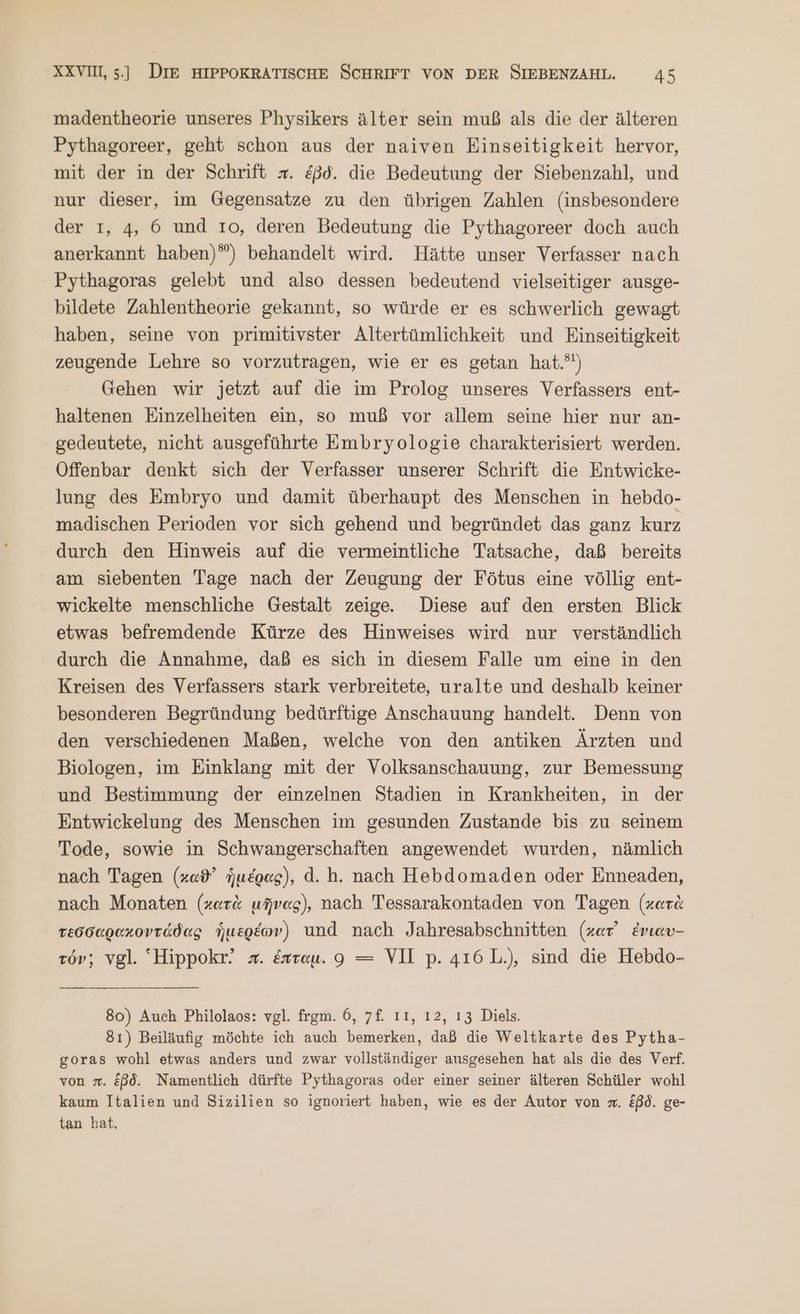 madentheorie unseres Physikers älter sein muß als die der älteren Pythagoreer, geht schon aus der naiven Einseitigkeit hervor, mit der in der Schrift x. &ßd. die Bedeutung der Siebenzahl, und nur dieser, im Gegensatze zu den übrigen Zahlen (insbesondere der 1, 4, 6 und το, deren Bedeutung die Pythagoreer doch auch anerkannt haben)”) behandelt wird. Hätte unser Verfasser nach Pythagoras gelebt und also dessen bedeutend vielseitiger ausge- bildete Zahlentheorie gekannt, so würde er es schwerlich gewagt haben, seine von primitivster Altertümlichkeit und Einseitigkeit zeugende Lehre so vorzutragen, wie er es getan hat.) Gehen wir jetzt auf die im Prolog unseres Verfassers ent- haltenen Einzelheiten ein, so muß vor allem seine hier nur an- gedeutete, nicht ausgeführte Embryologie charakterisiert werden. Offenbar denkt sich der Verfasser unserer Schrift die Entwicke- lung des Embryo und damit überhaupt des Menschen in hebdo- madischen Perioden vor sich gehend und begründet das ganz kurz durch den Hinweis auf die vermeintliche Tatsache, daß bereits am siebenten Tage nach der Zeugung der Fötus eine völlig ent- wickelte menschliche Gestalt zeige. Diese auf den ersten Blick etwas befremdende Kürze des Hinweises wird nur verständlich durch die Annahme, daß es sich in diesem Falle um eine in den Kreisen des Verfassers stark verbreitete, uralte und deshalb keiner besonderen Begründung bedürftige Anschauung handelt. Denn von den verschiedenen Maßen, welche von den antiken Ärzten und Biologen, im Einklang mit der Volksanschauung, zur Bemessung und Bestimmung der einzelnen Stadien in Krankheiten, in der Entwickelung des Menschen im gesunden Zustande bis zu seinem Tode, sowie in Schwangerschaften angewendet wurden, nämlich nach Tagen (καϑ᾽ ἡμέρας), ἃ. ἢ. nach Hebdomaden oder Enneaden, nach Monaten (κατὰ μῆνας), nach Tessarakontaden von Tagen (κατὰ τεσσαρακοντάδας ἡμερέων) und nach Jahresabschnitten (κατ᾽ ἐνιαυ- τόν; vgl. Hippokr! =. ἕπταμ. 9 = VII p. 416 1..), sind die Hebdo- 80) Auch Philolaos: vgl. frgm. 6, 7f. ı1, 12,13 Diels. 81) Beiläufig möchte ich auch bemerken, daß die Weltkarte des Pytha- goras wohl etwas anders und zwar vollständiger ausgesehen hat als die des Verf. von . ἐβδ. Namentlich dürfte Pythagoras oder einer seiner älteren Schüler wohl kaum Italien und Sizilien so ignoriert haben, wie es der Autor von m. ἐβδ. ge- tan hat.