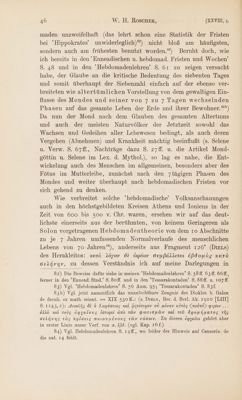 maden unzweifelhaft (das lehrt schon eine Statistik der Fristen bei “Hippokrates’ unwiderleglich)”) nicht bloß am häufigsten, sondern auch am frühesten benutzt worden.”) Beruht doch, wie ich bereits in den Enneadischen u. hebdomad. Fristen und Wochen’ S. 48 und in den “Hebdomadenlehren’ S. 61 zu zeigen versucht habe, der Glaube an die kritische Bedeutung des siebenten Tages und somit überhaupt der Siebenzahl einfach auf der ebenso ver- breiteten wie altertümlichen Vorstellung von dem gewaltigen Ein- flusse des Mondes und seiner von 7 zu 7 Tagen wechselnden Phasen auf das gesamte Leben der Erde und ihrer Bewohner.“”) Da nun der Mond nach dem Glauben des gesamten Altertums und auch der meisten Naturvölker der Jetztzeit sowohl das Wachsen und Gedeihen aller Lebewesen bedingt, als auch deren Vergehen (Abnehmen) und Krankheit mächtig beeinflußt (s. Selene u. Verw. 8. 67ff., Nachträge dazu 8. 27ff. u. die Artikel Mond- göttin u. Selene im Lex. d. Mythol.), so lag es nahe, die Ent- wickelung auch des Menschen im allgemeinen, besonders aber des Fötus im Mutterleibe, zunächst nach den 7tägigen Phasen des Mondes und weiter überhaupt nach hebdomadischen Fristen vor sich gehend zu denken. Wie verbreitet solche hebdomadische’ Volksanschauungen auch in den höchstgebildeten Kreisen Athens und Ioniens in der Zeit von 600 bis soo v. Chr. waren, ersehen wir auf das deut- lichste einerseits aus der berühmten, von keinem Geringeren als Solon vorgetragenen Hebdomadentheorie von dem ro Abschnitte zu je 7 Jahren umfassenden Normalverlaufe des menschlichen Lebens von 70 Jahren“), anderseits aus Fragment 126° (DiELs) des Herakleitos: κατὰ λόγον δὲ ὡρέων συμβάλλεται ἑβδομὰς κατὰ σελήνην, zu dessen Verständnis ich auf meine Darlegungen in 82) Die Beweise dafür siehe in meinen “Hebdomadenlehren’ 8. 58 ff. 63 ff. 66ff., ferner in den “Ennead. Stud.’ S.80ff. und in den Tessarakontaden’ S.88ff. u. 107ff. 83) Vgl. Hebdomadenlehren’ 8. 56 Anm. 95; Tessarakontaden’ 5. 83 83b) Vgl. jetzt namentlich das unanfechtbare Zeugnis des Diokles b. Galen de decub. ex math. scient. = XIX 530K.: (s. Dies, Ber. ἃ. Berl. Ak. τοῖο [LIIT] 8.1143,2): Διοκλῆς δὲ ὁ Καρύστιος καὶ δητότερον οὐ μόνον αὐτὸς {ταὐτόν φησιν... ἀλλὰ καὶ τοὺς ἀρχαίους ἱστορεῖ ἀπὸ τῶν φωτισμῶν καὶ τοῦ δρομήματος τῆς σελήνης τὰς κρίσεις ποιουμένους τῶν νόσων. Zu diesen ἀρχαῖοι gehört aber in erster Linie unser Verf. von m. ἐβδ. (vgl. Kap. 26 f.). 84) Vgl. Hebdomadenlehren 8. ı4ff., wo leider der Hinweis auf Censorin. de die nat. 14 fehlt.