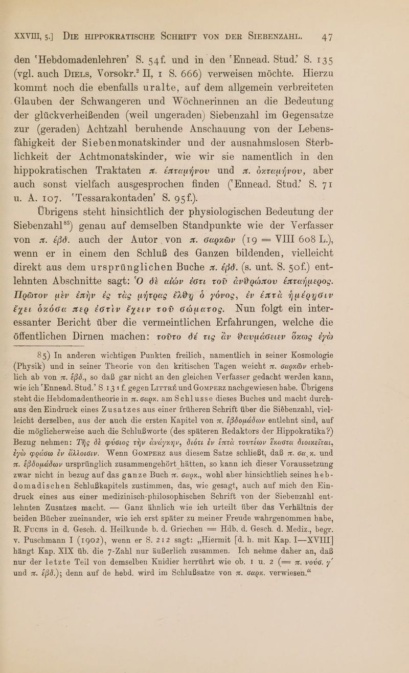 den ‘Hebdomadenlehren’ 8. 54f. und in den ‘Ennead. Stud! 8. 135 (vgl. auch Dıeus, Vorsokr.” II, ı 5. 666) verweisen möchte. Hierzu kommt noch die ebenfalls uralte, auf dem allgemein verbreiteten ‚Glauben der Schwangeren und Wöchnerinnen an die Bedeutung der glückverheißenden (weil ungeraden) Siebenzahl im Gegensatze zur (geraden) Achtzahl beruhende Anschauung von der Lebens- fähigkeit der Siebenmonatskinder und der ausnahmslosen Sterb- lichkeit der Achtmonatskinder, wie wir sie namentlich in den hippokratischen Traktaten #. ἑπταμήνου und =. ὀχταμήνου, aber auch sonst vielfach ausgesprochen finden (Ennead. Stud! 8. 71 u. A. 107. “Tessarakontaden’ 8. 95f.). Übrigens steht hinsichtlich der physiologischen Bedeutung der Siebenzahl“) genau auf demselben Standpunkte wie der Verfasser von z. &amp;ßd. auch der Autor von #. σαρκῶν (19 = VIII 608 L.), wenn er in einem den Schluß des Ganzen bildenden, vielleicht direkt aus dem ursprünglichen Buche z. &amp;pd. (8. unt. S. 5of.) ent- lehnten Abschnitte sagt: Ὁ δὲ αἰών ἐστι τοῦ ἀνθρώπου ἑπταήμερος. Πρῶτον μὲν ἐπὴν ἐς τὰς μήτρας ἔλθῃ ὃ γόνος, ἐν ἑπτὰ ἡμέρῃσιν ἔχει ὁκόσα περ ἐστὶν ἔχειν τοῦ σώματος. Nun folgt ein inter- essanter Bericht über die vermeintlichen Erfahrungen, welche die öffentlichen Dirnen machen: τοῦτο δέ τις ἂν θαυμάσειεν ὕὅχως ἐγὼ 85) In anderen wichtigen Punkten freilich, namentlich in seiner Kosmologie (Physik) und in seiner Theorie von den kritischen Tagen weicht x. σαρκῶν erheb- lich ab von σπ. Eßd., so daß gar nicht an den gleichen Verfasser gedacht werden kann, wie ich *Ennead. Stud.’ 8.13 1f. gegen Lrrtr# und Gomperz nachgewiesen habe. Übrigens steht die Hebdomadentheorie in π. o«ox. am Schlusse dieses Buches und macht durch- aus den Eindruck eines Zusatzes aus einer früheren Schrift über die Siöbenzahl, viel- leicht derselben, aus der auch die ersten Kapitel von x. ἑβδομάδων entlehnt sind, auf die möglicherweise auch die Schlußworte (des späteren Redaktors der Hippokratika?) Bezug nehmen: Τῆς δὲ φύσιος τὴν ἀνάγκην. διότι Ev ἑπτὰ τουτέων ἕκαστα διοικεῖται. ἐγὼ φράσω ἐν ἄλλοισιν. Wenn ΟΟΜΡΕΒΖ aus diesem Satze schließt, daß π. σα. x. und π. ἑβδομάδων ursprünglich zusammengehört hätten, so kann ich dieser Voraussetzung zwar nicht in bezug auf das ganze Buch π΄. o«ox., wohl aber hinsichtlich seines heb- domadischen Schlußkapitels zustimmen, das, wie gesagt, auch auf mich den Ein- druck eines aus einer medizinisch-philosophischen Schrift von der Siebenzahl ent- lehnten Zusatzes macht. — Ganz ähnlich wie ich urteilt über das Verhältnis der beiden Bücher zueinander, wie ich erst später zu meiner Freude wahrgenommen habe, R. Fuchs in ἃ. Gesch. ἃ. Heilkunde Ὁ. ἃ. Griechen = Hdb. ἃ. Gesch. ἃ. Mediz., begr. v. Puschmann I (1902), wenn er 8. 212 sagt: „Hiermit [d. ἢ. mit Kap. I—-XVIHI] hängt Kap. XIX üb. die 7-Zahl nur äußerlich zusammen. Ich nehme daher an, daß nur der letzte Teil von demselben Knidier herrührt wie ob. ı u. 2 (= n. νούσ. γ΄ und =. ἐβδ.); denn auf de hebd. wird im Schlußsatze von x. oaox. verwiesen.“