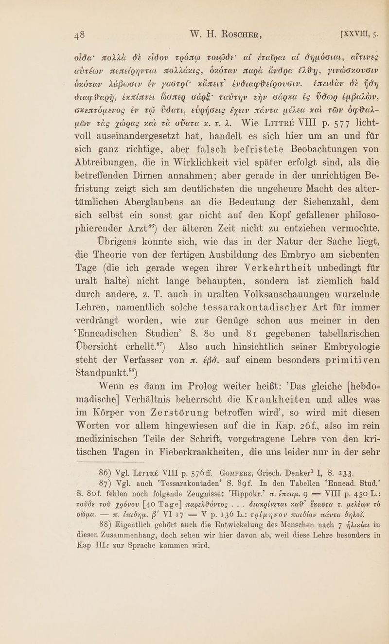 οἶδα πολλὰ δὲ εἶδον τρόπῳ τοιῶδε αἵ ἑταῖραι αἱ δημόσιαι, αἵτινες αὐτέων πεπείρηνται πολλάκις, ὁκόταν παρὰ ἄνδρα ἔλϑῃ, γινώσχουδιν ὁκόταν λάβωσιν ἐν γαστρί χἄπειτ᾽ ἐνδιαφϑείρουσιν. ἐπειδὰν δὲ ἤδη διαφϑαρῇ, ἐκπίπτει ὥσπερ σάρξ᾽ ταύτην τὴν σάρκα ἐς ὕδωρ ἐμβαλὼν, σκεπτόμενος ἐν τῷ ὕδατι, εὑρήσεις ἔχειν πάντα μέλεα καὶ τῶν ὀφϑαλ-- μῶν τὰς χώρας καὶ τὰ οὔατα κ. τ. λ. Wie Littke VII p. 577 licht- voll auseinandergesetzt hat, handelt es sich hier um an und für sich ganz richtige, aber falsch befristete Beobachtungen von Abtreibungen, die in Wirklichkeit viel später erfolgt sind, als die betreffenden Dirnen annahmen; aber gerade in der unrichtigen Be- fristung zeigt sich am deutlichsten die ungeheure Macht des alter- tümlichen Aberglaubens an die Bedeutung der Siebenzahl, dem sich selbst ein sonst gar nicht auf den Kopf gefallener philoso- phierender Arzt”) der älteren Zeit nicht zu entziehen vermochte. Übrigens konnte sich, wie das in der Natur der Sache liegt, die Theorie von der fertigen Ausbildung des Embryo am siebenten Tage (die ich gerade wegen ihrer Verkehrtheit unbedingt für uralt halte) nicht lange behaupten, sondern ist ziemlich bald durch andere, z. T. auch in uralten Volksanschauungen wurzelnde Lehren, namentlich solche tessarakontadischer Art für immer verdrängt worden, wie zur Genüge schon aus meiner in den “Enneadischen Studien” 8. 80 und 8ı gegebenen tabellarischen Übersicht erhellt.) Also auch hinsichtlich seiner Embryologie steht der Verfasser von x. &amp;ßd. auf einem besonders primitiven Standpunkt.) Wenn es dann im Prolog weiter heißt: “Das gleiche [|hebdo- madische| Verhältnis beherrscht die Krankheiten und alles was im Körper von Zerstörung betroffen wird’, so wird mit diesen Worten vor allem hingewiesen auf die in Kap. 26f., also im rein medizinischen Teile der Schrift, vorgetragene Lehre von den kri- tischen Tagen in Fieberkrankheiten, die uns leider nur in der sehr 86) Vgl. Lirıes VIII p. 576. Gomrerz, Griech. Denker! I, 5. 233. 87) Vgl. auch “Tessarakontaden’ 8. 8gf. In den Tabellen “Ennead. Stud.’ S. 80f. fehlen noch folgende Zeugnisse: “Hippokr.’ π. ἕπταμ. 9 = VII p.450L.: τοῦδε τοῦ χρόνου [40 Tage] παρελϑόντος... διακρίνεται καϑ᾿ ἕκαστα τ. μελέων τὸ σῶμα. --- π. ἐπιδημ. β΄ ΝῚ 17 = Υὶ p. 136 L.: τρίμηνον παιδίον πάντα δηλοῖ. 88) Eigentlich gehört auch die Entwickelung des Menschen nach 7 ἡλικίαι in diesen Zusammenhang, doch sehen wir hier davon ab, weil diese Lehre besonders in Kap. Ile zur Sprache kommen wird,