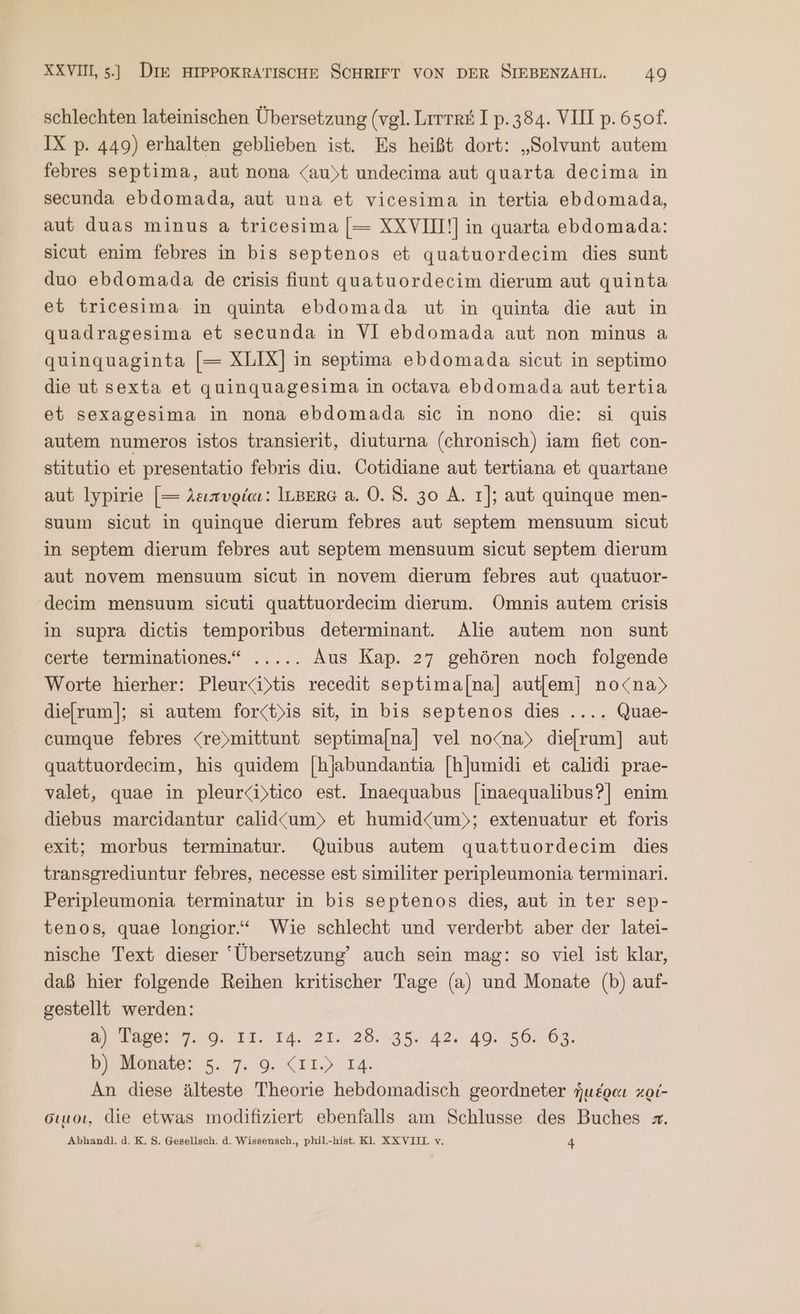 schlechten lateinischen Übersetzung (vgl. Lrrrr&amp; I p. 384. VIII p. 650f. IX p. 449) erhalten geblieben ist. Es heißt dort: „Solvunt autem febres septima, aut nona <au)t undecima aut quarta decima in secunda ebdomada, aut una et vicesima in tertia ebdomada, aut duas minus a tricesima [= XXVIII!] in quarta ebdomada: sicut enim febres in bis septenos et quatuordecim dies sunt duo ebdomada de crisis fiunt quatuordecim dierum aut quinta et tricesima in quinta ebdomada ut in quinta die aut in quadragesima et secunda in VI ebdomada aut non minus 8 quinquaginta [= XLIX] in septima ebdomada sicut in septimo die ut sexta et quinguagesima in octava ebdomada aut tertia et sexagesima in nona ebdomada sic in nono die: si quis autem numeros istos transierit, diuturna (chronisch) iam fiet con- stitutio et presentatio febris diu. Cotidiane aut tertiana et quartane aut lypirie [= λειπυρίαι: ILBERG a. O0. S. 30 A. 1]; aut quinque men- suum sicut in quinque dierum febres aut septem mensuum sieut in septem dierum febres aut septem mensuum sicut septem dierum aut novem mensuum sicut in novem dierum febres aut quatuor- decim mensuum sicuti quattuordecim dierum. Omnis autem crisis in supra dietis temporibus determinant. Alie autem non sunt certe terminationes.“ ..... Aus Kap. 27 gehören noch folgende Worte hierher: Pleurci)tis recedit septimal[na] autfemj no<na) diefrum]; si autem for<t)is sit, in bis septenos dies .... Quae- cumque febres <re)mittunt septimalna] vel no<na) dielrum] aut quattuordecim, his quidem [hjabundantia [hjumidi et calidi prae- valet, quae in pleurcibtico est. Inaequabus |[inaequalibus?] enim diebus marcidantur calid“<um)» et humid<um)»; extenuatur et foris exit; morbus terminatur. Quibus autem quattuordecim dies transgrediuntur febres, necesse est similiter peripleumonia terminari. Peripleumonia terminatur in bis septenos dies, aut in ter sep- tenos, quae longior.“ Wie schlecht und verderbt aber der latei- nische Text dieser ‘Übersetzung’ auch sein mag: so viel ist klar, daß hier folgende Reihen kritischer Tage (a) und Monate (b) auf- gestellt werden: a, Vager 7.9. 11.14. 21. 28.33. 42:49. 56. 67. Br Monate; 5.7, 9. (11) 14. An diese älteste Theorie hebdomadisch geordneter ἡμέραι κρί- Gıuoı, die etwas modifiziert ebenfalls am Schlusse des Buches x. Abhandl. d.K. 5. Gesellsch. ἃ. Wissensch., phil.-hist. Kl. XXVILL v. 4
