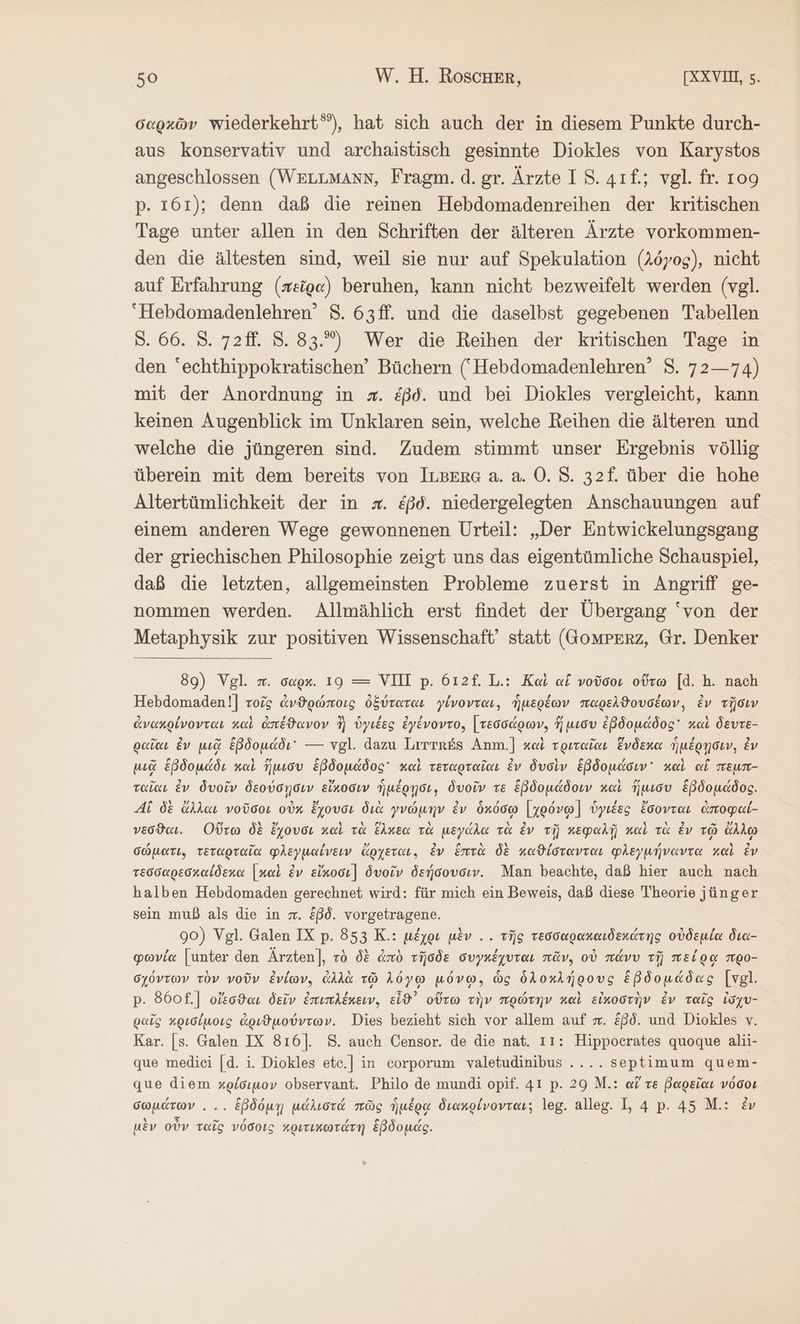 σαρχῶν wiederkehrt”), hat sich auch der in diesem Punkte durch- aus konservativ und archaistisch gesinnte Diokles von Karystos angeschlossen (WELLMANN, Fragm. d.gr. Ärzte I 8. 4ıf.; vgl. fr. 109 p. 161); denn daß die reinen Hebdomadenreihen der kritischen Tage unter allen in den Schriften der älteren Ärzte vorkommen- den die ältesten sind, weil sie nur auf Spekulation (λόγος), nicht auf Erfahrung (πεῖρα) beruhen, kann nicht bezweifelt werden (vgl. “Hebdomadenlehren’ 8. 63ff. und die daselbst gegebenen Tabellen Ὁ. 66. 8. 72ff. 8. 83.) Wer die Reihen der kritischen Tage in den “echthippokratischen’ Büchern (‘Hebdomadenlehren’ S. 72—74) mit der Anordnung in x. &amp;ßd. und bei Diokles vergleicht, kann keinen Augenblick im Unklaren sein, welche Reihen die älteren und welche die jüngeren sind. Zudem stimmt unser Ergebnis völlig überein mit dem bereits von ILBEre a. a. O. 8. 32f. über die hohe Altertümlichkeit der in x. &amp;ßd. niedergelegten Anschauungen auf einem anderen Wege gewonnenen Urteil: „Der Entwickelungsgang der griechischen Philosophie zeigt uns das eigentümliche Schauspiel, daß die letzten, allgemeinsten Probleme zuerst in Angriff ge- nommen werden. Allmählich erst findet der Übergang ‘von der Metaphysik zur positiven Wissenschaft’ statt (GomPERZ, Gr. Denker 89) Vgl. m. σαρκ. 19 = VII p. 612f. L.: Καὶ ai νοῦσοι οὕτω [d. h. nach Hebdomaden!] τοῖς ἀνθρώποις ὀξύταται γίνονται, ἡμερέων παρελϑουσέων, ἐν τῇσιν ἀνακρίνονται καὶ ἀπέϑανον ἢ ὑγιέες ἐγένοντο, [ τεσσάρων, ἥ μισυ ἑβδομάδος καὶ δευτε- ραῖαι ἐν μιᾷ ἑβδομάδι — vgl. dazu Lirtr£s Anm.]| καὶ τριταῖαι ἕνδεκα ἡμέρῃσιν, ἐν μιᾷ ἑβδομάδι καὶ ἥμισυ ἑβδομάδος καὶ τεταρταῖαι ἐν δυσὶν ἑβδομάσιν᾽ καὶ αἵ πεμτ- ταῖαι ἐν δυοῖν δεούσῃσιν εἴκοσιν ἡμέρῃσι, δυοῖν τε ἑβδομάδοιν καὶ ἥμισυ ἑβδομάδος. Ai δὲ ἄλλαι νοῦσοι οὐκ ἔχουσι διὰ γνώμην ἐν ὁκόσῳ [χρόνῳ] ὑγιέες ἔσονται ἀποφαί- νεῦσϑαι. Οὕτω δὲ ἔχουσι καὶ τὰ ἕλκεα τὰ μεγάλα τὰ ἐν τῇ κεφαλῇ καὶ τὰ ἐν τῷ ἄλλῳ σώματι. τεταρταῖα φλεγμαίνειν ἄρχεται. ἐν ἑπτὰ δὲ καϑίστανται φλεγμήναντα καὶ ἐν τεσσαρεσκαίδεκα [καὶ ἐν εἴκοσι] δυοῖν δεήσουσιν. Man beachte, daß hier auch nach halben Hebdomaden gerechnet wird: für mich ein Beweis, daß diese Theorie jünger sein muß als die in w. Eßd. vorgetragene. 90) Vgl. Galen IX p. 853 K.: μέχρι μὲν . . τῆς τεσσαρακαιδεκάτης οὐδεμία δια- φωνία [unter den Ärzten], τὸ δὲ ἀπὸ τῆσδε συγκέχυται πᾶν, οὐ πάνυ τῇ πείρᾳ προ- σχόντων τὸν νοῦν ἐνίων, ἀλλὰ τῷ λόγῳ μόνῳ, ὡς ὁλοκλήρους ἑβδομάδας [vgl. p. 860] οἴεσϑαι δεῖν ἐπιπλέκειν, εἶϑ᾽ οὕτω τὴν πρώτην καὶ εἰκοστὴν ἐν ταῖς ἰσχυ- ραῖς κρισίμοις ἀριϑμούντων. Dies bezieht sich vor allem auf π. &amp;ßd. und Diokles v. Kar. [s. Galen IX 816]. S. auch Censor. de die nat. 11: Hippocrates quoque 8}11- que medici [d. 1. Diokles ete.] in corporum valetudinibus .... septimum quem- que diem κρίσιμον observant. Philo de mundi opif. 41 p. 29 M.: αἵ re βαρεῖαι νόσοι σωμάτων... ἑβδόμῃ μάλιστά πῶς ἡμέρᾳ διακρίνονται; leg. alleg. I, 4 p. 45 M.: ἐν μὲν οὖν ταῖς νόσοις κριτικωτάτη ἕβδομάς.