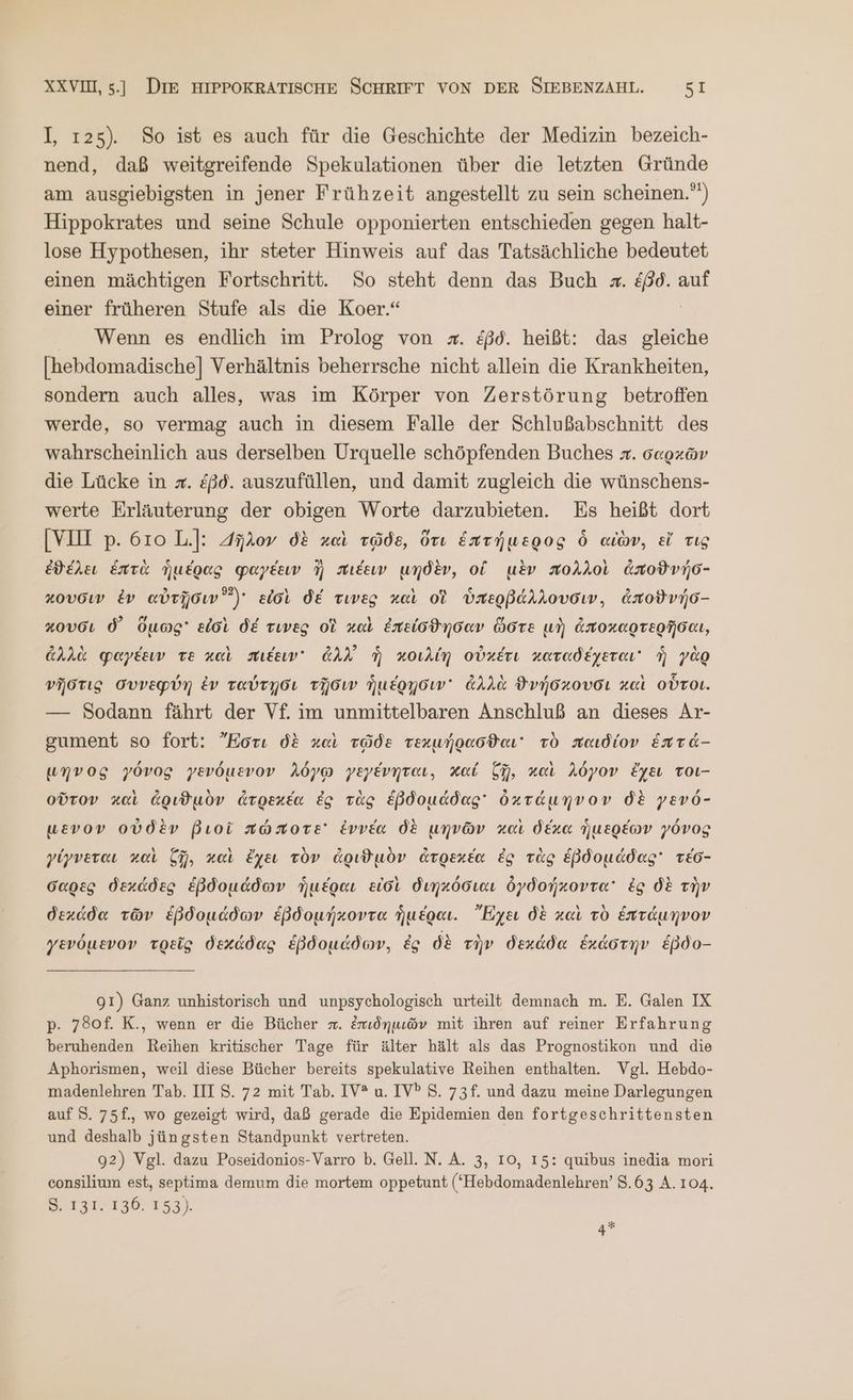 I, 125). So ist es auch für die Geschichte der Medizin bezeich- nend, daß weitgreifende Spekulationen über die letzten Gründe am ausgiebigsten in jener Frühzeit angestellt zu sein scheinen.”) Hippokrates und seine Schule opponierten entschieden gegen halt- lose Hypothesen, ihr steter Hinweis auf das Tatsächliche bedeutet einen mächtigen Fortschritt. So steht denn das Buch x. ἐβὸ. auf einer früheren Stufe als die Koer.“ | Wenn es endlich im Prolog von z#. ἐβδ. heißt: das gleiche [hebdomadische] Verhältnis beherrsche nicht allein die Krankheiten, sondern auch alles, was im Körper von Zerstörung betroffen werde, so vermag auch in diesem Falle der Schlußabschnitt des wahrscheinlich aus derselben Urquelle schöpfenden Buches π. σαρχῶν die Lücke in x. ἐβδ. auszufüllen, und damit zugleich die wünschens- werte Erläuterung der obigen Worte darzubieten. Es heißt dort [VOI p. 610 L.]: 4ῆλον δὲ καὶ τῷδε, ὅτι ἑπτήμερος ὃ αἰὼν, εἴ τις ἐθέλει ἑπτὰ ἡμέρας φαγέειν ἢ πιέειν μηδὲν, ol μὲν πολλοὶ ἀποϑνήσ- κουσιν ἐν αὐτῇσιν εἰσὶ δέ τινὲς καὶ οἱ ὑπερβάλλουσιν, ἀποϑνήσ- κουσι δ᾽ ὅμως εἰσὶ δέ τινες οἱ καὶ ἐπείσθησαν ὥστε μὴ ἀποκαρτερῆσαι, ἀλλὰ φαγέειν τὲ καὶ πιέειν᾽ ἀλλ᾿ ἡ κοιλίη οὐκέτι καταδέχεται ἣ γὰρ νῆστις συνεφρύη ἐν ταύτῃσι τῇσιν ἡμέρῃσιν᾽ ἀλλὰ ϑνήσκουσι καὶ οὗτοι. — Sodann fährt der Vf. im unmittelbaren Anschluß an dieses Ar- gument so fort: Ἤστι δὲ καὶ τῷδε τεκμήρασϑαι τὸ παιδίον ἕπτά- umvog γόνος γενόμενον λόγῳ γεγένηται, χαί ζῇ, καὶ λόγον ἔχει τοι- οὔτον καὶ ἀριϑμὸν ἀτρεκέα ἐς τὰς EßBdouddag' ὀκτάμηνον δὲ γενό- μενον οὐδὲν βιοῖ πώποτε ἐννέα δὲ μηνῶν καὶ δέκα ἡμερέων γόνος γίγνεται καὶ ζῇ, καὶ ἔχει τὸν ἀριϑμὸν ἀτρεκέα ἐς τὰς ἑβδομάδας τέσ- σαρὲς δεχάδες ἑβδομάδων ἡμέραι εἰσὶ διηκόσιαι ὀγδοήκοντα᾽ ἐς δὲ τὴν δεκάδα τῶν ἑβδομάδων ἑβδομήκοντα ἡμέραι. Ἔχει δὲ καὶ τὸ ἑπτάμηνον γενόμενον τρεῖς δεχάδας ἑβδομάδων, ἐς δὲ τὴν δεκάδα ἑκάστην ἔβδο- 91) Ganz unhistorisch und unpsychologisch urteilt demnach m. E. Galen IX p. 780f. K., wenn er die Bücher π. ἐπιδημιῶν mit ihren auf reiner Erfahrung beruhenden Reihen kritischer Tage für älter hält als das Prognostikon und die Aphorismen, weil diese Bücher bereits spekulative Reihen enthalten. Vgl. Hebdo- madenlehren Tab. III S. 72 mit Tab. IV® u. IVP S. 73f. und dazu meine Darlegungen auf S. 75f., wo gezeigt wird, daß gerade die Epidemien den fortgeschrittensten und deshalb jüngsten Standpunkt vertreten. 92) Vgl. dazu Poseidonios-Varro Ὁ. Gell. N. A. 3, 10, 15: quibus inedia mori consilium est, septima demum die mortem oppetunt (*Hebdomadenlehren’ 3.63 A. 104. 8. 131. 136. 153). 4