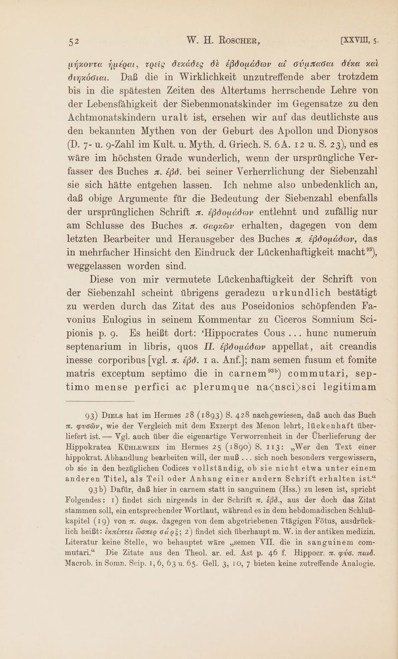 μήκοντα ἡμέραι, τρεῖς δεχάδες δὲ ἑβδομάδων αἱ σύμπαδαι δέκα καὶ διηκόσιαι. Daß die in Wirklichkeit unzutreffende aber trotzdem bis in die spätesten Zeiten des Altertums herrschende Lehre von der Lebensfähigkeit der Siebenmonatskinder im Gegensatze zu den Achtmonatskindern uralt ist, ersehen wir auf das deutlichste aus den bekannten Mythen von der Geburt des Apollon und Dionysos (Ὁ. 7- u. 9-Zahl im Kult. u. Myth. ἃ. Griech. 5. 6A. ı2 u. 8. 23), und es wäre im höchsten Grade wunderlich, wenn der ursprüngliche Ver- fasser des Buches x. &amp;ßd. bei seiner Verherrlichung der Siebenzahl sie sich hätte entgehen lassen. Ich nehme also unbedenklich an, daß obige Argumente für die Bedeutung der Siebenzahl ebenfalls der ursprünglichen Schrift x. ἑβδομάδων entlehnt und zufällig nur am Schlusse des Buches #. δαρχῶν erhalten, dagegen von dem letzten Bearbeiter und Herausgeber des Buches #. ἑβδομάδων, das in mehrfacher Hinsicht den Eindruck der Lückenhaftigkeit macht”), weggelassen worden sind. Diese von mir vermutete Lückenhaftigkeit der Schrift von der Siebenzahl scheint übrigens geradezu urkundlich bestätigt zu werden durch das Zitat des aus Poseidonios schöpfenden Fa- vonius Eulogius in seinem Kommentar zu Ciceros Somnium Sci- pionis p. 9. Es heißt dort: “Hippocrates Cous... hunc numerum septenarium in libris, quos II. ἑβδομάδων appellat, ait creandis inesse corporibus [vgl. x. ἐβδ. ı a. Anf.|; nam semen fusum et fomite matris exceptum septimo die in carnem”””) commutari, sep- timo mense perfici ac plerumque na<nsci)sci legitimam 93) Ders hat im Hermes 28 (1893) 3. 428 nachgewiesen, daß auch das Buch 7. φυσῶν, wie der Vergleich mit dem Exzerpt des Menon lehrt, lückenhaft über- liefert ist. — Vgl. auch über die eigenartige Verworrenheit in der Überlieferung der Hippokratea Künuzwem im Hermes 25 (1890) 8. 113: „Wer den Text einer hippokrat. Abhandlung bearbeiten will, der muß... sich noch besonders vergewissern, ob sie in den bezüglichen Oodices vollständig, ob sie nicht etwa unter einem anderen Titel, als Teil oder Anhang einer andern Schrift erhalten ist.“ 93b) Dafür, daß hier in carnem statt in sanguinem (Hss.) zu lesen ist, spricht Folgendes: 1) findet sich nirgends in der Schrift π. &amp;ßd., aus der doch das Zitat stammen soll, ein entsprechender Wortlaut, während esin dem hebdomadischen Schluß- kapitel (19) von sr. o«gx. dagegen von dem abgetriebenen Ttägigen Fötus, ausdrück- lich heißt: ἐκπίπτει ὥσπερ σά 98; 2) findet sich überhaupt m. W. in der antiken medizin. Literatur keine Stelle, wo behauptet wäre „semen VII. die in sanguinem com- mutari.“ Die Zitate aus den Theol. ar. ed. Ast p. 46 f. Hippoer. x. φύσ. παιδ. Macrob. in Somn. Seip. 1,0, 63 u.65. Gell. 3, 10, 7 bieten keine zutreffende Analogie.