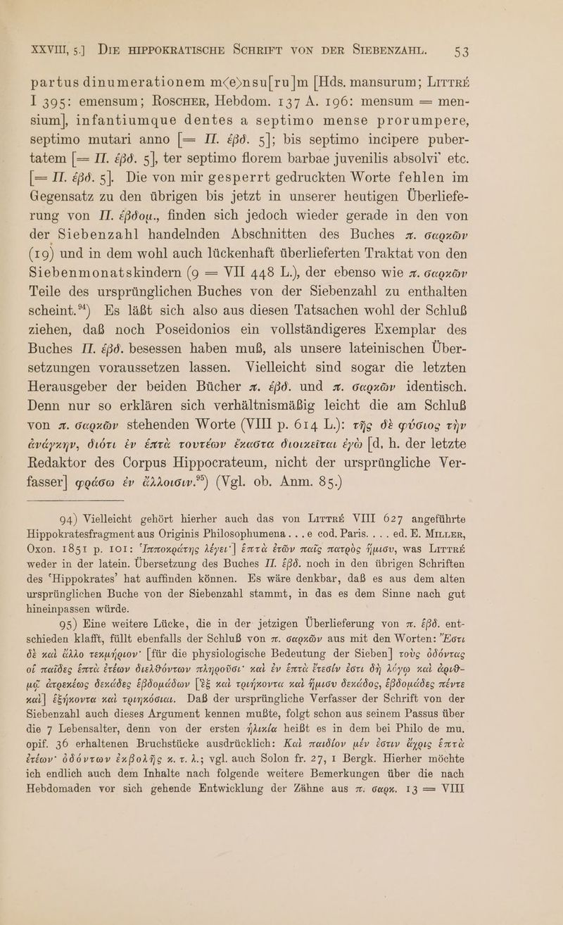 partus dinumerationem m<eynsu[ru [πὶ [Hds. mansurum; [ΠΤ ΤΕ I 395: emensum; RoscHErR, Hebdom. 137 A. 196: mensum = men- sium], infantiumque dentes a septimo mense prorumpere, septimo mutari anno [= II. &amp;ßd. 5]; bis septimo incipere puber- tatem [— IT. ἐβδ. 5], ter septimo florem barbae juvenilis absolvi’ etc. [= II. ἐβδ. 5]. Die von mir gesperrt gedruckten Worte fehlen im Gegensatz zu den übrigen bis jetzt in unserer heutigen Überliefe- rung von II. £ßdou., finden sich jedoch wieder gerade in den von der Siebenzahl handelnden Abschnitten des Buches #. σαρχῶν (1 9) und in dem wohl auch lückenhaft überlieferten Traktat von den Siebenmonatskindern (9 = VH 448 L.), der ebenso wie π. σαρκῶν Teile des ursprünglichen Buches von der Siebenzahl zu enthalten scheint.°‘) Es läßt sich also aus diesen Tatsachen wohl der Schluß ziehen, daß noch Poseidonios ein vollständigeres Exemplar des Buches IT. £ßd. besessen haben muß, als unsere lateinischen Über- setzungen voraussetzen lassen. Vielleicht sind sogar die letzten Herausgeber der beiden Bücher #. &amp;ßd. und #. σαρκῶν identisch. Denn nur so erklären sich verhältnismäßig leicht die am Schluß von #. δαρχῶν stehenden Worte (VIII p. 614 L.): τῆς δὲ φύσιος τὴν ἀνάγκην, διότι ἐν ἑπτὰ τουτέων ἔκαστα διοικεῖται ἐγὼ |d. h. der letzte Redaktor des Corpus Hippocrateum, nicht der ursprüngliche Ver- fasser] φράσω ἐν ἄλλοισιν. (Vgl. ob. Anm. 85.) 94) Vielleicht gehört hierher auch das von Lirrr£ VII 627 angeführte Hippokratesfragment aus Originis NE .e cod. Paris... ed. E. Mıtrer, Oxon. 1851 p. 101: Imnoxgdrng Akyeı'| ἑπτὰ ἐτῶν παῖς πατρὸς ΠΣ δ, was [πΤΎ8 8 weder in der latein. Übersetzung des Buches II. ξβδ. noch in den übrigen Schriften des “Hippokrates’ hat auffinden können. Es wäre denkbar, daß es aus dem alten ursprünglichen Buche von der Siebenzahl stammt, in das es dem Sinne nach gut hineinpassen würde. ” 95) Eine weitere Lücke, die in der jetzigen Überlieferung von #. &amp;ßd. ent- schieden klafft, füllt ebenfalls der Schluß von π. σαρκῶν aus mit den Worten: Ἔστι δὲ καὶ ἄλλο τεκμήριον᾽ [für die physiologische Bedeutung der Sieben] τοὺς ὀδόντας οἵ παῖδες ἑπτὰ ἐτέων διελϑόντων πληροῦσι καὶ ἐν ἑπτὰ ἔτεσίν ἐστι δὴ λόγῳ καὶ ἀριϑ- μᾷ ἀτρεκέως δεκάδες ἑβδομάδων [ἐξ καὶ τριήκοντα καὶ ἥμισυ δεκάδος, ἑβδομάδες πέντε καὶ] ἑξήκοντα καὶ τριηκόσιαι. Daß der ursprüngliche Verfasser der Schrift von der Siebenzahl auch dieses Argument kennen mußte, folgt schon aus seinem Passus über die 7 Lebensalter, denn von der ersten ἡλικία heißt es in dem bei Philo de mu. opif. 36 erhaltenen Bruchstücke ausdrücklich: Καὶ παιδίον μέν ἐστιν ἄχρις ἑπτὰ ἐτέων᾽ ὀδόντων ἐκβολῆς κ. τ. λ.; vgl. auch Solon fr. 27, 1 Bergk. Hierher möchte ich endlich auch dem Inhalte nach folgende weitere Bemerkungen über die nach Hebdomaden vor sich gehende Entwicklung der Zähne aus m. oagx. 13 = VIII