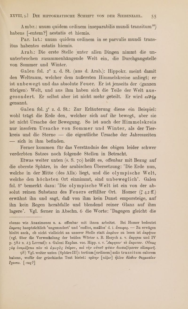 Ambr.: unum quidem ordinem inseparabilis mundi transitum ””) habens [-entem?] aestatis et hiemis. Par. lat.: unum quidem ordinem in se parvulis mundi trans- itus habentes estatis hiemis. Arab.: Die erste Stelle unter allen Dingen nimmt die un- unterbrochen zusammenhängende Welt ein, die Durchgangstelle von Sommer und Winter. Galen fol. 2” z. ἃ. St. (aus d. Arab.): Hippokr. meint damit den Weltraum, welcher dem äußersten Himmelskreise anliegt; er ist unbewegt und das absolute Feuer. Er ist jenseits der “ganzen übrigen» Welt, und aus ihm haben sich die Teile der Welt aus- gesondert. Er selbst aber ist nicht mehr geteilt. Er wird αἰϑήρ genannt. Galen fol. 3 z. ἃ. St.: Zur Erläuterung diene ein Beispiel: wohl trägt die Erde den, welcher sich auf ihr bewegt, aber sie ist nicht Ursache der Bewegung. So ist auch der Himmelskreis nur insofern Ursache von Sommer und Winter, als der Tier- kreis und die Sterne — die eigentliche Ursache der Jahreszeiten — sich in ihm befinden. Ferner kommen für das Verständnis des obigen leider schwer verderbten Satzes noch folgende Stellen in Betracht. Etwas weiter unten (s. S. 70) heißt es, offenbar mit Bezug auf die oberste Sphäre, in der arabischen Übersetzung: “Die Erde nun, welche in der Mitte <des Alls> liegt, und die olympische Welt, welche den höchsten Ort einnimmt, sind unbeweglich’. Galen fol. 8° bemerkt dazu: Die olympische Welt ist ein von der ab- solut reinen Substanz des Feuers erfüllter Ort. Homer ($ 42 ff.) erwähnt ihn und sagt, daß von ihm kein Dunst emporsteige, auf ihn kein Regen herabfalle und blendend reiner Glanz auf ihm lagere’. Vgl. ferner in Abschn. 6 die Worte: Dagegen gleicht die ebenso wie Anaximenes u. a. offenbar mit ihnen arbeite. Bei Homer bedeutet ἄκριτος hauptsächlich “ungesondert’ und “endlos, maßlos’ d. 1. ἄπειρος. --- Zu erwägen bleibt auch, ob nicht vielleicht an unserer Stelle statt ἀκρίτου zu lesen ist ἀκρήτου (vgl. über die Verwechslung der beiden Wörter z. B. Hesych s. v. ἄκρητον und IV p. 582 n. 23 Lrrres): 5. Galeni Explan. voc. Hipp. 5. v. Axonrov' τὸ ἄκρατον. Οὕτως γὰρ ὀνομάξεται πᾶν τὸ ἀμιγὲς ἑτέρου, καὶ τὴν αὐτοῦ φύσιν διασωζόμενον εἰλικρινῆ. 98) Vgl. weiter unten (SphäreIll): tertium [ordinem] solis transitum calorem habens, wofür der griechische Text bietet: τρίτην [τάξιν] ἡλίου δίοδον ϑερμασίαν ἔχοντα. [-τος Ὁ]