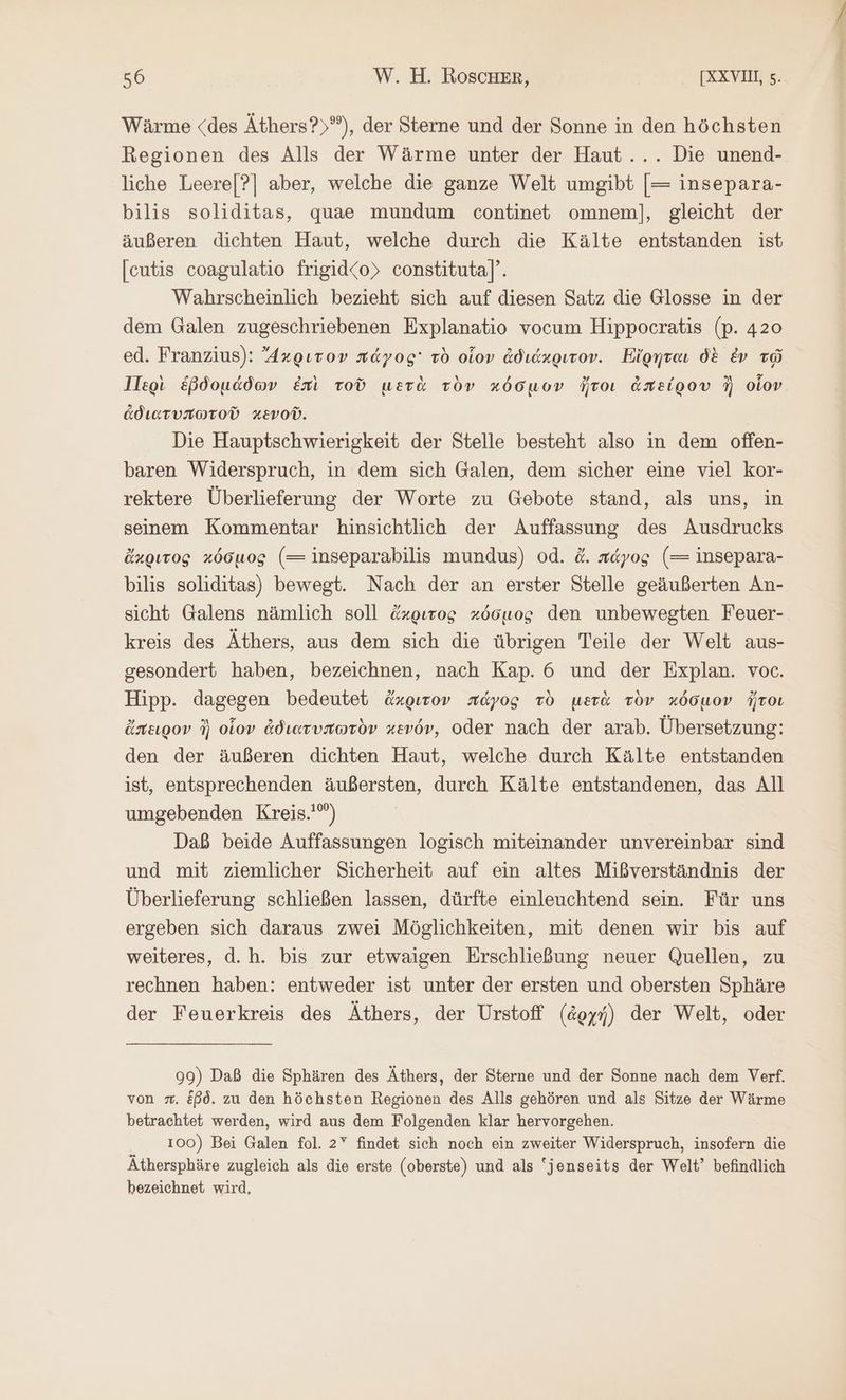Wärme <des Äthers?)°), der Sterne und der Sonne in den höchsten Regionen des Alls der Wärme unter der Haut... Die unend- liche Leere[?] aber, welche die ganze Welt umgibt [= insepara- bilis soliditas, quae mundum continet omnem], gleicht der äußeren dichten Haut, welche durch die Kälte entstanden ist [eutis coagulatio frigid<o) constituta]”. Wahrscheinlich bezieht sich auf diesen Satz die Glosse in der dem Galen zugeschriebenen Explanatio vocum Hippocratis (p. 420 ed. Franzius): ἄκριτον πάγος τὸ οἷον ἀδιάκριτον. Εἴρηται δὲ ἐν τῷ Περὶ ἑβδομάδων ἐπὶ τοῦ μετὰ τὸν κόσμον ἤτοι ἀπείρου N οἷον. ἀδιατυπωτοῦ κενοῦ. Die Hauptschwierigkeit der Stelle besteht also in dem offen- baren Widerspruch, in dem sich Galen, dem sicher eine viel kor- rektere Überlieferung der Worte zu Gebote stand, als uns, in seinem Kommentar hinsichtlich der Auffassung des Ausdrucks ἄκριτος κόσμος (= inseparabilis mundus) od. ἄ. πάγος (= insepara- bilis soliditas) bewegt. Nach der an erster Stelle geäußerten An- sicht Galens nämlich soll ἄχριτος κόσμος den unbewegten Feuer- kreis des Äthers, aus dem sich die übrigen Teile der Welt aus- gesondert haben, bezeichnen, nach Kap. 6 und der Explan. voc. Hipp. dagegen bedeutet ἄκριτον πάγος τὸ μετὰ τὸν κόσμον ἤτοι ἄπειρον ἢ οἷον ἀδιατυπωτὸν κενόν, oder nach der arab. Übersetzung: den der äußeren dichten Haut, welche durch Kälte entstanden ist, entsprechenden äußersten, durch Kälte entstandenen, das All umgebenden Kreis.'”) Daß beide Auffassungen logisch miteinander unvereinbar sind und mit ziemlicher Sicherheit auf ein altes Mißverständnis der Überlieferung schließen lassen, dürfte einleuchtend sein. Für uns ergeben sich daraus zwei Möglichkeiten, mit denen wir bis auf weiteres, d.h. bis zur etwaigen Erschließung neuer Quellen, zu rechnen haben: entweder ist unter der ersten und obersten Sphäre der Feuerkreis des Äthers, der Urstoff (ἀρχή) der Welt, oder 99) Daß die Sphären des Äthers, der Sterne und der Sonne nach dem Verf. von . Eßd. zu den höchsten Regionen des Alls gehören und als Sitze der Wärme betrachtet werden, wird aus dem Folgenden klar hervorgehen. 100) Bei Galen fol. 27 findet sich noch ein zweiter Widerspruch, insofern die Äthersphäre zugleich als die erste (oberste) und als “jenseits der Welt” befindlich bezeichnet wird,