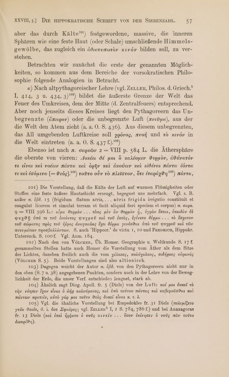 aber das durch Κα] θ᾽) festgewordene, massive, die inneren Sphären wie eine feste Haut (oder Schale) umschließende Himmels- gewölbe, das zugleich ein ἀδιατυπωτὸν κενόν bilden soll, zu ver- stehen. Betrachten wır zunächst die erste der genannten Möglich- keiten, so kommen aus dem Bereiche der vorsokratischen Philo- sophie folgende Analogien in Betracht. «) Nach altpythagoreischer Lehre (vgl. ZELLER, Philos. ἃ. Griech.’ I, 414, 3 u. 434, 3)'”) bildet die äußerste Grenze der Welt das Feuer des Umkreises, dem der Mitte (d. Zentralfeuers) entsprechend. Aber noch jenseits dieses Kreises liegt den Pythagoreern das Un- begrenzte (ἄπειρον) oder die unbegrenzte Luft (πνεῦμα), aus der die Welt den Atem zieht (ἃ. ἃ. 0. 8.436). Aus diesem unbegrenzten, das All umgebenden Luftkreise soll χρόνος, πνοή und τὸ κενόν in die Welt eintreten (a. a. 0. 5: 437). ἢ | Ebenso ist nach x. σαρχῶν 2 = VIII p. 584 L. die Äthersphäre die oberste von vieren: Aoxeaı δέ μοι ὃ καλέομεν ϑερμὸν, ἀϑάνατόν τὲ εἶναι καὶ νοέειν πάντα καὶ ὁρῆν καὶ ἀκούειν καὶ εἰδέναι πάντα ἐόντα τὲ καὶ ἐσόμενα [= ϑεός]...2) τοῦτο οὖν τὸ πλεῖστον. ὅτε Eragdydn'”) πάντα, 101) Die Vorstellung, daß die Kälte der Luft auf warmen Flüssigkeiten oder Stoffen eine feste äußere Hautschicht erzeugt, begegnet uns mehrfach. Vgl. z. B. außer . &amp;ßd. 15 (frigidum flatum atris,... aöris frigida irrigatio constituit et coagulat licorem et simulat terram et faeit aliquid fieri speciem et corpus) π΄. σαρ. 9 = VIII 596 L.: αἷμα ϑερμὸν.... τέως μὲν ἂν ϑερμὸν ἢ, ὑγρὸν ἔσται, ἐπειδὰν δὲ ψυχϑῇ ὑπό τε τοῦ ἐνεόντος ψυχροῦ καὶ τοῦ Eurög, ἐγένετο δέρμα... τὸ ἔσχατον τοῦ σώματος πρὸς τοῦ ἠέρος ἀναγκαίως ἔχει δέρμα γενέσϑαι ὑπὸ τοῦ ψυχροῦ καὶ τῶν πνευμάτων προσβαλλόντων. 8. auch “Hippocr.’ de vietu I, 10 und ΒΈΕΡΕΙΟΗ, Hippokr. Untersuch. 8. 100f. Vgl. Anm. 184. 102) Nach den von VöLcker, Üb. Homer. Geographie u. Weltkunde 8. 17 ἢ gesammelten Stellen hatte auch Homer die Vorstellung vom Äther als dem Sitze des Lichtes, daneben freilich auch die vom χάλκεος, πολύχαλκος, σιδήρεος οὐρανός (VöLcker 8. 5). Beide Vorstellungen sind also altionisch. 103) Dagegen weicht der Autor π. &amp;ßd. von den Pythagoreern nicht nur in den oben (8.7 u. 38) angegebenen Punkten, sondern auch in der Lehre von der Beweg- lichkeit der Erde, die unser Verf. entschieden leugnet, stark ab. 104) Ähnlich sagt Diog. Apoll. fr. 5 (Diels) von der Luft: καί μοι δοκεῖ τὸ τὴν νόησιν ἔχον εἶναι 6 ἀήρ καλούμενος, καὶ ὑπὸ τούτου πάντας καὶ κυβερνᾶσϑαι καὶ πάντων κρατεῖν, αὐτὸ γάρ μοι τοῦτο ϑεὸς δοκεῖ εἶναι κ. τ. A. 105) Vgl. die ähnliche Vorstellung bei Empedokles fr. 31 Diels (πελεμίξετο γυῖα ϑεοῖο, ἃ. 1. des Σφαῖρος; vgl. Zeuuer? 1, 2 8. 784, 786 f.) und bei Anaxagoras fr. 13 Diels (καὶ ἐπεὶ ἤρξατο ὁ νοῦς κινεῖν ... ὅσον ἐκίνησεν ὁ νοῦς πᾶν τοῦτο διεκρίϑη).