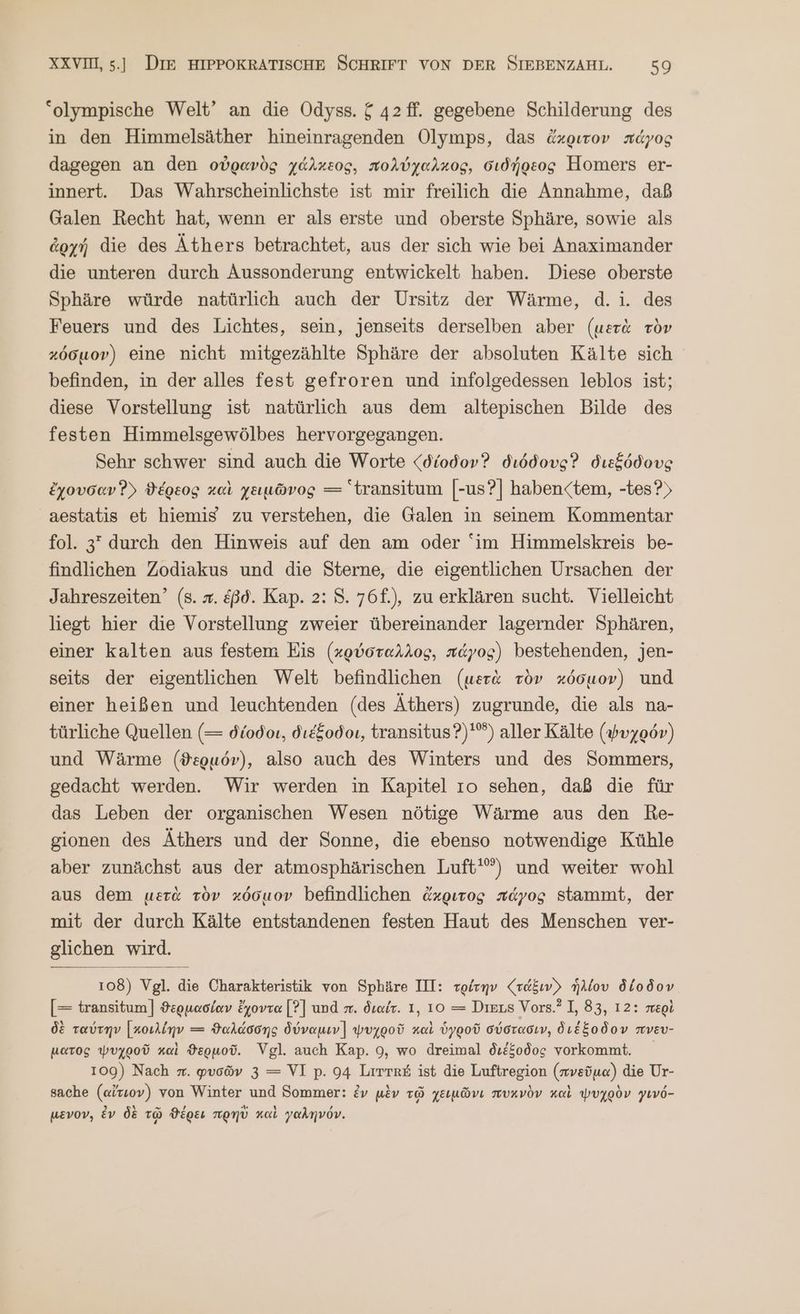 “olympische Welt’ an die Odyss. ἕ 42 ff. gegebene Schilderung des in den Himmelsäther hineinragenden Olymps, das ἄχριτον πάγος dagegen an den οὐρανὸς χάλκεος, πολύχαλκος, σιδήρεος Homers er- innert. Das Wahrscheinlichste ist mir freilich die Annahme, daß Galen Recht hat, wenn er als erste und oberste Sphäre, sowie als ἀρχή die des Äthers betrachtet, aus der sich wie bei Anaximander die unteren durch Aussonderung entwickelt haben. Diese oberste Sphäre würde natürlich auch der Ursitz der Wärme, d.i. des Feuers und des Lichtes, sein, jenseits derselben aber (μετὰ τὸν κόσμον) eine nicht mitgezählte Sphäre der absoluten Kälte sich befinden, in der alles fest gefroren und infolgedessen leblos ist; diese Vorstellung ist natürlich aus dem altepischen Bilde des festen Himmelsgewölbes hervorgegangen. Sehr schwer sind auch die Worte {δίοδον διόδους Ὁ διεξόδους ἔχουσαν Ὁ) ϑέρεος καὶ χειμῶνος — transitum [-us?] haben<tem, -tes?) aestatis et hiemis zu verstehen, die Galen in seinem Kommentar fol. 3 durch den Hinweis auf den am oder im Himmelskreis be- findlichen Zodiakus und die Sterne, die eigentlichen Ursachen der Jahreszeiten’ (s. x. &amp;ßd. Kap. 2: 5. 76f.), zu erklären sucht. Vielleicht liegt hier die Vorstellung zweier übereinander lagernder Sphären, einer kalten aus festem Eis (χρύσταλλος, πάγος) bestehenden, jen- seits der eigentlichen Welt befindlichen (μετὰ τὸν κόσμον) und einer heißen und leuchtenden (des Äthers) zugrunde, die als na- türliche Quellen (= δίοδοι, διέξοδοι, transitus?)'®) aller Kälte (ψυχρόν) und Wärme (ϑερμόν), also auch des Winters und des Sommers, gedacht werden. Wir werden in Kapitel τὸ sehen, daß die für das Leben der organischen Wesen nötige Wärme aus den RBRe- gionen des Äthers und der Sonne, die ebenso notwendige Kühle aber zunächst aus der atmosphärischen Luft‘) und weiter wohl aus dem μετὰ τὸν κόσμον befindlichen ἄκριτος πάγος stammt, der mit der durch Kälte entstandenen festen Haut des Menschen ver- glichen wird. 108) Vgl. die Charakteristik von Sphäre III: τρίτην (ra&amp;ıv) ἡλίου δίοδον [= transitum] ϑερμασίαν ἔχοντα [?] und π. διαίτ. 1, 10 = Dieus Vors.? I, 83, 12: περὶ δὲ ταύτην [κοιλίην = ϑαλάσσης δύναμιν] ψυχροῦ καὶ ὑγροῦ σύστασιν, διέξοδον πνευ- ματος ψυχροῦ καὶ ϑερμοῦ. Vgl. auch Kap. 9, wo dreimal διέξοδος vorkommt. 109) Nach x. φυσῶν 3 = VI p. 94 Lirre&amp; ist die Luftregion (πνεῦμα) die Ur- sache (αἴτεον) von Winter und Sommer: ἐν μὲν τῷ χειμῶνι πυκνὸν καὶ ψυχρὸν γινό- μενον, ἐν δὲ τῷ ϑέρει πρηὺ καὶ γαληνόν.
