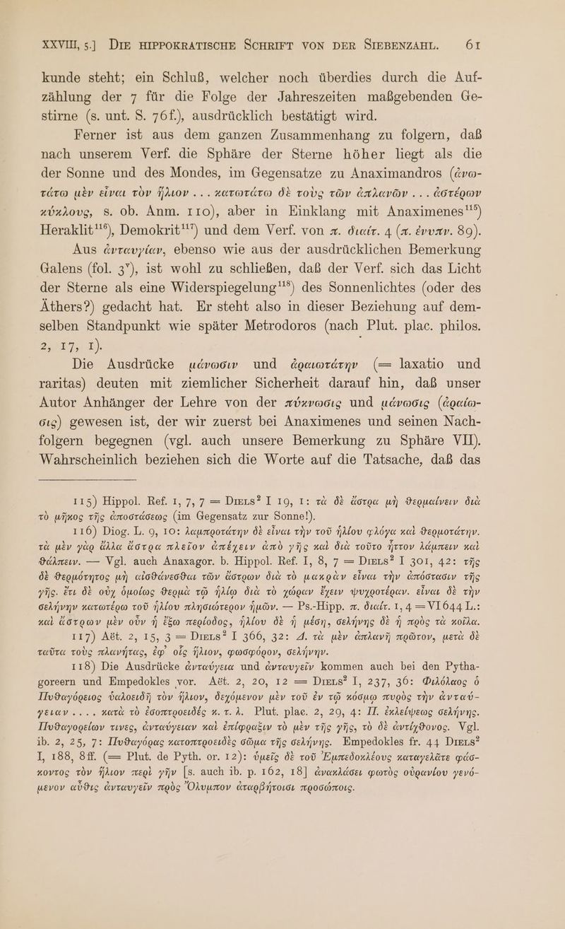 kunde steht; ein Schluß, welcher noch überdies durch die Auf- zählung der 7 für die Folge der Jahreszeiten maßgebenden Ge- stirne (s. unt. 5. 76f.), ausdrücklich bestätigt wird. Ferner ist aus dem ganzen Zusammenhang zu folgern, daß nach unserem Verf. die Sphäre der Sterne höher liegt als die der Sonne und des Mondes, im Gegensatze zu Anaximandros (dvo- τάτω μὲν εἶναι τὸν ἥλιον... κατωτάτω δὲ τοὺς τῶν ἀπλανῶν ... ἀστέρων κύκλους, 8. ob. Anm. 110}, aber in Einklang mit Anaximenes'°) Heraklit''“), Demokrit') und dem Verf. von x. διαίτ. 4 (x. ἐνυπν. 89). Aus ἀνταυγίαν, ebenso wie aus der ausdrücklichen Bemerkung Galens (fol. 3”), ist wohl zu schließen, daß der Verf. sich das Licht der Sterne als eine Widerspiegelung''”) des Sonnenlichtes (oder des Äthers?) gedacht hat. Er steht also in dieser Beziehung auf dem- selben Standpunkt wie später Metrodoros (nach Plut. plac. philos. an 3 Die Ausdrücke μάνωσιν und ἀραιωτάτην (= laxatio und raritas) deuten mit ziemlicher Sicherheit darauf hin, daß unser Autor Anhänger der Lehre von der πύκνωσις und μάνωσις (ἀραίω- σις) gewesen ist, der wir zuerst bei Anaximenes und seinen Nach- folgern begegnen (vgl. auch unsere Bemerkung zu Sphäre VII). Wahrscheinlich beziehen sich die Worte auf die Tatsache, daß das ı15) Hippol. Ref. 1, 7,7 = Deus? 1 19, 1: τὰ δὲ ἄστρα μὴ ϑερμαίνειν διὰ τὸ μῆκος τῆς ἀποστάσεως (im Gegensatz zur Sonne!). 116) Diog. L. 9, 10: λαμπροτάτην δὲ εἶναι τὴν τοῦ ἡλίου φλόγα καὶ ϑερμοτάτην. τὰ μὲν γὰρ ἄλλα ἄστρα πλεῖον ἀπέχειν ἀπὸ γῆς καὶ διὰ τοῦτο ἧττον λάμπειν καὶ ϑάλπειν. --- Vgl. auch Anaxagor. Ὁ. Hippol. Ref. I, 8, 7 = Dieıs? I 301, 42: τῆς δὲ θερμότητος μὴ αἰσϑάνεσϑαι τῶν ἄστρων διὰ τὸ μακρὰν εἶναι τὴν ἀπόστασιν τῆς γῆς. ἔτι δὲ οὐχ ὁμοίως ϑερμὰ τῷ ἡλίῳ διὰ τὸ χώραν ἔχειν ψυχροτέραν. εἶναι δὲ τὴν σελήνην κατωτέρω τοῦ ἡλίου πλησιώτερον ἡμῶν. --- Ps.-Hipp. π. διαίτ. 1,4 —=VI644L.: καὶ ἄστρων μὲν οὖν ἡ ἔξω περίοδος, ἡλίου δὲ ἡ μέση, σελήνης δὲ ἢ πρὸς τὰ κοῖλα. 117) Ast. 2, 15, 3 = Dies? I 366, 32: 4. τὰ μὲν ἀπλανῆ πρῶτον, μετὰ δὲ ταῦτα τοὺς πλανήτας, ἐφ᾽ οἷς ἥλιον, φωσφόρον, σελήνην. 118) Die Ausdrücke ἀνταύγεια und ἀνταυγεῖν kommen auch bei den Pytha- goreern und Empedokles vor. Act. 2, 20, 12 = Dies? I, 237, 36: Φιλόλαος ὃ Πυϑαγόρειος ὑαλοειδῆ τὸν ἥλιον, δεχόμενον μὲν τοῦ Ev τῷ κόσμῳ πυρὸς τὴν ἀνταύ- γειαν -... κατὰ τὸ ἐσοπτροειδές κ. τ. Δ. Plut. plae. 2, 29, 4: II. ἐκλείψεως σελήνης. Πυϑαγορείων τινες, ἀνταύγειαν καὶ ἐπίφραξιν τὸ μὲν τῆς γῆς; τὸ δὲ ἀντίχϑονος. Vgl. ib. 2, 25, 7: Πυϑαγόρας κατοπτροειδὲς σῶμα τῆς σελήνης. Empedokles fr. 44 Dieus? I, 188, Sf. (= Plut. de Pyth. or. 12): ὑμεῖς δὲ τοῦ Ἐμπεδοκλέους καταγελᾶτε φάσ- κοντος τὸν ἥλιον περὶ γῆν [5. auch ib. p. 162, 18] ἀνακλάσει φωτὸς οὐρανίου γενό- μενον αὖϑις ἀνταυγεῖν πρὸς Ὄλυμπον ἀταρβήτοισι προσώποις.