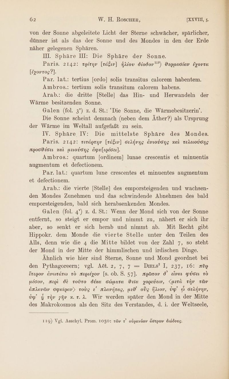 von der Sonne abgeleitete Licht der Sterne schwächer, spärlicher, dünner ist als das der Sonne und des Mondes in den der Erde näher gelegenen Sphären. Il. Sphäre Ill: Die Sphäre der Sonne. Paris. 2142: τρίτην [τάξιν] ἡλίου δίοδον) ϑερμασίαν ἔχοντα [ἔχοντος Ὁ]. Par. lat.: tertius [ordo] solis transitus calorem habentem. Ambros.: tertium solis transitum calorem habens. Arab.: die dritte [Stellel das Hin- und Herwandeln der Wärme besitzenden Sonne. Galen (fol. 3”) z. ἃ. St.: “Die Sonne, die Wärmebesitzerin’. Die Sonne scheint demnach (neben dem Äther?) als Ursprung der Wärme im Weltall aufgefaßt zu sein. IV. Sphäre IV: Die mittelste Sphäre des Mondes. Paris. 2142: τετάρτην [τάξιν] σελήνης ἀνιούσης καὶ τελειούσης προσϑέσει καὶ μειούσης ἀφα[ιρέσει]. Ambros.: quartum [ordinem] lunae crescentis et minuentis augmentum et defectionem. Par. lat.: quartum lune crescentes et minuentes augmentum et defectionem. Arab.: die vierte [Stelle] des emporsteigenden und wachsen- den Mondes Zunehmen und das schwindende Abnehmen des bald emporsteigenden, bald sich herabsenkenden Mondes. Galen (fol. 4) z. d. St.: Wenn der Mond sich von der Sonne entfernt, so steigt er empor und nimmt zu, nähert er sich ıhr aber, so senkt er sich herab und nimmt ab. Mit Recht gibt Hippokr. dem Monde die vierte Stelle unter den Teilen des Alls, denn wie die 4 die Mitte bildet von der Zahl 7, so steht der Mond in der Mitte der himmlischen und irdischen Dinge. Ähnlich wie hier sind Sterne, Sonne und Mond geordnet bei den Pythagoreern; vgl. Aöt. 2, 7, 7 = Dis? 1, 237, 16: πῦρ ἕτερον ἀνωτάτω τὸ περιέχον [8. ob. 8. 57]. πρῶτον δ᾽ εἶναι φύσει τὸ μέσον, περὶ δὲ τοῦτο δέκα σώματα ϑεῖα χορεύειν, {μετὰ τὴν τῶν ἀπλανῶν σφαῖραν. τοὺς ε΄ πλανήτας, ud οὺς ἥλιον, ὑφ᾽ ᾧ σελήνην, ὑφ᾽ ἡ τὴν γῆν κι τ. λ. Wir werden später den Mond in der Mitte des Makrokosmos als den Sitz des Verstandes, d. i. der Weltseele, 110) Vgl. Aeschyl. Prom. 1050: τῶν τ᾽ οὐρανίων ἄστρων διόδους.