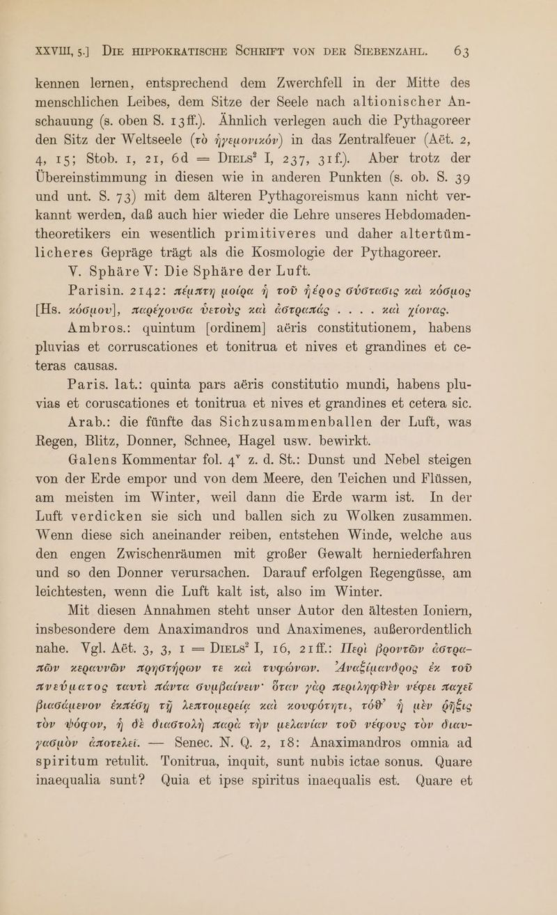 kennen lernen, entsprechend dem Zwerchfell in der Mitte des menschlichen Leibes, dem Sitze der Seele nach altionischer An- schauung (8. oben $. ı3ff.). Ähnlich verlegen auch die Pythagoreer den Sitz der Weltseele (τὸ ἡγεμονικόν) in das Zentralfeuer (Aöt. 2, A, 15; Stob. ı, 21, δᾶ. = Dmus’ 1, 237, 241... Aber trotz der Übereinstimmung in diesen wie in anderen Punkten (s. ob. 8. 39 und unt. 8. 73) mit dem älteren Pythagoreismus kann nicht ver- kannt werden, daß auch hier wieder die Lehre unseres Hebdomaden- theoretikers ein wesentlich primitiveres und daher altertüm- licheres Gepräge trägt als die Kosmologie der Pythagoreer. V. Sphäre V: Die Sphäre der Luft. Parisin. 2142: πέμπτη μοίρα ἡ τοῦ ἠέρος σύστασις καὶ κόσμος [Hs. κόσμου], παρέχουσα ὑετοὺς καὶ ἀστραπάς. . .. καὶ χίονας. Ambros.: quintum [ordinem] aöris constitutionem, habens pluvias et corruscationes et tonitrua et nives et grandines et ce- teras causas. Paris. lat.: quinta pars aöris constitutio mundi, habens plu- vias et coruscationes et tonitrua et nives et grandines et cetera sic. Arab.: die fünfte das Sichzusammenballen der Luft, was Regen, Blitz, Donner, Schnee, Hagel usw. bewirkt. Galens Kommentar fol. 4° z. ἃ. St.: Dunst und Nebel steigen von der Erde empor und von dem Meere, den Teichen und Flüssen, am meisten im Winter, weil dann die Erde warm ist. In der Luft verdicken sie sich und ballen sich zu Wolken zusammen. Wenn diese sich aneinander reiben, entstehen Winde, welche aus den engen Zwischenräumen mit großer Gewalt herniederfahren und so den Donner verursachen. Darauf erfolgen Regengüsse, am leichtesten, wenn die Luft kalt ist, also im Winter. Mit diesen Annahmen steht unser Autor den ältesten Ioniern, insbesondere dem Anaximandros und Anaximenes, außerordentlich nahe. Vgl. Ast. 3, 3, ı = DieL#’ 1, τό, 21ff.: Περὶ βροντῶν ἀστρα- πῶν κεραυνῶν πρηστήρων τὲ καὶ τυφώνων. Avefiuavdgog ἐκ τοῦ πνεύματος ταυτὶ πάντα συμβαίνειν᾽ ὅταν γὰρ περιληφϑὲν νέφει παχεῖ βιασάμενον ἐχπέσῃ τῇ λεπτομερείᾳ καὶ κουφότητι, τόϑ᾽ ἡ μὲν ῥῆξις τὸν ψόφον, ἣ δὲ διαστολὴ παρὰ τὴν μελανίαν τοῦ νέφους τὸν διαυ- γασμὸν ἀποτελεῖ. --- Senec. N. Q. 2, 18: Anaximandros omnia ad spiritum retulit. Tonitrua, inquit, sunt nubis ictae sonus. Quare inaequalia sunt? Quia et ipse spiritus inaequalis est. Quare et