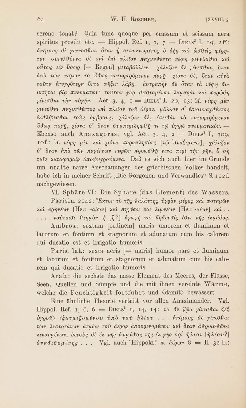 sereno tonat? Quia tunc quoque per crassum et scissum δὄγϑ spiritus prosilit ete. — Hippol. Ref. τ, 7, 7 = Deus? I, το, 2ff.: ἀνέμους δὲ γεννᾶσϑαι, ὅταν ἢ πεπυχνωμένος ὃ ἀὴρ καὶ ὠσϑεὶς φέρη- ται συνελθόντα δὲ καὶ ἐπὶ πλεῖον παχυνϑέντα νέφη γεννᾶσϑαι καὶ οὕτως εἰς ὕδωρ [= Regen] μεταβάλλειν. γάλαξαν δὲ γίνεσϑαι, ὅταν ἀπὸ τῶν νεφῶν τὸ ὕδωρ καταφερόμενον παγῇ χίονα δὲ, ὅταν αὐτὰ ταῦτα ἐνυγρότερα ὄντα πῆξιν λάβῃ. ἀστραπὴν δὲ ὅταν τὰ νέφη dı- ιστῆται βίᾳ πνευμάτων τούτων γὰρ διϊσταμένων λαμπρὰν καὶ πυρώδη γίνεσϑαι τὴν αὐγήν. Αδύ. 3, 4, 1 -ῷῪι ΠΙπι 1, 20, 13:4. νέφη μὲν γίνεσϑαι παχυνϑέντος ἐπὶ πλεῖον τοῦ ἀέρος, μᾶλλον δ᾽ ἐπισυναχϑέντος ἐχϑλίβεσϑαι τοὺς ὄμβρους, χάλαζαν δὲ, ἐπειδὰν τὸ καταφερόμενον ὕδωρ παγῇ, χίονα δ᾽ ὅταν συμπεριληφϑῇ τι τῷ ὑγρῷ πνευματικόν. --- Ebenso auch Anaxagoras; vgl. Aöt. 3, 4, 2 = Diss’ I, 309, 10f.: 4. νέφη μὲν καὶ χιόνα παραπλησίως [τῷ Avafıueva], χάλαξαν δ᾽ ὅταν ἀπὸ τῶν παγέντων νεφῶν προωσϑῇ τινα περὶ τὴν γῆν, ἃ δὴ ταῖς καταφοραῖς ἀποψυχρούμενα. Daß es sich auch hier im Grunde um uralte naive Anschauungen des griechischen Volkes handelt, habe ich in meiner Schrift „Die Gorgonen und Verwandtes“ 5. ı12f. nachgewiesen. VI Sphäre VI: Die Sphäre (das Element) des Wassers. Parisin. 2142: Exrov τὸ τῆς ϑαλάττης ὑγρὸν μέρος καὶ ποταμῶν καὶ κρηνέων [HS.: -αἰων)] καὶ πηγέων καὶ λιμνέων [H8.: -αἰων] καὶ .. ..... τούτοισι θερμὸν ἡ [ὃ Ὁ] ἀγωγὴ καὶ ἄρδευσίς ἐστι τῆς ἱκμάδος. Ambros.: sextum [ordinem] maris umorem et fluminum et lacorum et fontium et stagnorum et adunatum cum his calorem qui ducatio est et irrigatio humoris. Paris. lat.: sexta aöris [= maris] humor pars et fuminum et lacorum et fontium et stagnorum et adunatum cum his calo- rem qui ducatio et irrigatio humoris. Arab.: die sechste das nasse Element des Meeres, der Flüsse, Seen, Quellen und Sümpfe und die mit ihnen vereinte Wärme, welche die Feuchtigkeit fortführt und <damit) bewässert. Eine ähnliche Theorie vertritt vor allen Anaximander. Vgl. Hippol. Ref. τ, 6, 6 = DiELs? 1, 14, 14: τὰ δὲ ζῷα yiveodaı (ἐξ ὑγροῦ» ἐξατμιζομένου ὑπὸ τοῦ ἡλίου... ἀνέμους δὲ γίνεσϑαι τῶν λεπτοτάτων ἀτμῶν τοῦ ἀέρος ἀποχρινομένων καὶ ὅταν ἀϑροισϑῶσι κινουμένων, ὑετοὺς δὲ ἐκ τῆς ἀτμίδος τῆς ἐκ γῆς ὑφ᾽ ἥλιον [ἡλίου Ὁ] ἀναδιδομένης . .. Vgl. auch Hippokr. x. ἀέρων ὃ τῷ 1] 32 L.: