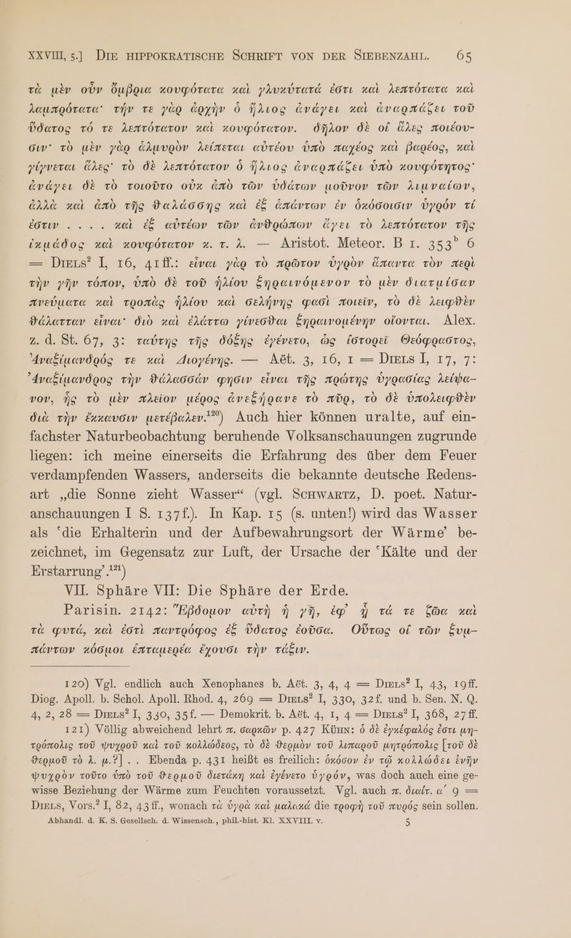 τὰ μὲν οὖν ὄμβρια κουφότατα χαὶ γλυκύτατά ἐστι καὶ λεπτότατα καὶ λαμπρότατα᾽ τήν τὲ γὰρ ἀρχὴν ὃ ἥλιος ἀνάγει καὶ dvaondseı τοῦ ὕδατος τό TE λεπτότατον καὶ κουφότατον. δῆλον δὲ οἱ ἅλες ποιέου- σιν᾽ τὸ μὲν γὰρ ἁλμυρὸν λείπεται αὐτέου ὑπὸ παχέος καὶ βαρέος, καὶ γίγνεται ἅλες τὸ δὲ λεπτότατον Ö ἥλιος ἀναρπάξει ὑπὸ χουφότητος ἀνάγει δὲ τὸ τοιοῦτο οὐκ And τῶν ὑδάτων μοῦνον τῶν λιμναίων, ἀλλὰ καὶ ἀπὸ τῆς ϑαλάσδης καὶ ἐξ ἁπάντων ἐν ὁχόσοισιν ὑγρόν τί ἐστιν. . .. καὶ ἐξ αὐτέων τῶν ἀνθρώπων ἄγει τὸ λεπτότατον τῆς inuddog καὶ κουφότατον x. τ. 4. — Aristot. Meteor. Β τ. 353” 6 — Diens? I, τό, 41fl.: εἶναι γὰρ τὸ πρῶτον ὑγρὸν ἅπαντα τὸν περὶ τὴν γῆν τόπον, ὑπὸ δὲ τοῦ ἡλίου ξηραινόμενον τὸ μὲν διατμίσαν πνεύματα καὶ τροπὰς ἡλίου καὶ σελήνης φασὶ ποιεῖν, τὸ δὲ λειφϑὲν ϑάλατταν εἶναι διὸ καὶ ἐλάττω γίνεσϑαι ξηραινομένην οἴονται. Alex. Ζ. ἃ. St. 67, 3: ταύτης τῆς δόξης ἐγένετο, ὡς ἱστορεῖ Θεόφραστος, Δναξίμανδρός Te καὶ Διογένης. — Αδύ. 3, 16,1 = ΠΙΕΙΒῚ, 17, 7: ᾿Δναξίμανδρος τὴν ϑάλασσάν φησιν εἶναι τῆς πρώτης ὑγρασίας λείψα-- vov, ἧς τὸ μὲν πλεῖον μέρος ἀνεξήρανε τὸ πῦρ, τὸ δὲ ὑπολειφϑὲν διὰ τὴν ἔκκαυσιν μετέβαλεν.) Auch hier können uralte, auf ein- fachster Naturbeobachtung beruhende Volksanschauungen zugrunde liegen: ich meine einerseits die Erfahrung des über dem Feuer verdampfenden Wassers, anderseits die bekannte deutsche Redens- art „die Sonne zieht Wasser“ (vgl. Schwartz, D. poet. Natur- anschauungen I 85. 137f.).. In Kap. 15. (s. unten!) wird das Wasser als “die Erhalterin und der Aufbewahrungsort der Wärme’ be- zeichnet, im Gegensatz zur Luft, der Ursache der Kälte und der Erstarrung’.'*) VI. Sphäre VII: Die Sphäre der Erde. Parisin. 2142: Eßdouov αὐτὴ ἡ γῆ, ἐφ᾽ ἣ τά τὲ ζῶα καὶ τὰ φυτά, καὶ ἐστὶ παντρόφος ἐξ ὕδατος ἐοῦσα. Οὕτως οἱ τῶν ξυμ- πάντων κόσμοι ἑπταμερέα ἔχουσι τὴν τάξιν. 120) Vgl. endlich auch Xenophanes b. Αδί. 3, 4, 4 = Dimus? I, 43, τοῦ, Diog. Apoll. b. Schol. Apoll. Rhod. 4, 269 = Dmus? I, 330, 32f. und Ὁ. Sen. N. Q. 4, 2, 28 = Diens? I, 350, 35f. — Demokrit. Ὁ. A&amp;t. 4, I, 4 = Diens? I, 368, 27 ff. 121) Völlig abweichend lehrt π᾿ σαρκῶν p. 427 Kümn: ὁ δὲ ἐγκέφαλός ἐστι un- τρόπολις τοῦ ψυχροῦ καὶ τοῦ κολλώδεος, τὸ δὲ ϑερμὸν τοῦ λιπαροῦ μητρόπολις [τοῦ δὲ ϑερμοῦ τὸ A. u.?].. Ebenda p. 431 heißt es freilich: ὁκόσον ἐν τῷ κολλώδει ἐνῆν ψυχρὸν τοῦτο ὑπὸ Tod ϑερμοῦ διετάκη καὶ ἐγένετο ὑγρόν, was doch auch eine ge- wisse Beziehung der Wärme zum Feuchten voraussetzt. Vgl. auch π. διαίτ. α΄ 9 —= Dies, Vors.? I, 82, 43ff., wonach τὰ ὑγρὰ καὶ μαλακά die τροφὴ τοῦ πυρός Sein sollen. Abhandl. ἃ. K. 5. Gesellsch. ἃ. Wissensch., phil.-hist. Kl. XXVILL v. 5