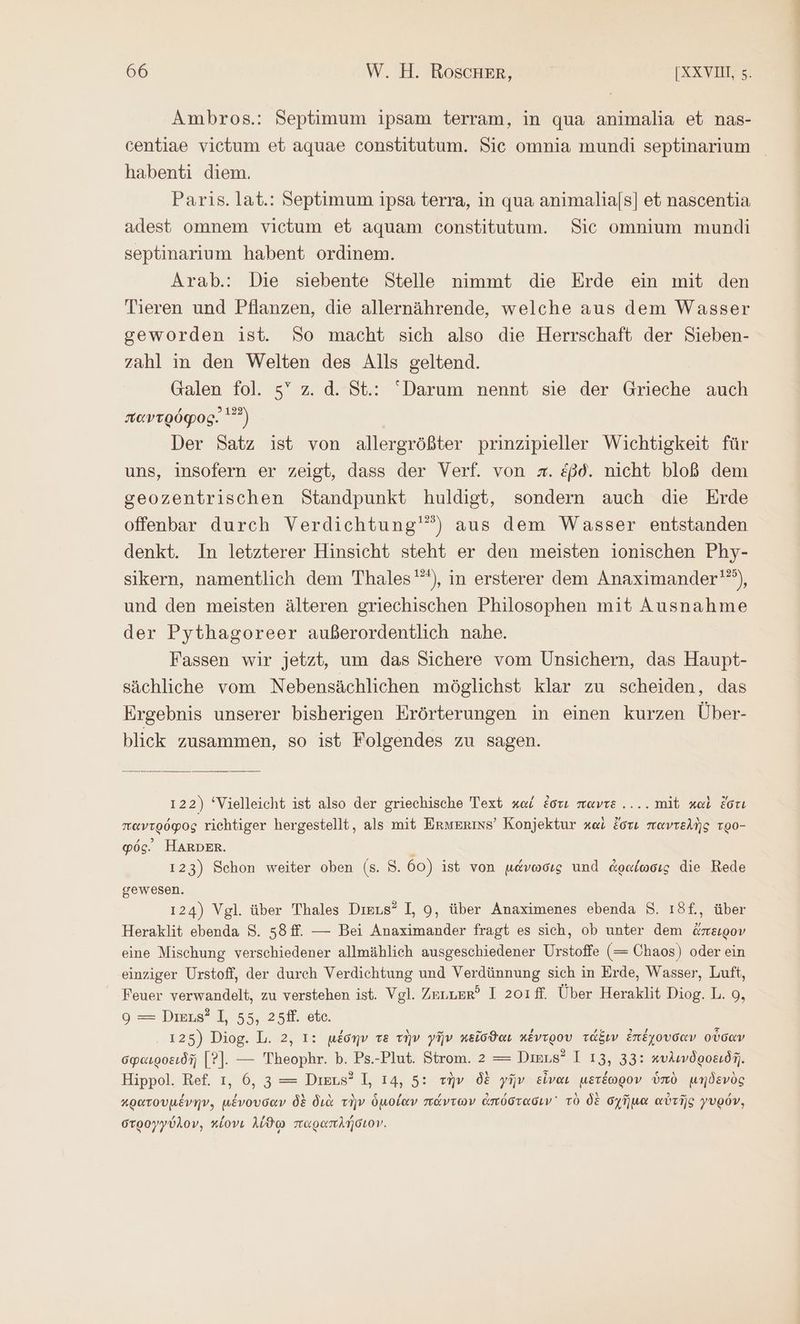 Ambros.: Septimum ipsam terram, in qua animalia et nas- centiae victum et aquae constitutum. Sic omnia mundi septinarium habenti diem. Paris. lat.: Septimum ipsa terra, in qua animalia[s] et nascentia adest omnem vietum et aquam constitutum. Sic omnium mundi septinarium habent ordinem. Arab.: Die siebente Stelle nimmt die Erde ein mit den Tieren und Pflanzen, die allernährende, welche aus dem Wasser geworden ist. So macht sich also die Herrschaft der Sieben- zahl ın den Welten des Alls geltend. Galen fol. 5” z. ἃ. St.: Darum nennt sie der Grieche auch παντρόφος. Ὁ Der Satz ist von allergrößter prinzipieller Wichtigkeit für uns, insofern er zeigt, dass der Verf. von #. ἐβδ. nicht bloß dem gseozentrischen Standpunkt huldigt, sondern auch die Erde offenbar durch Verdichtung'”) aus dem Wasser entstanden denkt. In letzterer Hinsicht steht er den meisten ionischen Phy- sikern, namentlich dem Thales'”), in ersterer dem Anaximander'”), und den meisten älteren griechischen Philosophen mit Ausnahme der Pythagoreer außerordentlich nahe. Fassen wir jetzt, um das Sichere vom Unsichern, das Haupt- sächliche vom Nebensächlichen möglichst klar zu scheiden, das Ergebnis unserer bisherigen Erörterungen in einen kurzen Über- blick zusammen, so ist Folgendes zu sagen. 122) ‘Vielleicht ist also der griechische Text καί ἐστι nevre..... mit καὶ ἔστι παντρόφος richtiger hergestellt, als mit Ermerins’ Konjektur καὶ ἔστε παντελὴς τρο- φός: HARDER. : 123) Schon weiter oben (8. 8. 60) ist von μάνωσις und ἀραίωσις die Rede gewesen. 124) Vgl. über Thales Dirus® I, 9, über Anaximenes ebenda $. ı3f., über Heraklit ebenda 8. 58ff. — Bei Anaximander fragt es sich, ob unter dem ἄπειρον eine Mischung verschiedener allmählich ausgeschiedener Urstoffe (= Chaos) oder ein einziger Urstoff, der durch Verdichtung und Verdünnung sich in Erde, Wasser, Luft, Feuer verwandelt, zu verstehen ist. Vgl. Zenuer? I 2o1ff. Über Heraklit Diog.L. 9, 9 = Dmi#’ I, 55, 25H. οἷο. . 125) Diog. L. 2, I: μέσην τε τὴν γῆν κεῖσϑαι κέντρου τάξιν ἐπέχουσαν οὖσαν σφαιροειδῇ [Ὁ]. — Theophr. b. Ps.-Plut. Strom. 2 τς Dinus? I 13, 33: κυλινδροειδῆ. Hippol. Ref. ı, 6, 3 = Dieus? I, 14, 5: τὴν δὲ γῆν εἶναι μετέωρον ὑπὸ μηδενὸς κρατουμένην, μένουσαν δὲ διὰ τὴν ὁμοίαν πάντων ἀπόστασιν τὸ δὲ σχῆμα αὐτῆς γυρόν, στρογγύλον, κίονι λίϑω παραπλήσιον.