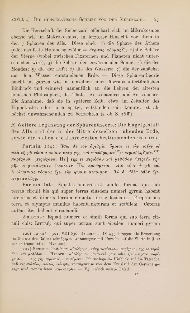 Die Herrschaft der Siebenzahl offenbart sich im Mikrokosmos ebenso wie im Makrokosmos, in letzterer Hinsicht vor allem in den 7 Sphären des Alls. Diese sind: r) die Sphäre des Äthers (oder das feste Himmelsgewölbe — ἄκριτος κόσμος Ὁ); 2) die Sphäre der Sterne (wobei zwischen Fixsternen und Planeten nicht unter- schieden wird); 3) die Sphäre der erwärmenden Sonne; 4) die des Mondes; 5) die der Luft; 6) die des Wassers; 7) die der zunächst aus dem Wasser entstandenen Erde. — Diese Sphärentheorie macht im ganzen wie im einzelnen einen überaus altertümlichen Eindruck und erinnert namentlich an die Lehren der ältesten ionischen Philosophen, des Thales, Anaximandros und Anaximenes. Die Annahme, daß sie in späterer Zeit, etwa ım Zeitalter des Hippokrates oder noch später, entstanden sein könnte, ist als höchst unwahrscheinlich zu betrachten (8. ob. 8. 36ff.). .β) Weitere Ergänzung der Sphärentheorie: Die Kugelgestalt des Alls und der in der Mitte desselben ruhenden Erde, sowie die sieben die Jahreszeiten bestimmenden Gestirne. Parisin. 2142: ”’Iooı δὲ τὸν ἀριϑμὸν ὅμοιοί Te τὴν ἰδέην οἱ ὑπὸ τῇ γῇ κόσμοι τοῖσιν ὑπὲρ γῆς, καὶ αὐτόδρομον  (περιπόλη Ῥ)σιν}) παρέχουσι [περιέχουσι Η8.] τῆς τὲ περιόδου καὶ μεϑόδου {περὶ ὃ) τὴν γῆν περιπόλησιν [-πολέειν Hs.] ποιεύμενοι. Ha τόδε ἡ γῆ καὶ ὃ ὀλύμπιος κόσμος ἔχει τὴν φύσιν στάσιμον. Τὰ ὁ᾽ ἄλλα ὁδὸν ἔχει περιπολίης. Parisin. lat.: Equales numeros et similes formas qui sub terras circuli his qui super terras eiusdem numeri gyrum habent circuitus et itineris terram circuitu terrae facientes. Propter hoc terra et olympus mundus habent.naturam et stabilem. Ceterae autem iter habent circueundi. | Ambros.: Equali numero et simili forma qui sub terra cir- culi <his: LITTRE) qui super terram sunt eiusdem numeri gyrum 126) ‘Lrrrr&amp; I 391, VIII 630, Daremserg IX 435 bezogen die Bemerkung im Glossar des Galen: αὐτόδρομον᾽ αὐτοκίνητον mit Unrecht auf die Worte in 8 2: per se transeuntia.’ [HARDER.] 127) ERMERINS liest hier: αὐτόδρομον αὐτῇ κατάστασιν παρέχουσι τῆς τε περιό- δου καὶ μεϑόδου ... HARDER: αὐτόδρομον (ζἀνακύκλη)σιν oder ζχύχλω)σιν παρέ- χουσιν --- τῆς γῆς περιπολίην ποιεύμενοι. Ich schlage im Hinblick auf die Tatsache, daß περιπολεύω, -πολέω, -πόλησις vorzugsweise von dem Kreislauf der Gestirne ge- sagt wird, vor zu lesen: περιπόλησιν. --- Vgl. jedoch unsere Tafel! Ag