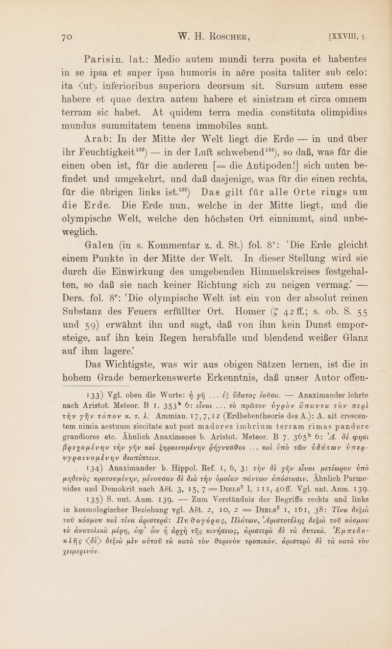 Parisin. lat.: Medio autem mundi terra posita et habentes in se ipsa et super ipsa humoris in aöre posita taliter sub celo: ita <uty inferioribus superiora deorsum sit. Sursum autem esse habere et quae dextra autem habere et sinistram et circa omnem terram sic habet. At quidem terra media constituta olimpidius mundus summitatem tenens immobiles sunt. Arab: In der Mitte der Welt liegt die Erde — in und über ihr Feuchtigkeit'“”) — in der Luft schwebend'”), so daß, was für die einen oben ist, für die anderen |= die Antipoden!| sich unten be- findet und umgekehrt, und daß dasjenige, was für die einen rechts, für die übrigen links 1ϑὺ. Das gilt für alle Orte rings um die Erde. Die Erde nun, welche in der Mitte liegt, und die olympische Welt, welche den höchsten Ort einnimmt, sind unbe- weglich. Galen (in 5. Kommentar z. ἃ. St.) fol. 8: “Die Erde gleicht einem Punkte in der Mitte der Welt. In dieser Stellung wird sie durch die Einwirkung des umgebenden Himmelskreises festgehal- ten, so daß sie nach keiner Richtung sich zu neigen vermag. — Ders. fol. δ᾽: Die olympische Welt ist ein von der absolut reinen Substanz des Feuers erfüllter Ort. Homer (ζ 42fl.; s. ob. 8. 55 und 59) erwähnt ihn und sagt, daß von ihm kein Dunst empor- steige, auf ihn kein Regen herabfalle und blendend weißer Glanz auf ihm lagere! Das Wichtigste, was wir aus obigen Sätzen lernen, ist die in hohem Grade bemerkenswerte Erkenntnis, daß unser Autor offen- 133) Vgl. oben die Worte: ἡ γῆ ... ἐξ ὕδατος ἐοῦσα. --- Anaximander lehrte nach Aristot. Meteor. B I. 353 6: εἶναι... τὸ πρῶτον ὑγρὸν ὅπαντα τὸν περὶ τὴν γῆν τόπον κ. τ. Δ. Ammian. 17, 7,12 (Erdbebentheorie des A.): A. ait crescen- tem nimia aestuum siccitate aut post madores imbrium terram rimas pandere grandiores etc. Ähnlich Anaximenes Ὁ. Aristot. Meteor. B 7. 365® 6: ’4. δέ φησι βρεχομένην τὴν γῆν καὶ ξηραινομένην δήγνυσθϑαι ... καὶ ὑπὸ τῶν ὑδάτων ὑπερ- υγραινομένην διαπίπτειν. 134) Anaximander b. Hippol. Ref. 1, 6, 3: τὴν δὲ γῆν εἶναι μετέωρον ὑπὸ μηδενὸς κρατουμένην, μένουσαν δὲ διὰ τὴν ὁμοίαν πάντων ἀπόστασιν. Ähnlich Parme- nides und Demokrit nach Aöt. 3, 15, 7—=Dmus? I, 111, 40ff. Vgl. unt. Anm. 1.39. 135) Κ΄. unt. Anm. 139. — Zum Verständnis der Begriffe rechts und links in kosmologischer Beziehung vgl. Aöt. 2, 10, 2 = Deus? 1, 161, 38: Τίνα δεξιὰ τοῦ κόσμου καὶ τίνα ἀριστερά: Πυ ϑαγόρας. Πλάτων, ᾿Δριστοτέλης δεξιὰ τοῦ κόσμου τὰ ἀνατολικὰ μέρη, ἀφ᾽ ὧν ἡ ἀρχὴ τῆς κινήσεως, ἀριστερὰ δὲ τὰ δυτικὰς Ἐμπεδο- κλῆς (δὲ δεξιὰ μὲν αὐτοῦ τὰ κατὰ τὸν ϑερινὸν τροπικόν, ἀριστερὰ δὲ τὰ κατὰ τὸν χειμερινόν.