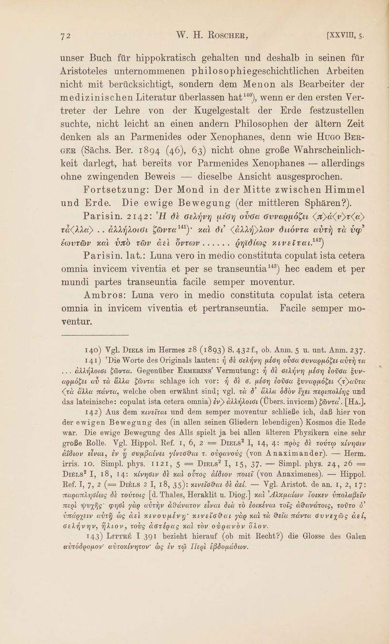 unser Buch für hippokratisch gehalten und deshalb in seinen für Aristoteles unternommenen philosophiegeschichtlichen Arbeiten nicht mit berücksichtigt, sondern dem Menon als Bearbeiter der medizinischen Literatur überlassen hat'“), wenn er den ersten Ver- treter der Lehre von der Kugelgestalt der Erde festzustellen suchte, nicht leicht an einen andern Philosophen der ältern Zeit denken als an Parmenides oder Xenophanes, denn wie Huco BER- GER (Sächs. Ber. 1894 (46), 63) nicht ohne große Wahrscheinlich- keit darlegt, hat bereits vor Parmenides Xenophanes — allerdings ohne zwingenden Beweis — dieselbe Ansicht ausgesprochen. Fortsetzung: Der Mond in der Mitte zwischen Himmel und Erde. Die ewige Bewegung (der mittleren Sphären?). Parisin. 2142: Ἡ δὲ δελήνη μέδη οὖσα συναρμόζει {πλάζν»τ(αΣ Take)... ἀλλήλοισι ξῶντα “) καὶ δι’ ζἀλλήλλων διιόντα αὐτὴ τὰ ὑφ᾽ ἑωυτῶν καὶ ὑπὸ τῶν ἀεὶ ὄντων... ... ῥηϊδίως κινεῖται.) Parisin. lat.: Luna vero in medio constituta copulat ista cetera omnia invicem viventia et per se transeuntia'“”) hec eadem et per mundi partes transeuntia facile semper moventur. Ambros: Luna vero in medio constituta copulat ista cetera omnia in invicem viventia et pertranseuntia. Facile semper mo- ventur. 140) Vgl. Dreus im Hermes 28 (1893) 8.432f., ob. Anm. 5 u. unt. Anm. 237. 141) “Die Worte des Originals lauten: ἡ δὲ σελήνη μέση οὖσα συναρμόζει αὐτὴ τα ... ἀλλήλοισι ζῶντα. Gegenüber ErMERMS’ Vermutung: ἡ δὲ σελήνη μέση ἐοῦσα ἕυν- αρμόξει αὖ τὰ ἄλλα ζῶντα schlage ich vor: ἣ δὲ σ. μέση ἐοῦσα ξυναρμόξει ζτδαῦτα (τὰ ἄλλα πάντα, welche oben erwähnt sind; vgl. τὰ δ᾽ ἄλλα ὁδὸν ἔχει περιπολίης und das lateinische: copulat ista cetera omnia) &amp;v) ἀλλήλοισι (Übers. invicem) ξῶντα᾽. [Ha.]. 142) Aus dem κινεῖται und dem semper moventur schließe ich, daß hier von der ewigen Bewegung des (in allen seinen Gliedern lebendigen) Kosmos die Rede war. Die ewige Bewegung des Alls spielt ja bei allen älteren Physikern eine sehr große Rolle. Vgl. Hippol. Ref. ı, 6, 2 = Dikus? 1, 14, 4: πρὸς δὲ τούτῳ κίνησιν ἀΐδιον εἶναι, ἐν ἣ συμβαίνει γίνεσϑαι τ. οὐρανούς (von Anaximander). — Herm. irris. 10. Simpl. phys. ıı21, 5 = Dieus? I, 15, 37. — Simpl. phys. 24, 26 = Dreus? I, 18, 14: κίνησιν δὲ καὶ οὗτος ἀΐδιον ποιεῖ (von Anaximenes). — Hippol. Ref. 1, 7, 2 (= Diäus 21, 18, 35): κινεῖσϑαι δὲ dei. — Vgl. Aristot. de an. 1, 2, 17: παραπλησίως δὲ τούτοις |d. Thales, Heraklit u. Diog.] καὶ ᾿Δλκμαίων ἔοικεν ὑπολαβεῖν περὶ ψυχῆς φησὶ γὰρ αὐτὴν ἀϑάνατον εἶναι διὰ τὸ ἐοικέναι τοῖς ἀϑανάτοις, τοῦτο ὁ᾽ ὑπάρχενν αὐτῇ ὡς ἀεὶ κινουμένῃ κινεῖσϑαι γὰρ καὶ τὰ ϑεῖα πάντα συνεχῶς ἀεί, σελήνην, ἥλιον, τοὺς ἀστέρας καὶ τὸν οὐρανὸν ὅλον. 143) Lırrtr&amp; I 391 bezieht hierauf (ob mit Recht?) die Glosse des Galen or ä 9 N ie ᾿ » ve ,ὔ αὐτόδρομον᾽ αὐτοχένητον᾽ ὡς ἐν τῷ 1Π]ερὶ ἑβδομάδων.