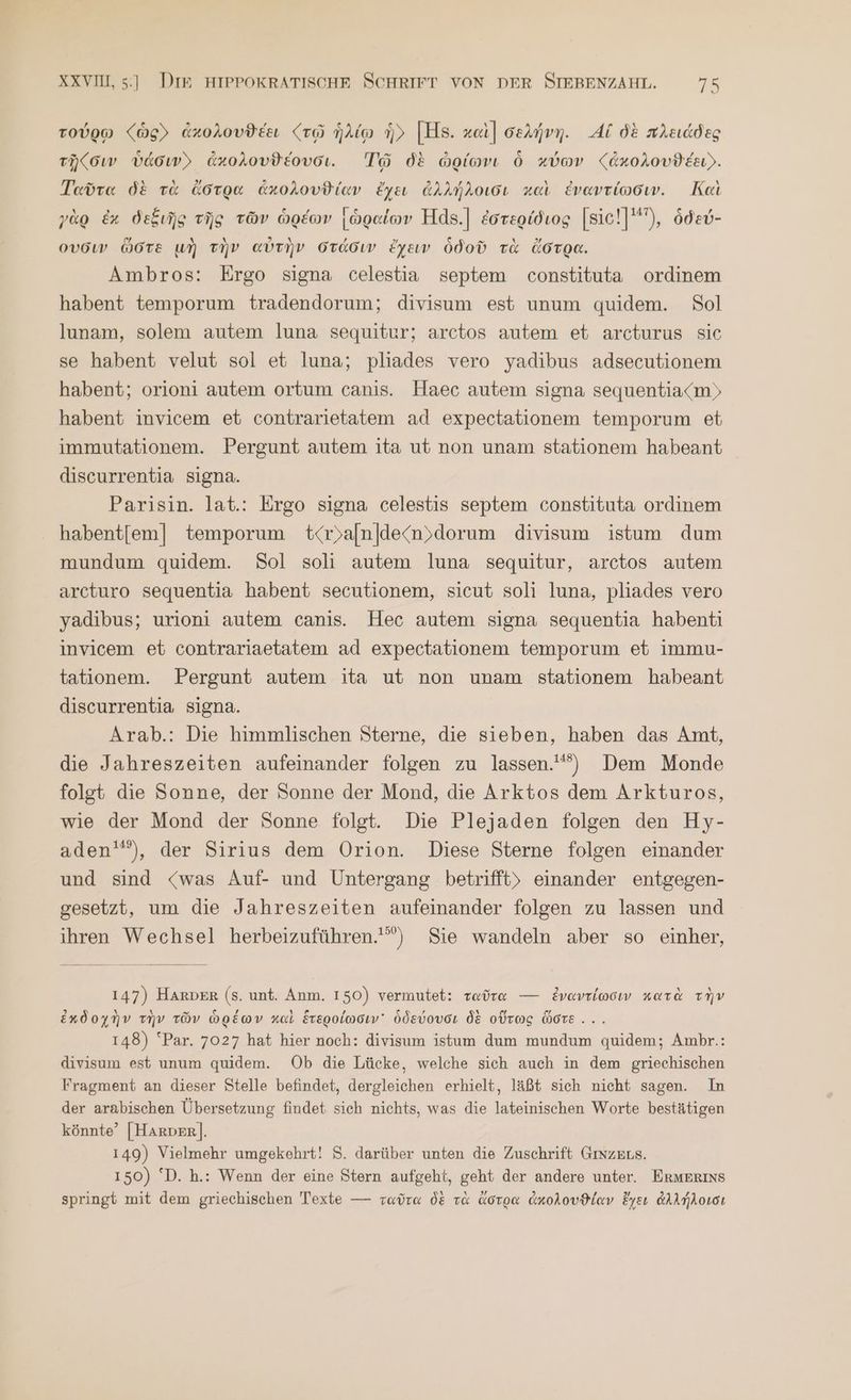 τούρῳ (ὡς ἀκολουϑέει «τῷ ἡλίῳ ἡ, [Η8. καὶ] σελήνη. Αἱ δὲ πλειάδες τῆζσιν ὑάσινΣ ἀκολουϑέουσι. Τῷ δὲ ὠρίωνι ὃ κύων (ἀκολουϑέει». Ταῦτα δὲ τὰ ἄστρα ἀκολουϑίαν ἔχει ἀλλήλοισι καὶ ἐναντίωσιν. Καὶ γὰρ ἐκ δεξιῆς τῆς τῶν ὡρέων [ὡραίων Hds.] ἐστερίδιος [sic!]'), ödev- ουσιν ὥστε μὴ τὴν αὐτὴν στάσιν ἔχειν ὁδοῦ τὰ ἄστρα. Ambros: Ergo signa celestia septem constituta ordinem habent temporum tradendorum; divisum est unum quidem. Sol lunam, solem autem luna sequitur; arctos autem et arcturus sie se habent velut sol et luna; pliades vero yadıbus adsecutionem habent; orioni autem ortum canis. Haec autem signa sequentia<m) habent invicem et contrarietatem ad expectationem temporum et immutationem. Pergunt autem ita ut non unam stationem habeant discurrentia signa. Parisin. lat.: Ergo signa celestis septem constituta ordınem habentfem] temporum t<r)aln|de/n»dorum divisum istum dum mundum quidem. Sol 8011 autem luna sequitur, arctos autem arcturo sequentia habent secutionem, sicut soli luna, pliades vero yadibus; urioni autem canis. Hec autem signa sequentia habenti invicem et contrariaetatem ad expectationem temporum et immu- tationem. Pergunt autem ita ut non unam stationem habeant discurrentia signa. Arab.: Die himmlischen Sterne, die sieben, haben das Amt, die Jahreszeiten aufeinander folgen zu lassen.) Dem Monde folgt die Sonne, der Sonne der Mond, die Arktos dem Arkturos, wie der Mond der Sonne folgt. Die Plejaden folgen den Hy- aden'”), der Sirius dem Orion. Diese Sterne folgen einander und sind «was Auf- und Untergang betrifft» einander entgegen- gesetzt, um die Jahreszeiten aufeinander folgen zu lassen und ihren Wechsel herbeizuführen.) Sie wandeln aber so einher, 147) HARDER (s. unt. Anm. 150) vermutet: ταῦτα — ἐναντίωσιν κατὰ τὴν ἐχδοχὴν τὴν τῶν ὡρέων καὶ ἕτεροίωσιν᾽ ὁδεύουσι δὲ οὕτως ὥστε... 148) ‘Par. 7027 hat hier noch: divisum istum dum mundum quidem; Ambr.: divisum est unum quidem. Ob die Lücke, welche sich auch in dem griechischen Fragment an dieser Stelle befindet, dergleichen erhielt, läßt sich nicht sagen. In der arabischen Übersetzung findet sich nichts, was die lateinischen Worte bestätigen könnte’ [Harper]. 149) Vielmehr umgekehrt! 5, darüber unten die Zuschrift Gmzers. 150) ‘D. h.: Wenn der eine Stern aufgeht, geht der andere unter. ErMERINS springt mit dem griechischen Texte — ταῦτα δὲ τὰ ἄστρα ἀκολουϑίαν ἔγει ἀλλήλοισι