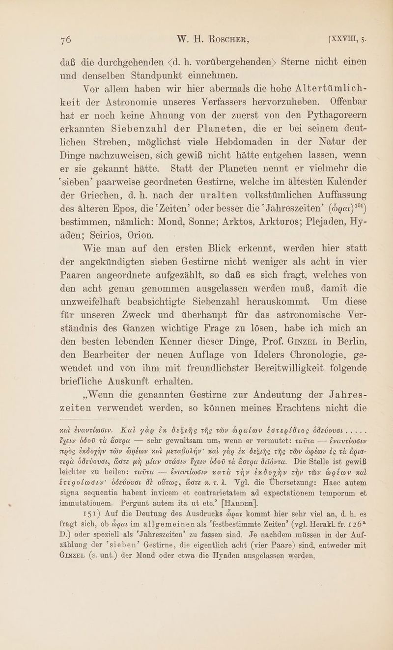daß die durchgehenden <d. h. vorübergehenden) Sterne nicht einen und denselben Standpunkt einnehmen. Vor allem haben wir hier abermals die hohe Altertümlich- keit der Astronomie unseres Verfassers hervorzuheben. Offenbar hat er noch keine Ahnung von der zuerst von den Pythagoreern erkannten Siebenzahl der Planeten, die er bei seinem deut- lichen Streben, möglichst viele Hebdomaden in der Natur der Dinge nachzuweisen, sich gewiß nicht hätte entgehen lassen, wenn er sie gekannt hätte. Statt der Planeten nennt er vielmehr die ‘sieben’ paarweise geordneten Gestirne, welche im ältesten Kalender der Griechen, d.h. nach der uralten volkstümlichen Auffassung des älteren Epos, die ‘Zeiten’ oder besser die “Jahreszeiten’ (ὧραι) 5) bestimmen, nämlich: Mond, Sonne; Arktos, Arkturos; Plejaden, Hy- aden; Seirios, Orion. Wie man auf den ersten Blick erkennt, werden hier statt der angekündigten sieben Gestirne nicht weniger als acht in vier Paaren angeordnete aufgezählt, so daß es sich fragt, welches von den acht genau genommen ausgelassen werden muß, damit die unzweifelhaft beabsichtigte Siebenzahl herauskommt. Um diese für unseren Zweck und überhaupt für das astronomische Ver- ständnis des Ganzen wichtige Frage zu lösen, habe ich mich an den besten lebenden Kenner dieser Dinge, Prof. GINZEL in Berlin, den Bearbeiter der neuen Auflage von Idelers Chronologie, ge- wendet und von ihm mit freundlichster Bereitwilligkeit folgende briefliche Auskunft erhalten. „Wenn die genannten Gestirne zur Andeutung der Jahres- zeiten verwendet werden, so können meines Erachtens nicht die καὶ ἐναντίωσιν. Καὶ γὰρ ἐκ δεξιῆς τῆς τῶν ὡραίων ἕστερίδιος Ödevovor..... ἔχειν ὁδοῦ τὰ ἄστρα — Sehr gewaltsam um, wenn er vermutet: ταῦτα --- ἐναντίωσιν πρὸς ἐκδοχὴν τῶν ὡρέων καὶ μεταβολήν καὶ γὰρ ἐκ δεξιῆς τῆς τῶν ὡρέων ἐς τὰ ἀρισ- τερὰ ὁδεύουσι, ὥστε μὴ μίαν στάσιν ἔχειν ὁδοῦ τὰ ἄστρα διϊόντα. Die Stelle ist gewiß leichter zu heilen: ταῦτα --- ἐναντίωσιν κατὰ τὴν ἐκδοχὴν τὴν τῶν ὡρέων καὶ ἑτεροίωσιν ὁδεύουσι δὲ οὕτως, ὥστε κ. τ. Δ. Vgl. die Übersetzung: Haec autem signa sequentia habent invicem et contrarietatem ad expectationem temporum et immutationem. Pergunt autem ita ut etc.’ [Harper]. 151) Auf die Deutung des Ausdrucks ὧραν kommt hier sehr viel an, d.h. es fragt sich, ob ὧραι im allgemeinen als “festbestimmte Zeiten’ (vgl. Herakl. fr. 126* D.) oder speziell als ‘Jahreszeiten’ zu fassen sind. Je nachdem müssen in der Auf- zählung der sieben’ Gestirne, die eigentlich acht (vier Paare) sind, entweder mit Ginzeu (s. unt.) der Mond oder etwa die Hyaden ausgelassen werden,