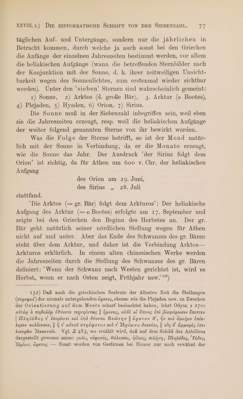 täglichen Auf- und Untergänge, sondern nur die jährlichen in Betracht kommen, durch welche ja auch sonst bei den Griechen die Anfänge der einzelnen Jahreszeiten bestimmt werden, vor allem die heliakischen Aufgänge (wann die betreffenden Sternbilder nach der Konjunktion mit der Sonne, d. h. ihrer zeitweiligen Unsicht- barkeit wegen des Sonnenlichtes, zum erstenmal wieder sichtbar werden). Unter den sieben’ Sternen sind wahrscheinlich gemeint: 1) Sonne, 2) Arktos (d. große Bär), 3. Arktur (α Bootes), 4) Plejaden, 5) Hyaden, 6) Orion, 7) Sirius. Die Sonne muß in der Siebenzahl inbegriffen sein, weil eben sie die Jahreszeiten erzeugt, resp. weil die heliakischen Aufgänge der weiter folgend genannten Sterne von ihr bewirkt werden. Was die Folge der Sterne betrifft, so ist der Mond natür- lich mit der Sonne in Verbindung, da er die Monate erzeugt, wie die Sonne das Jahr. Der Ausdruck “der Sirius folgt dem Orion’ ist richtig, da für Athen um 600 v. Chr. der heliakischen Aufgang des Orion am 29. Juni, des Sirius „ 28. Juli stattfand. ‘Die Arktos (=gr. Bär) folgt dem Arkturos’: Der heliakische Aufgang des Arktur (= « Bootes) erfolgte am 17. September und zeigte bei den Griechen den Beginn des Herbstes an. Der gr. Bär geht natürlich seiner nördlichen Stellung wegen für Athen nicht auf und unter. Aber das Ende des Schwanzes des gr. Bären steht über dem Arktur, und daher ist die Verbindung Arktos— Arkturos erklärlich. In einem alten chinesischen Werke werden die Jahreszeiten durch die Stellung des Schwanzes des gr. Bären definiert: Wenn der Schwanz nach Westen gerichtet ist, wird es Herbst, wenn er nach Osten zeigt, Frühjahr usw.’'”) 152) Daß auch die griechischen Seeleute der ältesten Zeit die Stellungen (στροφαί) der niemals untergehenden ἄρκτος, ebenso wie die Plejaden usw. zu Zwecken der Orientierung auf dem Meere scharf beobachtet haben, lehrt Odyss. &amp; 270: αὐτὰρ ὁ πηδαλίῳ ἰϑύνετο τεχνηέντως || ἥμενος, οὐδέ οἱ ὕπνος ἐπὶ βλεφάροισιν ἔπιπτεν | Πληϊάδας 7 ἐσορῶντι καὶ ὀψὲ δύοντα Βοώτην | ἄρκτον ©, ἥν καὶ ἄμαξαν ἐπίμ- λησιν καλέουσιν, || HT αὐτοῦ στρέφεται καὶ τ᾽ Φρίωνα δοκεύει, || οἴη δ᾽ ἄμμορός ἐστι λοετρῶν Ὠκεανοῖο. Vgl. Σ 483, wo erzählt wird, daß auf dem Schild des Achilleus dargestellt gewesen seien: γαῖα, οὐρανός, ϑάλασσα, ἠέλιος, σελήνη, Πληϊάδες, Ὕἄδες, ρέων, ἄρκτος. --- Sonst werden von Gestirnen bei Homer nur noch erwähnt der
