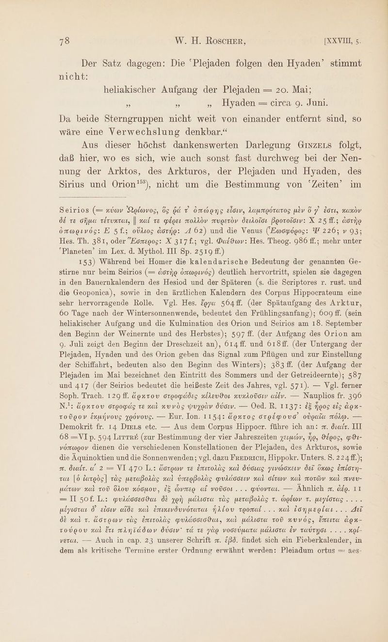 Der Satz dagegen: Die 'Plejaden folgen den Hyaden’ stimmt nicht: heliakischer Aufgang der Plejaden = 20. Mai; is τ . Mlyaden = tirea 9. Jun: Da beide Sterngruppen nicht weit von einander entfernt sind, so wäre eine Verwechslung denkbar.“ Aus dieser höchst dankenswerten Darlegung GinzELs folst, daß hier, wo es sich, wie auch sonst fast durchweg bei der Nen- nung der Arktos, des Arkturos, der Plejaden und Hyaden, des Sirius und Orion’), nicht um die Bestimmung von “Zeiten” im Seirios (= κύων Nelwvog, ὅς δά τ ὀπώρης εἶσιν, λαμπρότατος μὲν ὅ γ᾽ ἐστι, κακὸν δέ τε σῆμα τέτυκται, || καί τε φέρει πολλὸν πυρετὸν δειλοῖσι βροτοῖσιν: X 25 ff.; ἀστὴρ ὀπωρινός: E 5£.; οὔλιος ἀστήρ: A 62) und die Venus (Ξωσφόρος: Δ’ 226: ν 93; Hes. Th. 381, oder Ἕσπερος: X 317£.; vgl. Φαέϑων: Hes. Theog. 986 ff.; mehr unter “Planeten’ im Lex. ἃ. Mythol. III Sp. 2519 ff.) 153) Während bei Homer die kalendarische Bedeutung der genannten Ge- stirne nur beim Seirios (= ἀστὴρ ὀπωρινός) deutlich hervortritt, spielen sie dagegen in den Bauernkalendern des Hesiod und der Späteren (s. die Seriptores r. rust. und die Geoponica), sowie in den ärztlichen Kalendern des Corpus Hippocrateum eine sehr hervorragende Rolle Vgl. Hes. ἔργα 564. (der Spätaufgang des Arktur, 60 Tage nach der Wintersonnenwende, bedeutet den Frühlingsanfang); 609 ff. (sein heliakischer Aufgang und die Kulmination des Orion und Seirios am 18. September den Beginn der Weinernte und des Herbstes); 597 ff. (der Aufgang des Orion am 9. Juli zeigt den Beginn der Dreschzeit an), 614 ff. und 618ff. (der Untergang der Plejaden, Hyaden und des Orion geben das Signal zum Pflügen und zur Einstellung der Schiffahrt, bedeuten also den Beginn des Winters); 383 f. (der Aufgang der Plejaden im Mai bezeichnet den Eintritt des Sommers und der Getreideernte); 587 und 417 (der Seirios bedeutet die heißeste Zeit des Jahres, vgl. 571). — Vgl. ferner Soph. Trach. 129 ff. ἄρκτου στροφάδες κέλευϑοι κυχλοῦσιν αἰέν. --- Nauplios fr. 390 N.!: ἄρκτου στροφάς τε καὶ κυνὸς ψυχρὰν δύσιν. --- Oed. R. 1137: ἐξ ἦρος εἰς dox- τοῦρον ἕκμήνους χρόνους. --- Eur. Ion. 1154: ἄρκτος στρέφουσ᾽ οὐραῖα πόλῳ. --- Demokrit fr. 14 Dieus ete. — Aus dem Corpus Hippoer. führe ich an: π. διαίν. III 68=VIp. 594 Lırme# (zur Bestimmung der vier Jahreszeiten χειμών, No, ϑέρος, φϑι- νόπωρον dienen die verschiedenen Konstellationen der Plejaden, des Arkturos, sowie die Äquinoktien und die Sonnenwenden; vgl. dazu Freoricn, Hippokr. Unters. 8. 224ff.); πὶ. διαίτ. α΄ 2 = ΥἹ 470 L.: ἄστρων τε ἐπιτολὰς καὶ δύσιας γινώσκειν δεῖ ὅκως ἐπίστη- ται [ὃ ἰατρὸς] τὰς μεταβολὰς καὶ ὑπερβολὰς φυλάσσειν καὶ σίτων καὶ ποτῶν καὶ πνευ- μάτων καὶ τοῦ ὅλου κόσμου, ἐξ ὧνπερ ai νοῦσοι... φύονται. — Ähnlich m. ἀέρ. 11 = II σοῦ 1,..: φυλάσσεσϑαι δὲ χρὴ μάλιστα τὰς μεταβολὰς τ. ὡρέων τ. μεγίστας .... μέγισται δ᾽ εἰσιν αἴδὲ καὶ ἐπικινδυνότατανι ἡλίου τροπαί... καὶ ἰσημερίαι.... Je δὲ καὶ τ. ἄστρων τὰς ἐπιτολὰς φυλάσσεσθαι. καὶ μάλιστα τοῦ κυνός, ἔπειτα ἀρκ- τούρου καὶ ἔτι πληϊάδων δύσιν᾽ τά τε γὰρ νοσεύματα μάλιστα ἐν ταύτῃσι .. .. κρί- νεται. — Auch in cap. 23 unserer Schrift m. ἐβδ. findet sich ein Fieberkalender, in dem als kritische Termine erster Ordnung erwähnt werden: Pleiadum ortus — aes-