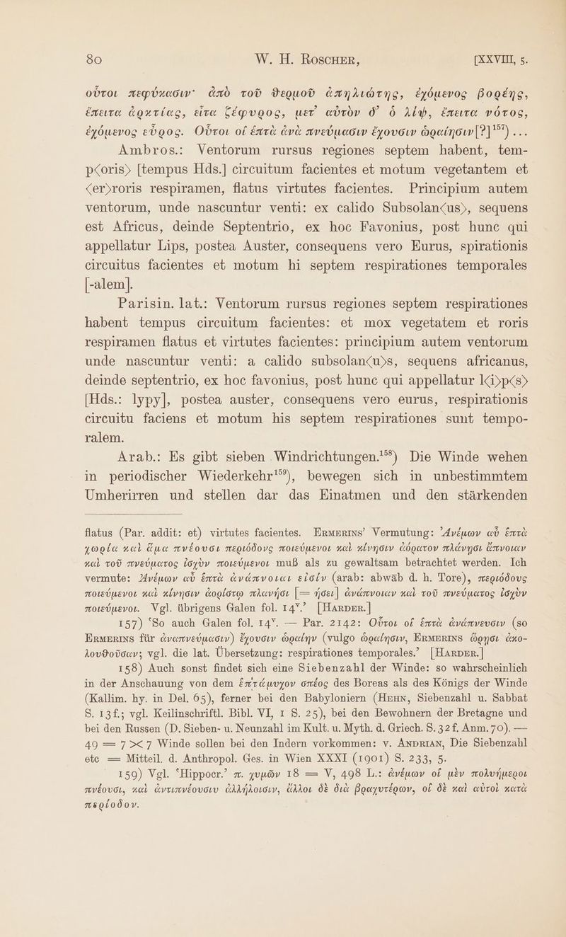 οὗτοι περύκασιν᾽ ἀπὸ τοῦ ϑερμοῦ ἀπηλιώτης, ἐχόμενος βορέης, ἔπειτα ἀρκτίας, εἶτα ζέφυρος, μετ᾽ αὐτὸν δ᾽ ὃ Aly, ἔπειτα νότος, ἐχόμενος εὖρος. Οὗτοι οἱ ἑπτὰ ἀνὰ πνεύμασιν ἔχουσιν ὡραίησιν [Ὁ] 5)... Ambros.: Ventorum rursus regiones septem habent, tem- p<oris) [tempus Hds.] circuitum facientes et motum vegetantem et <er)roris respiramen, Natus virtutes facientes. Principium autem ventorum, unde nascuntur venti: ex calido Subsolan<us), sequens est Africus, deinde Septentrio, ex hoc Favonius, post hunc qui appellatur Lips, postea Auster, consequens vero Eurus, spirationis circuitus facientes et motum hi septem respirationes temporales |-alem]. Parisin. lat.: Ventorum rursus regiones septem respirationes habent tempus circuitum facientes: et mox vegetatem et roris respiramen flatus et virtutes facientes: prineipium autem ventorum unde nascuntur venti: a calido subsolan<u)s, sequens africanus, deinde septentrio, ex hoc favonius, post hunc qui appellatur KiDp<s> [Hds.: lypy], postea auster, consequens vero eurus, respirationis circuitu faciens et motum his septem respirationes sunt tempo- ralem. Arab.: Es gibt sieben ‚Windrichtungen.'”) Die Winde wehen in periodischer Wiederkehr'”), bewegen sich in unbestimmtem Umherirren und stellen dar das Einatmen und den stärkenden flatus (Par. addit: et) virtutes facientes. Ermerins’ Vermutung: νέμων αὖ ἑπτὰ χωρία καὶ ὅμα πνέουσι περιόδονς ποιεύμενοι καὶ κίνησιν ἀόρατον πλάνῃσι ἄπνοιαν καὶ τοῦ πνεύματος ἰσχὺν ποιεύμενον muß als zu gewaltsam betrachtet werden. Ich vermute: νέμων αὖ ἑπτὰ ἀνάπνοιαι εἰσίν (arab: abwäab ἃ. h. Tore), περιόδους ποιεύμενοι καὶ κίνησιν ἀορίστῳ πλανήσι [--- ήσει] ἀνάπνοιαν καὶ τοῦ πνεύματος ἰσχὺν ποιδύμενοι. Vgl. übrigens Galen fol. 1.45. [Harper] 157) ‘So auch Galen fol. 14Y. — Par. 2142: Οὗτοι οἱ ἑπτὰ ἀνάπνευσιν (80 ERMERINS für ἀναπνεύμασιν) ἔχουσιν ὡραίην (vulgo ὡραίησιν, ERMERINS ὥρῃσι ἀκο- λουϑοῦσαν; vgl. die lat. Übersetzung: respirationes temporales.” |Harper.] 158) Auch sonst findet sich eine Siebenzahl der Winde: so wahrscheinlich in der Anschauung von dem ἑπτάμυχον σπέος des Boreas als des Königs der Winde (Kallim. hy. in Del. 65), ferner bei den Babyloniern (ΒΝ, Siebenzahl u. Sabbat 8. ı3£.; vgl. Keilinschriftl. Bibl. VI, ı 5. 25), bei den Bewohnern der Bretagne und bei den Russen (D. Sieben- u. Neunzahl im Kult. u. Myth. ἃ. Griech. 3.32 f. Anm. 70). — 49 = 7>< 7 Winde sollen bei den Indern vorkommen: v. AnDRIAN, Die Siebenzahl ete = Mitteil. ἃ. Anthropol. Ges. in Wien XXXI (1901) 8. 233, 5. 159) Vgl. “Hippoer.’ m. χυμῶν 18 —= V, 498 L.: ἀνέμων οἵ μὲν πολυήμεροι πνέουσι, καὶ ἀντιπνέουσιυ ἀλλήλοισιν, ἄλλοι δὲ διὰ Poayvreowv, οἵ δὲ καὶ αὐτοὶ κατὰ περίοδον.
