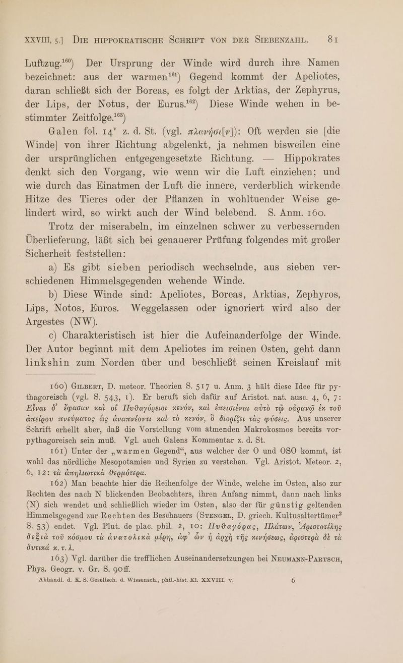 Luftzug.) Der Ursprung der Winde wird durch ihre Namen bezeichnet: aus der warmen'“) Gegend kommt der Apeliotes, daran schließt sich der Boreas, es folgt der Arktias, der Zephyrus, der Lips, der Notus, der Eurus.') Diese Winde wehen in be- stimmter Zeitfolge.'“) Galen fol. 14° z.d. St. (vgl. πλανήσι[ν])}: Oft werden sie [die Winde] von ihrer Richtung abgelenkt, ja nehmen bisweilen eine der ursprünglichen entgegengesetzte Richtung. — Hippokrates denkt sich den Vorgang, wie wenn wir die Luft einziehen; und wie durch das Einatmen der Luft die innere, verderblich wirkende Hitze des Tieres oder der Pfianzen in wohltuender Weise ge- lindert wird, so wirkt auch der Wind belebend. ὃ. Anm. 160. Trotz der miserabeln, ım einzelnen schwer zu verbessernden Überlieferung, läßt sich bei genauerer Prüfung folgendes mit großer . Sicherheit feststellen: a) Es gibt sieben periodisch wechselnde, aus sieben ver- schiedenen Himmelsgegenden wehende Winde. b) Diese Winde sind: Apeliotes, Boreas, Arktias, Zephyros, Lips, Notos, Euros. Weggelassen oder ignoriert wird also der Argestes (NW). c) Charakteristisch ist hier die Aufeinanderfolge der Winde. Der Autor beginnt mit dem Apeliotes im reinen Osten, geht dann linkshin zum Norden über und beschließt seinen Kreislauf mit 160) GILBERT, D. meteor. Theorien 8. 517 u. Anm. 3 hält diese Idee für py- thagoreisch (vgl. 5. 543, 1). Er beruft sich dafür auf Aristot. nat. ausc. 4, 6, 7: Εἶναι δ᾽ ἔφασαν καὶ οἵ Πυϑαγόρειοι κενόν, καὶ ἐπεισιέναι αὐτὸ τῷ οὐρανῷ ἐκ τοῦ ἀπείρου πνεύματος ὡς ἀναπνέοντι καὶ τὸ κενόν, ὃ διορίζει τὰς φύσεις. Aus unserer Schrift erhellt aber, daß die Vorstellung vom atmenden Makrokosmos bereits vor- pythagoreisch sein muß. Vgl. auch Galens Kommentar z. ἃ. St. 161) Unter der „warmen Gegend“, aus welcher der OÖ und OSO kommt, ist wohl das nördliche Mesopotamien und Syrien zu verstehen. Vgl. Aristot. Meteor. 2, 6, 12: τὰ ἀπηλιωτικὰ ϑερμότερα. 162) Man beachte hier die Reihenfolge der Winde, welche im Osten, also zur Rechten des nach N blickenden Beobachters, ihren Anfang nimmt, dann nach links (N) sich wendet und schließlich wieder im Osten, also der für günstig geltenden Himmelsgegend zur Rechten des Beschauers (STEnGEL, D. griech. Kultusaltertümer? S. 53) endet. Vgl. Plut. de plac. phil. 2, 10: Πυϑαγόρας, Πλάτων, ᾿Δριστοτέλης δεξιὰ τοῦ κόσμου τὰ ἀνατολικὰ μέρη, ἀφ᾽ ὧν ἡ ἀρχὴ τῆς κινήσεως, ἀριστερὰ δὲ τὰ δυτικά 5. τ. λ. 163) Vgl. darüber die trefflichen Auseinandersetzungen bei NEUMANN-PARTSCH, Phys. Geogr. v. Gr. 8. gofl. Abhandl. ἃ. Κι S. Gesellsch. ἃ. Wissensch., phil.-hist. Kl. XXVILL v. 6