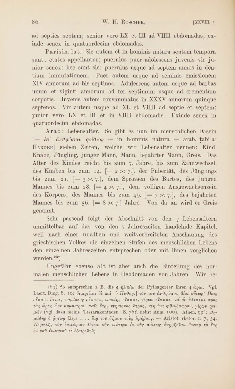 ad septies septem; senior vero LX et III ad VIIII ebdomadas; ex- inde senex in quatuordecim ebdomadas. Parisin. lat.: Sic autem et in hominis natura septem tempora sunt; etates appellantur; puerulus puer adolescens juvenis vir ju- nior senex: hec sunt sic: puerulus usque ad septem annos in den- tium immutationem. Puer autem usque ad seminis emissionem XIV annorum ad bis septinos. Adulescens autem usque ad barbas unum et vigintı annorum ad ter septimum usque ad crementum corporis. Juvenis autem consummatus in XXXV annorum quinque septenos. Vir autem usque ad XL et VIIII ad septie et septem; junior vero LX et Ill et in VIIII ebdomadis. Exinde senex in quatuordecim ebdomadas. Arab.: Lebensalter. So gibt es nun im menschlichen Dasein [= ἐπ ἀνθρώπου φύσιος — in hominis natura — arab. tabia: Harper] sieben Zeiten, welche wir Lebensalter nennen: Kind, Knabe, Jüngling, junger Mann, Mann, bejahrter Mann, Greis. Das Alter des Kindes reicht bis zum 7. Jahre, bis zum Zahnwechsel, des Knaben bis zum 14. [= 2x 7.|, der Pubertät, des Jünglings bis zum 21. [= 3x 7.1, dem Sprossen des Bartes, des jungen Mannes bis zum 28. |= 4x 7.1, dem völligen Ausgewachsensein des Körpers, des Mannes bis zum 49. [= 7x 7.1, des bejahrten Mannes bis zum 56. [= 8x 7.] Jahre. Von da an wird er Greis genannt. Sehr passend folgt der Abschnitt von den 7 Lebensaltern unmittelbar auf das von den 7 Jahreszeiten handelnde Kapitel, weil nach einer uralten und weitverbreiteten Anschauung des griechischen Volkes die einzelnen Stufen des menschlichen Lebens den einzelnen Jahreszeiten entsprechen oder mit ihnen verglichen werden.'“) Ungefähr ebenso alt ist aber auch die Einteilung des nor- malen menschlichen Lebens in Hebdomaden von Jahren. Wir be- 169) So entsprechen z.B. die 4 ἡλικίαι der Pythagoreer ihren 4 ὧραι. Vgl. Laert. Diog. 8, 10: διαιρεῖται δὲ καὶ [ὁ Πυϑαγ.] τὸν τοῦ ἀνθρώπου βίον οὕτως Παῖς εἴκοσι ἔτεα, νεηνίσκος εἴκοσι, νεηνίης εἴκοσι. γέρων εἴκοσι. ai δὲ ἡλικίαι πρὸς τὰς ὥρας ὧδε σύμμετροι᾽ παῖς ἔαρ. νεηνίσκος ϑέρος. νεηνίης φϑινόπωρον, γέρων χει- μών (vgl. dazu meine Tessarakontaden’ S. 76f. nebst Anm. 100). Athen. 995: m- μάδης ὁ ῥήτωρ ἔλεγε .... ἔαρ τοῦ δήμου τοὺς ἐφήβους. — Aristot. rhetor. I, 7, 34: Περικλῆς τὸν ἐπιτάφιον λέγων τὴν νεότητα ἐκ τῆς πόλεως ἀνῃρῆσϑαι ὥσπερ τὸ ἔαρ ἐχ τοῦ ἐνιαυτοῦ εἰ ἐξαιρεϑείη.