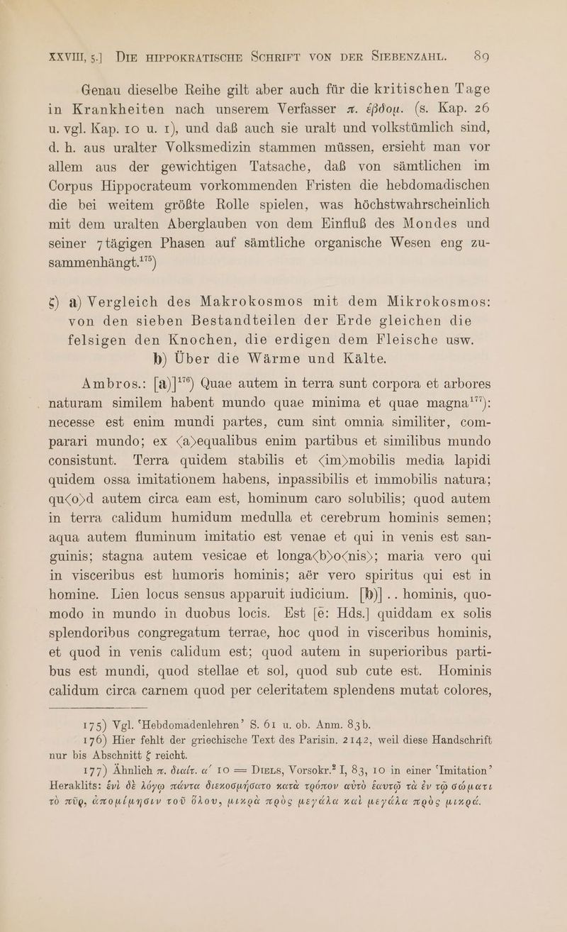 Genau dieselbe Reihe gilt aber auch für die kritischen Tage in Krankheiten nach unserem Verfasser x. &amp;ßdou. (s. Kap. 26 u. vgl. Kap. ro u. 1), und daß auch sie uralt und volkstümlich sind, d.h. aus uralter Volksmedizin stammen müssen, ersieht man vor allem aus der gewichtigen Tatsache, daß von sämtlichen im Corpus Hippocrateum vorkommenden Fristen die hebdomadischen die bei weitem größte Rolle spielen, was höchstwahrscheinlich mit dem uralten Aberglauben von dem Einfluß des Mondes und seiner 7tägigen Phasen auf sämtliche organische Wesen eng zu- sammenhängt.'”°) &amp;) a) Vergleich des Makrokosmos mit dem Mikrokosmos: von den sieben Bestandteilen der Erde gleichen die felsigen den Knochen, die erdigen dem Fleische usw. b) Über die Wärme und Kälte. Ambros.: [a)|'”) Quae autem in terra sunt corpora et arbores . naturam similem habent mundo quae minima et quae magna'”): necesse est enim mundi partes, cum sint omnia similiter, com- pararı mundo; ex <a)equalibus enim partibus et similibus mundo consistunt. Terra quidem stabilis et <im»mobilis media lapidi quidem ossa imitationem habens, inpassibilis et immobilis natura; qu<o)d autem circa eam est, hominum caro solubilis; quod autem in terra calidum humidum medulla et cerebrum hominis semen; aqua autem fluminum imitatio est venae et qui in venis est san- guinis; stagna autem vesicae et longa<b)»o<nis); maria vero qui in visceribus est humoris hominis; aör vero spiritus qui est in homine. Lien locus sensus apparuit iudieium. |b)]... hominis, quo- modo in mundo in duobus locis. Est [e: Hds.] quiddam ex solis splendoribus congregatum terrae, hoc quod in visceribus hominis, et quod in venis calidum est; quod autem in superioribus parti- bus est mundi, quod stellae et sol, quod sub cute est. Hominis calidum circa carnem quod per celeritatem splendens mutat colores, 175) Vgl. Hebdomadenlehren’ 8. 61 u. ob. Anm. 83b. 176) Hier fehlt der griechische Text des Parisin. 2142, weil diese Handschrift nur bis Abschnitt ζ reicht. 177) Ähnlich π. διαίτ. α΄ 10 = Dies, Vorsokr.? I, 83, 10 in einer “Imitation ’ Heraklits: ἑνὶ δὲ λόγῳ πάντα διεκοσμήσατο κατὰ τρόπον αὐτὸ Eavro τὰ ἐν τῷ σώματι τὸ πῦρ, ἀπομίμησιν τοῦ ὅλου; μικρὰ πρὸς μεγάλα καὶ μεγάλα πρὸς μικρά.