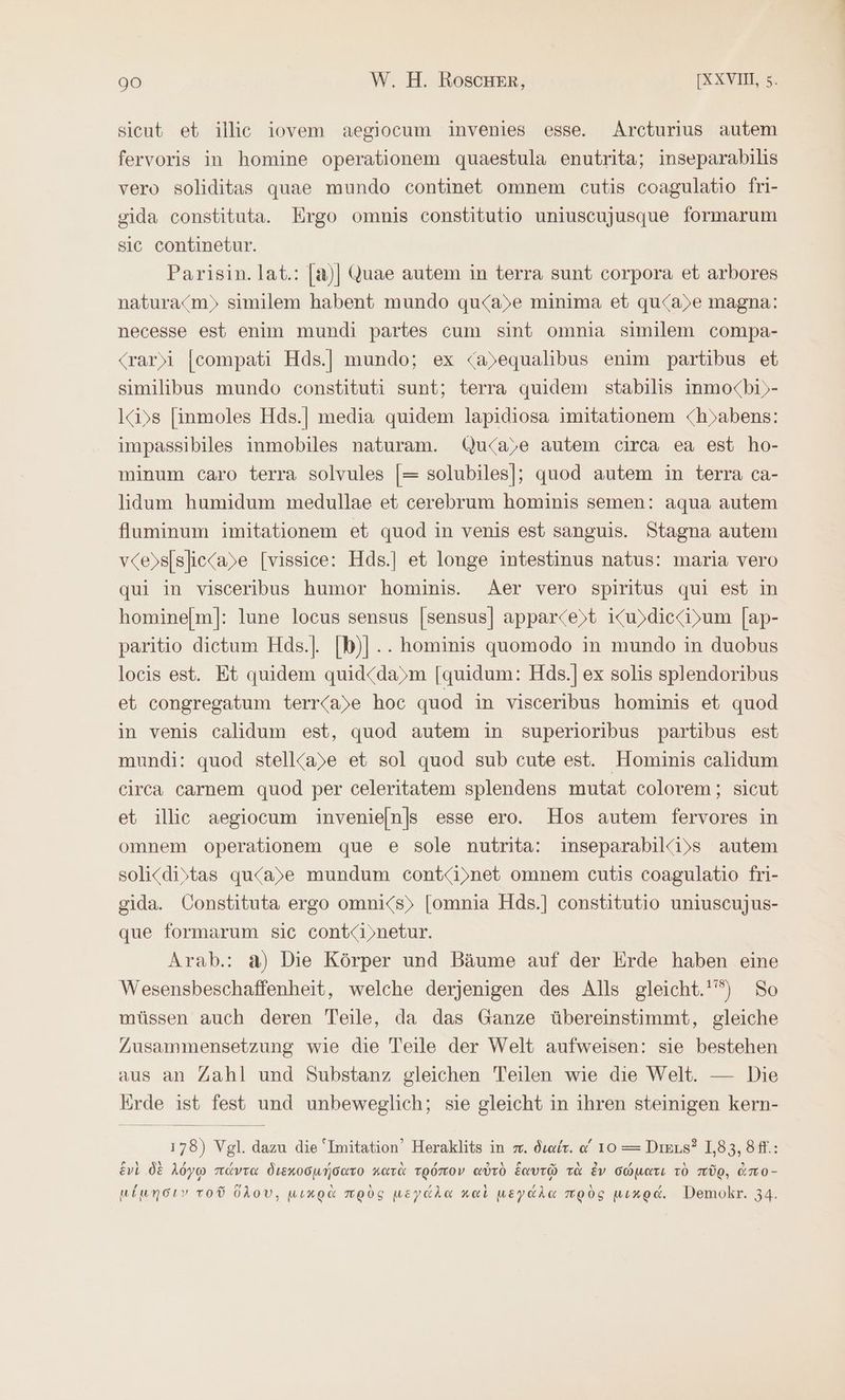 sicut et illic iovem aegiocum invenies esse. Arcturius autem fervoris in homine operationem quaestula enutrita; inseparabilis vero soliditas quae mundo continet omnem cutis coagulatio fri- sida constituta. Ergo omnis constitutio uniuscujusque formarum sic continetur. Parisin.lat.: |a)] Quae autem in terra sunt corpora et arbores natura<m)» similem habent mundo qu<a)e minima et qu<a)e magna: necesse est enim mundi partes cum sint omnia similem compa- <rar)i |compati Hds.| mundo; ex <a)equalibus enim partibus et similibus mundo constituti sunt; terra quidem stabilis inmocbi)»- I«i)s [inmoles Hds.| media quidem lapidiosa imitationem <hyabens: impassibiles inmobiles naturam. Qu<a)e autem circa ea est ho- minum caro terra solvules [= solubiles]; quod autem in terra ca- lidum humidum medullae et cerebrum hominis semen: aqua autem fluminum imitationem et quod in venis est sanguis. Stagna autem vce>s[slic<a)e [vissice: Hds.] et longe intestinus natus: maria vero qui in visceribus humor hominis. Aer vero spiritus qui est in hominelm]: lune locus sensus |sensus] apparce)t iKu)dice<i>um [ap- paritio dietum Hds.]. [b)|... hominis quomodo in mundo in duobus locis est. Et quidem quid<da)m [quidum: Hds.] ex solis splendoribus et congregatum terr<a)e hoc quod in visceribus hominis et quod in venis calidum est, quod autem in superioribus partibus est mundi: quod stell<a)e et sol quod sub cute est. Hominis calidum circa carnem quod per celeritatem splendens mutat colorem; sicut et illic aegiocum invenieln|s esse ero. Hos autem fervores in omnem operationem que e sole nutrita: inseparabil(i)s autem soli<distas qu<a)e mundum cont<i»net omnem cutis coagulatio fri- gida. Constituta ergo omni<s)> [omnia Hds.] constitutio uniuscujus- que formarum sic cont<i»netur. Arab.: a) Die Körper und Bäume auf der Erde haben eine Wesensbeschaffenheit, welche derjenigen des Alls gleicht.'”) So müssen auch deren Teile, da das Ganze übereinstimmt, gleiche Zusammensetzung wie die Teile der Welt aufweisen: sie bestehen aus an Zahl und Substanz gleichen Teilen wie die Welt. — Die Erde ist fest und unbeweglich; sie gleicht in ihren steinigen kern- 178) Vgl. dazu die ‘Imitation’ Heraklits in . διαίτ. « 10 = Diens? 1,83, 8ff.: Evi δὲ λόγῳ πάντα διεκοσμήσατο κατὰ τρόπον αὐτὸ ξαυτῷ τὰ ἐν σώματι τὸ πῦρ, ἀπο-
