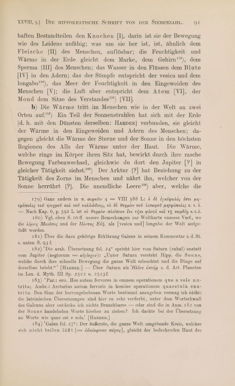 haften Bestandteilen den Knochen [1], darin ist sie der Bewegung wie des Leidens unfähig; was um sie her ist, ist, ähnlich dem Fleische [II] des Menschen, auflösbar; die Feuchtigkeit und Wärme in der Erde gleicht dem Marke, dem Gehirn''”), dem Sperma [III] des Menschen; das Wasser in den Flüssen dem Blute IV] in den Adern; das der Sümpfe entspricht der vesica und dem longabo'”), das Meer der Feuchtigkeit in den Eingeweiden des Menschen [V]; die Luft aber entspricht dem Atem [VI], der Mond dem Sitze des Verstandes'”) [VIL]. b) Die Wärme tritt im Menschen wie in der Welt an zwei Orten auf.) Ein Teil der Sonnenstrahlen hat sich mit der Erde d.h. mit den Dünsten derselben: HARDER| verbunden, sie gleicht der Wärme in den Eingeweiden und Adern des Menschen; da- gegen gleicht die Wärme der Sterne und der Sonne in den höchsten Regionen des Alls der Wärme unter der Haut. Die Wärme, welche rings im Körper ihren Sitz hat, bewirkt durch ihre rasche Bewegung Farbenwechsel, gleichwie du dort den Jupiter [ὁ] in gleicher Tätigkeit siehst.) Der Arktur [Ὁ] hat Beziehung zu der Tätigkeit des Zorns im Menschen und nährt ihn, welcher von der Sonne herrührt [?]. Die unendliche Leere'“) aber, welche die 179) Ganz anders in π. σαρκῶν 4 = VII 588 L: ὁ δὲ ἐγκέφαλός ἐστι μη- τρόπολις τοῦ ψυχροῦ καὶ τοῦ κολλώδεος, τὸ δὲ ϑερμὸν τοῦ λιπαροῦ μητρόπολις x. τ. A. — Nach Kap. 6, p. 592 L ist τὸ ϑερμὸν πλεῖστον ἔνι τῇσι φλεψὶ καὶ τῇ καρδίῃ κ.τ.}. 180) Vgl. oben ὅ.ὄ 10 ff. unsere Bemerkungen zur Weltkarte unseres Verf., wo die λίμνη Maıörıg und der Πόντος Εὐξ. als [vesica und] longabo der Welt aufge- faßt werden. 181) Über die dazu gehörige Erklärung Galens in seinem Kommentar z. ἃ. St. 5. unten 8. 93 £. 182) “Die arab. Übersetzung fol. 24” sprieht hier vom Saturn (zuhal) anstatt _ vom Jupiter (aegiocum = αἰγίοχον): „Unter Saturn versteht Hipp. die Sonne, welche durch ihre schnelle Bewegung die ganze Welt erleuchtet und die Dinge auf derselben belebt.“’ [Harper.| — Über Saturn als Ἢλίου ἀστήρ 5. ἃ. Art. Planeten im; ex. d. Myth. 111. 8p: 2522 u. 2523£. 183) “Par.: ero. Hos autem fervores in omnem operationem que a sole nu- trita; Ambr.: Arcturius autem fervoris in homine operationem quaestula enu- trita. Den Sinn der hervorgehobenen Worte bestimmt anzugeben vermag ich nicht: die lateinischen Übersetzungen sind hier zu sehr verderbt, unter dem Wortschwall des Galenus aber entdecke ich nichts Brauchbares — oder sind die in Anm. 182 von der Sonne handelnden Worte hierher zu ziehen? Ich dachte bei der Übersetzung an Worte wie quae est 6 sole. [HArper.] 184) Galen fol. 27: Der äußerste, die ganze Welt umgebende Kreis, welcher sich nicht teilen läßt [= ἀδιάκριτον πάγος], gleicht der bedeckenden Haut des