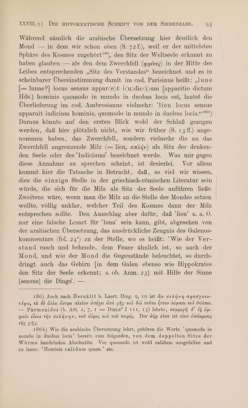 Während nämlich die arabische Übersetzung hier deutlich den Mond — in dem wir schon oben (8. 72f.), weil er der mittelsten Sphäre des Kosmos zugehört'”), den Sitz der Weltseele erkannt zu haben glauben — als den dem Zwerchfell (φρένες) in der Mitte des Leibes entsprechenden „Sitz des Verstandes“ bezeichnet und es in scheinbarer Übereinstimmung damit im cod. Parisinus heißt: „lune [= lunae?] locus sensus apparce)t iKu)diecii>um [apparitio dietum Hds.] hominis quomodo in mundo in duobus locis est, lautet die Überlieferung im cod. Ambrosianus vielmehr: “lien locus sensus apparuit iudicium hominis, quomodo in mundo in duobus locis.“'®) Daraus könnte auf den ersten Blick wohl der Schluß gezogen werden, daß hier plötzlich nicht, wie wir früher (8. 13 ff.) ange- nommen haben, das Zwerchfell, sondern vielmehr die an das Zwerchfell angrenzende Milz (= lien, σπλήν) als Sitz der denken- den Seele oder des “Iudiciums’ bezeichnet werde. Was mir gegen diese Annahme zu sprechen scheint, ist dreierlei. Vor allem kommt hier die Tatsache in Betracht, daß, so viel wir wissen, dies die einzige Stelle in der griechisch-römischen Literatur sein würde, die sich für die Milz als Sitz der Seele anführen ließe. Zweitens wäre, wenn man die Milz an die Stelle des Mondes setzen wollte, völlig unklar, welcher Teil des Kosmos dann der Milz entsprechen sollte. Den Ausschlag aber dafür, daß lien’ a. ἃ. Ὁ. nur eine falsche Lesart für luna’ sein kann, gibt, abgesehen von der arabischen Übersetzung, das ausdrückliche Zeugnis des Galenos- kommentars (fol. 247) zu der Stelle, wo es heißt: ‘Wie der Ver- stand rasch und behende, dem Feuer ähnlich ist, so auch der Mond, und wie der Mond die Gegenstände beleuchtet, so durch- dringt auch das Gehirn [in dem Galen ebenso wie Hippokrates den Sitz der Seele erkennt; s. ob. Anm. 23] mit Hilfe der Sinne [sensus] die Dinge. — 186) Auch nach Heraklit Ὁ. Laert. Diog. 9, 10 ist die σελήνη προσγειο- τέρα, τὰ δὲ ἄλλα ἄστρα πλεῖον ἀπέχει ἀπὸ γῆς καὶ διὰ τοῦτο ἧττον λάμπει καὶ ϑάλπει. — Parmenides (b. Ast. 2,7, 1 = Diers? I Ι11, 13) lehrte, συμμιγῆ δ᾽ ἐξ ἀμ- φοῖν εἶναι τὴν σελήνην. Tod ἀέρος καὶ τοῦ πυρός. Der ἀήρ aber ist eine ἀπόκρισις τῆς γῆς. ξ ı86b) Wie die arabische Übersetzung lehrt, gehören die Worte “quomodo in mundo in duobus locis’ bereits zum folgenden, von dem doppelten Sitze der Wärme handelnden Abschnitte. Vor quomodo ist wohl calidum ausgefallen und zu lesen: “Hominis calidum quom.’ ete.