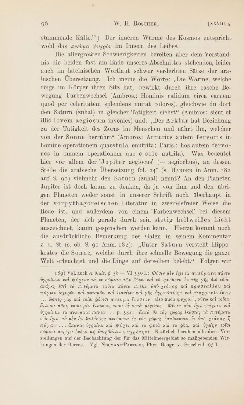 stammende Kälte.) Der inneren Wärme des Kosmos entspricht wohl das πνεῦμα ψυχρόν im Innern des Leibes. Die allergrößten Schwierigkeiten bereiten aber dem Verständ- nis die beiden fast am Ende unseres Abschnittes stehenden, leider auch im lateinischen Wortlaut schwer verderbten Sätze der ara- bischen Übersetzung. Ich meine die Worte: „Die Wärme, welche rings im Körper ihren Sitz hat, bewirkt durch ihre rasche Be- wegung Farbenwechsel (Ambros.: Hominis calidum circa carnem quod per celeritatem splendens mutat colores), gleichwie du dort den Saturn (zuhal) in gleicher Tätigkeit siehst“ (Ambros: sicut et illice ijovem aegiocum invenies) und: „Der Arktur hat Beziehung zu der Tätigkeit des Zorns im Menschen und nährt ihn, welcher von der Sonne herrührt“ (Ambros: Arcturius autem fervoris in homine operationem quaestula enutrita; Paris.: hos autem fervo- res in omnem operationem que 6 sole nutrita. Was bedeutet hier vor allem der “Jupiter aegiocus’ (= aegiochus), an dessen Stelle die arabische Übersetzung fol. 24” (s. HARDER in Anm. 182 auf S. gı) vielmehr den Saturn (zuhal) nennt? An den Planeten Jupiter ist doch kaum zu denken, da ja von ihm und den übri- sen Planeten weder sonst in unserer Schrift noch überhaupt in der vorpythagoreischen Literatur in zweifelsfreier Weise die Rede ist, und außerdem von einem Farbenwechsel’ bei diesem Planeten, der sich gerade durch sein stetig hellweißes Licht auszeichnet, kaum gesprochen werden kann. Hierzu kommt noch die ausdrückliche Bemerkung des Galen in seinem Kommentar z. ἃ. St. (8. ob. S. gr Anm. 182): „Unter Saturn versteht Hippo- krates die Sonne, welche durch ihre schnelle Bewegung die ganze Welt erleuchtet und die Dinge auf derselben belebt.“ Folgen wir 180) Vgl. auch x. διαέτ. β' 38 —=VI 530 L: Φύσιν μὲν ἔχει τὰ πνεύματα πάντα ὑγραίνειν καὶ ψύχειν τά TE σώματα τῶν ζώων καὶ τὰ φυόμενα ἐκ τῆς γῆς διὰ τάδε ἀνάγκη ἐστὶ τὰ πνεύματα ταῦτα πάντα πνέειν ἀπὸ χιόνος καὶ κρυστάλλου καὶ πάγων ἰσχυρῶν καὶ ποταμῶν καὶ λιμνέων καὶ γῆς ὑγρανϑείδσης καὶ ψυχρανϑείσης . ὥσπερ γὰρ καὶ τοῖσι ξώοισι πνεῦμα ἔνεστιν [also auch ψυχρόν], οὕτω καὶ τοῖσιν ἄλλοισι πᾶσι, τοῖσι μὲν ἔλασσον, τοῖσι δὲ κατὰ μέγεϑος. Φύσιν οὖν ἔχει ψύχειν καὶ ὑγραίνειν τὰ πνεύματα πάντα... Ρ. 532: Κατὰ δὲ τὰς χώρας ἑκάστας τὰ πνεύματα ὧδε ἔχει τὰ μὲν ἐκ ϑαλάσσης πνεύματα ἐς τὰς χώρας ἐμπίπτοντα ἢ ἀπὸ χιόνος ἢ πάγων ... ὅπαντα ὑγραίνει καὶ ψύχει καὶ τὰ φυτὰ καὶ τὰ ζῶα, καὶ ὑγείην τοῖσι σώμασι παρέχει ὁκόσα μὴ ὑπερβάλλει ψυχρότητι. Natürlich beruhen alle diese Vor- stellungen auf der Beobachtung der für das Mittelmeergebiet so maßgebenden Wir- kungen der Boreas. Vgl. Neumann-PArtson, Phys. Geogr. v. Griechen]. 95ff.