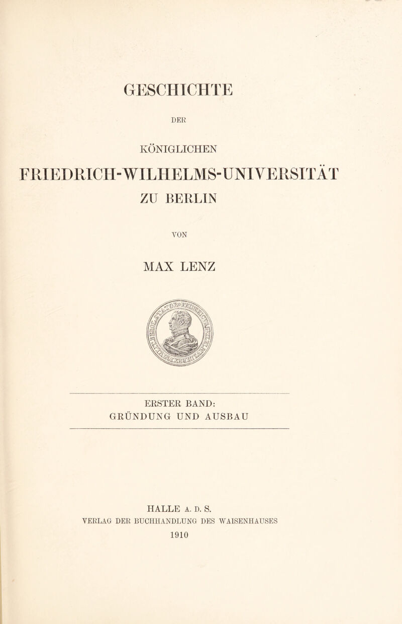 DER KÖNIGLICHEN FRIEDRICH-WILHELMS-UNIVERSITÄT ZV BERLIN YON MAX LENZ ERSTER BAND: GRÜNDUNG UND AUSBAU HALLE A. D. S. VERLAG DER BUCHHANDLUNG DES WAISENHAUSES 1910