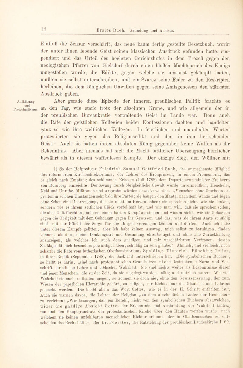 Aufklärung und Protestantismus. Einfluß die Zensur verschärft, das neue kaum fertig gestellte Gesetzbuch, worin der unter ihnen lebende Geist seinen klassischen Ausdruck gefunden hatte, sus- pendiert und das Urteil des höchsten Gerichtshofes in dem Prozeß gegen den neologischen Pfarrer von Gielsdorf durch einen bloßen Machtspruch des Königs umgestoßen wurde; die Edikte, gegen welche sie umsonst gekämpft hatten, mußten sie selbst unterschreiben, und ein Svarez seine Feder zu den Eeskripten herleihen, die dem königlichen Unwillen gegen seine Amtsgenossen den stärksten Ausdruck gaben. Aber gerade diese Episode der inneren preußischen Politik brachte es an den Tag, wie stark trotz der absoluten Krone, und wie allgemein der in der preußischen Bureaukratie vorwaltende Geist im Lande war. Denn auch die Räte der geistlichen Kollegien beider Konfessionen dachten und handelten ganz so wie ihre weltlichen Kollegen. In feierlichen und mannhaften Worten protestierten sie gegen das Religionsedikt und den in ihm herrschenden Geist. 1 Auch sie hatten ihrem absoluten König gegenüber keine Waffen als ihr Bekenntnis. Aber niemals hat sich die Macht sittlicher Überzeugung herrlicher bewährt als in diesem waffenlosen Kampfe. Der einzige Sieg, den Wöllner mit 1) So der Hofprediger Friedrich Samuel Gottfried Sack, das angesehenste Mitglied des reformierten Kirchendirektoriiuns, der Lehrer des Kronprinzen, in einem Promemoria, das er gleich nach Empfang des schlimmen Erlasses (Juli 1788) dem Departementsminister Freiberrn von Dörnberg einreichte: Der Zwang durch obrigkeitliche Gewalt würde unvermeidlich, Heuchelei, Neid und Unruhe, Mißtrauen und Argwohn würden erweckt werden. „Menschen ohne Gewissen er- greifen in solchen Umständen sehr bald ihre Partei; sie hängen den Mantel nach dem Winde und lügen ohne Scheu eine Überzeugung, die sie nicht im Herzen haben; sie sprechen nicht, wie sie denken, sondern wie es ihrem zeitlichen Glück vorteilhaft ist, und wie man will, daß sie sprechen sollen; die aber Gott fürchten, müssen einen harten Kampf ausstehen und wissen nicht, wie sie Gehorsam gegen die Obrigkeit mit dem Gehorsam gegen ihr Gewissen und das, was sie ihrem Amte schuldig sind, mit der Pflicht der Sorge für die Ihrigen vereinigen können und dürfen. Auch ich habe unter diesem Kampfe gelitten, aber ich habe keinen Ausweg, mich selbst zu beruhigen, finden können, als den, meine Denkungsart und Gesinnung ehrerbietigst und ohne alle Zurückhaltung anzuzeigen, als welches ich auch dem gnädigen und mir unschätzbaren Yertrauen, dessen Se. Majestät mich besonders gewürdigt haben, schuldig zu sein glaube.“ Ähnlich, und vielleicht noch schärfer die Räte vom lutherischen Oberkonsistorium, Spalding, Dieterich, Büsching, Teller, in ihrer Replik (September 1788), die Sack mit unterschrieben hat. „Die symbolischen Bücher“, so heißt es darin, „sind nach protestantischen Grundsätzen nicht feststehende Norm und Yor- schrift christlicher Lehre und biblischer Wahrheit. Sie sind nichts weiter als Bekenntnisse dieser und jener Menschen, die zu der Zeit, da sie abgelegt wurden, nötig und nützlich waren, AVie viel AYahrheit sie auch enthalten mögen, so können sie doch nie, ohne den Gewissenszwang, der zum AYesen der päpstlichen Hierarchie gehört, zu billigen, zur Richtschnur des Glaubens und Lehrens gemacht werden. Die bleibt allein das AA^ort Gottes, wie es in der H. Sclirift enthalten ist“. Auch sie warnen davor, die Lehrer der Religion „zu dem abscheulichen Laster der Heuchelei“ zu verleiten: „AYir besorgen, daß ein Befehl, nicht von den symbolischen Bücliern abzuweichen, wider die gnädige Absicht Gottes der Erkenntnis und Ausbreitung der AYahrheit Eintrag tun und den Hauptgrundsatz der protestantischen Kirche über den Haufen werfen würde, nach w'elchem sie keinen unfehlbaren menschlichen Richter erkennt, der in Glaubenssachen zu ent- scheiden das Recht hätte“. Bei Er. Foerster, Die Entstehung der preußischen Landeskirche I, 02.
