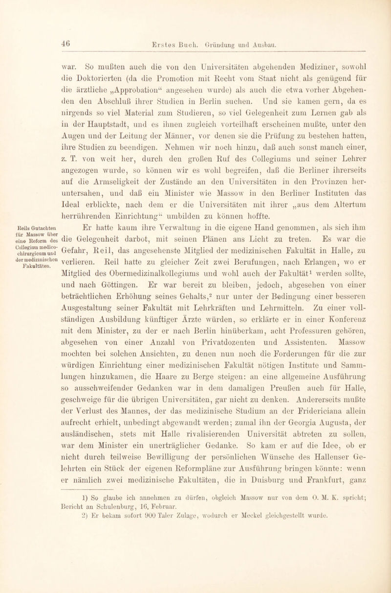Reils Gutachten für Massow über eine Reform des Collegium medico- chirurgicum und der medizinischen Fakultäten. war. So mußten auch die von den Universitäten abgehenden Mediziner, sowohl die Doktorierten (da die Promotion mit Recht vom Staat nicht als genügend für die ärztliche „Approbation“ angesehen wurde) als auch die etwa vorher Abgehen- den den Abschluß ihrer Studien in Berlin suchen. Und sie kamen gern, da es nirgends so viel Material zum Studieren, so viel Gelegenheit zom Lernen gab als in der Hauptstadt, und es ihnen zugleich vorteilhaft erscheinen mußte, unter den Augen und der Leitung der Männer, vor denen sie die Prüfung zu bestehen hatten, ihre Studien zu beendigen. Rehmen wir noch hinzu, daß auch sonst manch einer, z. T. von weit her, durch den großen Ruf des Collegiums und seiner Lehrer an gezogen wurde, so können wir es wohl begreifen, daß die Berliner ihrerseits auf die Armseligkeit der Zustände an den Universitäten in den Provinzen her- untersahen, und daß ein Minister Avie Massow in den Berliner Instituten das Ideal erblickte, nach dem er die Universitäten mit ihrer „aus dem Altertum herrührenden Einrichtung“ umbilden zu können hoffte. Er hatte kaum ihre Yerwaltung in die eigene Hand genommen, als sich ihm die Gelegenheit darbot, mit seinen Plänen ans Licht zu treten. Es Avar die Gefahr, Reil, das angesehenste Mitglied der medizinischen Fakultät in Halle^ zu verlieren. Reil hatte zu gleicher Zeit zwei Berufungen, nach Erlangen, avo er Mitglied des Obermedizinalkollegiums und Avohl auch der Fakultät^ werden sollte, und nach Göttingen. Er war bereit zu bleiben, jedoch, abgesehen von einer beträchtlichen Erhöhung seines Gehalts,^ nur unter der Bedingung einer besseren Ausgestaltung seiner Fakultät mit Lehrkräften und Lehrmitteln. Zu einer voll- ständigen Ausbildung künftiger Ärzte Avürden, so erklärte er in einer Konferenz mit dem Minister, zu der er nach Berlin hinüberkam, acht Professuren gehören, abgesehen von einer Anzahl von Privatdozenten und Assistenten. Massow mochten bei solchen Ansichten, zu denen nun noch die Forderungen für die zur würdigen Einrichtung einer medizinischen Fakultät nötigen Institute und Samm- lungen hinzukamen, die Haare zu Berge steigen: an eine allgemeine Ausführung so ausscliAveifender Gedanken war in dem damaligen Preußen auch für Halle, geschweige für die übrigen Universitäten, gar nicht zu denken. Andererseits mußte der Verlust des Mannes, der das medizinische Studium an der Fridericiana allein aufrecht erhielt, unbedingt abgeAvandt Averden; zumal ihn der Georgia Augusta, der ausländischen, stets mit Halle rivalisierenden Universität abtreten zu sollen, Avar dem Minister ein unerträglicher Gedanke. So kam er auf die Idee, ob er nicht durch teilweise Bewilligung der persönlichen Wünsche des Hallenser Ge- lehrten ein Stück der eigenen Reformpläne zur Ausführung bringen könnte: Avenn er nämlich zwei medizinische Fakultäten, die in Duisburg und Frankfurt, ganz 1) So glaube ich annelimen zu dürfen, obgleich Masseav nur von dem 0. M. K. spricht; Bericht an Schulenburg, 16. Februar, 2) Er bekam sofort 900 Taler Zulage, Avodurch er Meckel gleichgestellt wurde.