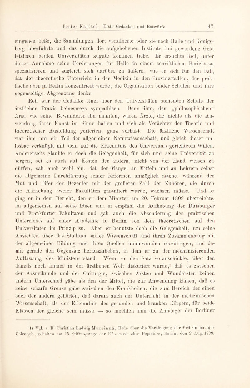 eingelieii ließe, die Sammlungen dort versilberte oder sie nach Halle und Königs- berg überführte und das durch die aufgehobenen Institute frei gewordene Greld letzteren beiden Universitäten zugute kommen ließe. Er ersuchte Reil, unter dieser Annahme seine Forderungen für tialle in einem schriftlichen Bericht zu spezialisieren und zugleich sich darüber zu äußern, wie er sich für den Fall, daß der theoretische üiiterricht in der Medizin in den Provinzstädten, der prak- tische aber in Berlin konzentriert werde, die Organisation beider Schulen und ihre gegenseitige Abgrenzung denke. Reil Avar der Gedanke einer über den Universitäten stehenden Schule der ärztlichen Praxis keineswegs sympathisch. Denn ihm, dem „philosophischen“ Arzt, wie seine Bewunderer ihn nannten, Avaren Ärzte, die nichts als die An- Avendung ihrer Kunst im Sinne hatten und sich als Yerächter der Theorie und theoretischer Ausbildung gelierten, ganz verhaßt. Die ärztliche Wissenschaft Avar ihm nur ein Teil der allgemeinen Naturwissenschaft, und gleich dieser un- lösbar verknüpft mit dem auf die Erkenntnis des Universums gerichteten Willen. Andererseits glaubte er doch die Gelegenheit, für sich und seine UnUersität zu sorgen, sei es auch auf Kosten der andern, nicht von der Hand Aveisen zu dürfen, sah auch Avohl ein, daß der Mangel an Mitteln und an Lehrern selbst die allgemeine Durchführung seiner Reformen unmöglich mache, während der Mut und Eifer der Dozenten mit der größeren Zahl der Zuhörer, die durch die Aufhebung zweier Fakultäten garantiert wurde, Avachsen müsse. Und so ging er in dem Bericht, den er dem Minister am 20. Februar 1802 überreichte, im allgemeinen auf seine Ideen ein; er empfahl die Aufhebung der Duisburger und Frankfurter Fakultäten und gab auch die Absonderung des praktischen Unterrichts auf einer Akademie in Berlin von dem theoretischen auf den Universitäten im Prinzip zu. Aber er benutzte doch die Gelegenheit, um seine Ansichten über das Studium seiner Wissenschaft und ihren Zusammenhang mit der allgemeinen Bildung und ihren Quellen unumAvunden vorzutragen, und da- mit gerade den Gegensatz herauszuheben, in dem er zu der mechanisierenden Auffassung des Ministers stand. Wenn er den Satz voranschickte, über den damals noch immer in der ärztlichen Welt diskutiert wurde,^ daß es zwischen der Arzneikunde und der Chirurgie, zwischen Ärzten und Wundärzten keinen andern Unterschied gäbe als den der Mittel, die zur Anwendung kämen, daß es keine scharfe Grenze gäbe zwischen den Krankheiten, die zum Bereich der einen oder der andern gehörten, daß darum auch der Unterricht in der medizinischen Wissenschaft, als der Erkenntnis des gesunden und kranken Körpers, für beide Klassen der gleiche sein müsse — so mochten ihm die Anhänger der Berliner 1) Vgl. z. B. Christian Tjiidwig Mursin na, Bede über die Yereinignng' der Medizin mit der Chirurgie, gehalten am 15. Stiftungstage der Kön. med. chir, Pepiniere, Berlin, den 2. Ang. 1809.