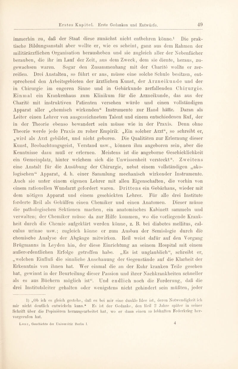 immerliiu zu, daß der Staat diese zunächst nicht entbehren könne.^ Die prak- tische BildiiDgsanstalt aber Avollte er, wie es scheint, ganz aus dem Rahmen der militärärztlichen Organisation herausheben und sie zugleich aller der Nebenfächer berauben, die ihr im Lauf der Zeit, aus dem Zweck, dem sie diente, heraus, zu- getvachsen Avaren. Sogar den Zusammenhang mit der Charite Avollte er zer- reißen. Drei Anstalten, so führt er aus, müsse eine solche Schule besitzen, ent- sprechend den Arbeitsgebieten der ärztlichen Kunst, der Arzneikunde und der in Chirurgie im engeren Sinne und in Gebärkunde zerfallenden Chirurgie. Einmal ein Krankenhaus zum Klinikum für die Arzneikunde, das aus der Charite mit instruktiven Patienten versehen Avürde und einen vollständigen Apparat aller „chemisch wirkenden“ Instrumente zur Hand hätte. Daran als Leiter einen Lehrer von ausgezeichnetem Talent und einem entschiedenen Ruf, der in der Theorie ebenso bewandert sein müsse wie in der Praxis. Denn ohne Theorie Averde jede Praxis zu roher Empirik. „Ein solcher Arzt“, so schreibt er, „Avird als Arzt gebildet, und nicht geboren. Die Qualitäten zur Erlernung dieser Kunst, Beobachtungsgeist, Verstand usav., können ihm angeboren sein, aber die Kenntnisse dazm muß er erlernen. Meistens ist die angeborne Geschicklichkeit ein Gemeinplatz, hinter Avelchem sich die UnAvissenheit versteckt“. ZAveitens eine Anstalt für die Ausübung der Chirurgie, nebst einem vollständigen „ako- logischen“ Apparat, d. h. einer Sammlung mechanisch wirkender Instrumente. Auch sie unter einem eigenen Lehrer mit allen Eigenschaften, die vorhin von einem rationellen Wundarzt gefordert Avareu. Drittens ein Gebärhaus, Avieder mit dem nötigen Apparat und einem geschickten Lehrer. Für alle drei Institute forderte Reil als Gehülfen einen Chemiker und einen Anatomen. Dieser müsse die pathologischen Sektionen machen, ein anatomisches Kabinett sammeln und verwalten; der Chemiker müsse da zur Hilfe kommen, avo die vorliegende Krank- heit durch die Chemie aufgeklärt averden könne, z. B. bei diabetes mellitus, cal- culus urinae usw'.; zugleich könne er zum Ausbau der Semiologie durch die chemische Analyse der Abgänge mitwirken. Reil Aveist dafür auf den Vorgang Brügmanns in Leyden hin, der diese Einrichtung an seinem Hospital mit einem außerordentlichen Erfolge getroffen habe. „Es ist unglaublich“, schreibt er, „Avelchen Einfluß die sinnliche Anschauung der Gegenstände auf die Klarheit der Erkenntnis von ihnen hat. Wer einmal die an der Ruhr kranken Teile gesehen hat, gewinnt in der Beurteilung dieser Passion und ihrer Nachkrankheiten scbneller als es aus Büchern möglich ist“. Und endlich noch die Forderung, daß die drei Institutsleiter gehalten oder wenigstens nicht gehindert sein müßten, jeder ]) „Ob icb es gleich gestelio, daß es bei mir eine duiddo Idee ist, deren Notwendigkeit ich mir nicht deutlich entwickeln kann.“ Es ist der Gedanke, den Reil 2 Jahre später in seiner Schrift über die Pepiniei’en herausgearbeitet hat, w^o er dann einen so lebhaften Federkrieg lier- vorgerufen hat. Lenz, Geschichte der Universität Berlin I. 4