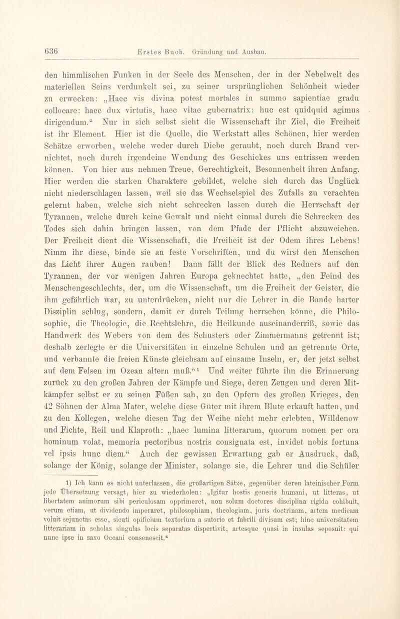 den himmlischen Funken in der Seele des Menschen, der in der Nebel weit des materiellen Seins verdunkelt sei, zu seiner ursprünglichen Schönheit wieder zu erwecken: „Haec vis divina potest mortales in summo sapientiae gradu collocare: haec dux virtutis, haec vitae gubernatrix: huc est quidquid agimus dirigendum.“ Nur in sich selbst sieht die Wissenschaft ihr Ziel, die Freiheit ist ihr Element. Hier ist die Quelle, die Werkstatt alles Schönen, hier w^erden Schätze erworben, welche weder durch Diebe geraubt, noch durch Brand ver- nichtet, noch durch irgendeine Wendung des Geschickes uns entrissen werden können. Ton hier aus nehmen Treue, Gerechtigkeit, Besonnenheit ihren Anfang. Hier werden die starken Charaktere gebildet, welche sich durch das Unglück nicht niederschlagen lassen, weil sie das Wechselspiel des Zufalls zu verachten gelernt haben, welche sich nicht schrecken lassen durch die Herrschaft der Tyrannen, welche durch keine Gewalt und nicht einmal durch die Schrecken des Todes sich dahin bringen lassen, von dem Pfade der Pflicht abzuweichen. Der Freiheit dient die Wissenschaft, die Freiheit ist der Odem ihres Lebens! Nimm ihr diese, binde sie an feste Vorschriften, und du wirst den Menschen das Licht ihrer Augen rauben! Dann fällt der Blick des Redners auf den Tyrannen, der vor wenigen Jahren Europa geknechtet hatte, „den Feind des Menschengeschlechts, der, um die Wissenschaft, um die Freiheit der Geister, die ihm gefährlich war, zu unterdrücken, nicht nur die Lehrer in die Bande harter Disziplin schlug, sondern, damit er durch Teilung herrschen könne, die Philo- sophie, die Theologie, die Rechtslehre, die Heilkunde auseinanderriß, sowie das Handwerk des Webers von dem des Schusters oder Zimmermanns getrennt ist; deshalb zerlegte er die Universitäten in einzelne Schulen und an getrennte Orte, und verbannte die freien Künste gleichsam auf einsame Inseln, er, der jetzt selbst auf dem Felsen im Ozean altern muß.‘‘i Und weiter führte ihn die Erinnerung zurück zu den großen Jahren der Kämpfe und Siege, deren Zeugen und deren Mit- kämpfer selbst er zu seinen Füßen sah, zu den Opfern des großen Krieges, den 42 Söhnen der Alma Mater, welche diese Güter mit ihrem Blute erkauft hatten, und zu den Kollegen, welche diesen Tag der Weihe nicht mehr erlebten, Willdenow und Fichte, Reil und Klaproth: „haec lumina litterarum, quorum nomen per ora hominum volat, memoria pectoribus nostris consignata est, invidet nobis fortuna vel ipsis hunc diem.“ Auch der gewissen Erwartung gab er Ausdruck, daß, solange der König, solange der Minister, solange sie, die Lehrer und die Schüler 1) Ich kann es nicht unterlassen, die großartigen Sätze, gegenüber deren lateinischer Form jede Übersetzung versagt, hier zu wiederholen: „Igitur hostis generis humani, nt litteras, nt libertatem animorum sibi pericnlosam opprimeret, non solum doctores disciplina rigida cohibuit, verum etiam, ut dividendo imperaret, philosophiam, theologiam, juris doctrinam, artem medicam voluit sejunctas esse, sicuti opificium textorium a sutorio et fabrili divisum est; hiuc Universitäten! litterariam in scholas singulas locis separatas dispertivit, artesque quasi in insulas seposuit: qui nunc ipse in saxo Oceani consenescit,“