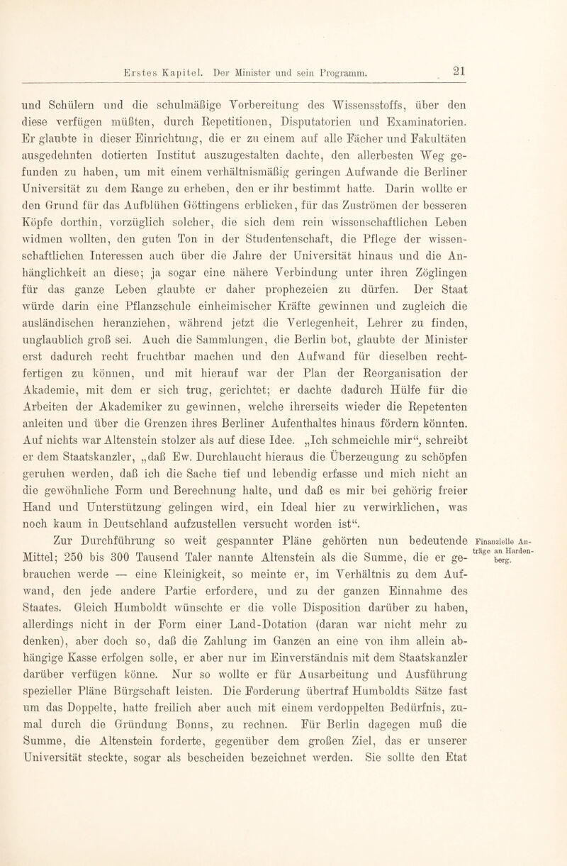 und Schülern und die schulmäßige Yorbereitung des Wissensstoffs, über den diese verfügen müßten, durch Repetitionen, Disputatorien und Examinatorien. Er glaubte in dieser Einrichtung, die er zu einem auf alle Fächer und Fakultäten ausgedehnten dotierten Institut auszugestalten dachte, den allerbesten Weg ge- funden zu haben, um mit einem verhältnismäßig geringen Auf wände die Berliner Universität zu dem Range zu erheben, den er ihr bestimmt hatte. Darin wollte er den Grund für das Aufblühen Göttingens erblicken, für das Zuströmen der besseren Köpfe dorthin, vorzüglich solcher, die sich dem rein wissenschaftlichen Leben widmen wollten, den guten Ton in der Studentenschaft, die Pflege der wissen- schaftlichen Interessen auch über die Jahre der Universität hinaus und die An- hänglichkeit an diese; ja sogar eine nähere Yerbindung unter ihren Zöglingen für das ganze Leben glaubte er daher prophezeien zu dürfen. Der Staat würde darin eine Pflanzschule einheimischer Kräfte gewinnen und zugleich die ausländischen heranziehen, während jetzt die Yerlegenheit, Lehrer zu finden, unglaublich groß sei. Auch die Sammlungen, die Berlin bot, glaubte der Minister erst dadurch recht fruchtbar machen und den Aufwand für dieselben recht- fertigen zu können, und mit hierauf war der Plan der Reorganisation der Akademie, mit dem er sich trug, gerichtet; er dachte dadurch Hülfe für die Arbeiten der Akademiker zu gewinnen, welche ihrerseits wieder die Repetenten anleiten und über die Grenzen ihres Berliner Aufenthaltes hinaus fördern könnten. Auf nichts war Altenstein stolzer als auf diese Idee. „Ich schmeichle mir‘‘, schreibt er dem Staatskanzler, „daß Ew. Durchlaucht hieraus die Überzeugung zu schöpfen geruhen werden, daß ich die Sache tief und lebendig erfasse und mich nicht an die gewöhnliche Form und Berechnung halte, und daß es mir bei gehörig freier Hand und Unterstützung gelingen wird, ein Ideal hier zu verwirklichen, was noch kaum in Deutschland aufzustellen versucht worden ist“. Zur Durchführung so weit gespannter Pläne gehörten nun bedeutende Mittel; 250 bis 300 Tausend Taler nannte Altenstein als die Summe, die er ge- brauchen werde — eine Kleinigkeit, so meinte er, im Yerhältnis zu dem Auf- wand, den jede andere Partie erfordere, und zu der ganzen Einnahme des Staates. Gleich Humboldt wünschte er die volle Disposition darüber zu haben, allerdings nicht in der Form einer Land-Dotation (daran v/ar nicht mehr zu denken), aber doch so, daß die Zahlung im Ganzen an eine von ihm allein ab- hängige Kasse erfolgen solle, er aber nur im Einverständnis mit dem Staatskanzler darüber verfügen könne. Nur so wollte er für Ausarbeitung und Ausführung spezieller Pläne Bürgschaft leisten. Die Forderung übertraf Humboldts Sätze fast um das Doppelte, hatte freilich aber auch mit einem verdoppelten Bedürfnis, zu- mal durch die Gründung Bonns, zu rechnen. Für Berlin dagegen muß die Summe, die Altenstein forderte, gegenüber dem großen Ziel, das er unserer Universität steckte, sogar als bescheiden bezeichnet werden. Sie sollte den Etat Finanzielle An- träge an Harden- berg.