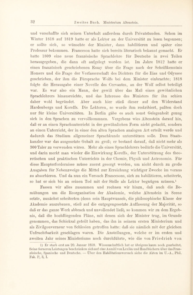 lind verschaffte sich seinen Unterhalt außerdem durch Privatstunden. Schon im Winter 1818 auf 1819 hatte er als Lektor an der Universität zu lesen begonnen; er sollte sich, so wünschte der Minister, dann habilitieren und später eine Professur bekommen. Franceson hatte sich bereits literarisch bekannt gemacht. Er batte 1809 eine neue französische Sprachlehre für Deutsche in zwei Teilen herausgegeben, die dann oft aufgelegt worden ist. Im Jahre 1812 hatte er einen französisch geschriebenen Essay über die Frage nach der Schriftkenntnis Homers und die Frage der Yerfasserschaft des Dichters für die Ilias und Odyssee geschrieben, der ihm die Fürsprache Wolfs bei dem Minister einbrachte; 1818 folgte die Herausgabe einer Novelle des Cervantes, an der Wolf selbst beteiligt war. Es war also ein Mann, der gewiß über das Maß eines gewöhnlichen Sprachlehrers hinausreichte, und das Interesse des Ministers für ihn schien daher wohl begründet. Aber auch hier stieß dieser auf den Widerstand Hardenbergs und Koreffs. Die Lektoren, so wurde ihm reskribiert, paßten doch nur für kleine Universitäten. In Berlin gäbe es auch sonst Grelegenheit genug sich in den Sprachen zu vervollkommnen. Vergebens wies Altenstein darauf hin, daß er an einen Sprachunterricht in der gewöhnlichen Form nicht gedacht, sondern an einen Unterricht, der in einer den alten Sprachen analogen Art erteilt werde und dadurch das Studium allgemeiner Sprachkunde unterstützen solle. Dem Staats- kanzler war das ausgesetzte Gehalt zu groß; er bestand darauf, daß nicht mehr als 300 Taler zu verwenden wären. Mehr als eines Sprachlehrers bedürfe die Universität, und darin merkt man wieder die Einwirkung Koreffs, der Unterstützung des theo- retischen und praktischen Unterrichts in der Chemie, Physik und Astronomie. Für diese Haupterfordernisse müsse zuerst gesorgt werden, um nicht durch zu große Ausgaben für Nebenzweige die Mittel zur Erreichung wichtiger Zwecke im voraus zu absorbieren. Und da nun ein Versuch Francesons, sich zu habilitieren, scheiterte, so hat er sich bis an seinen Tod mit der Stelle als Lektor begnügen müssen.^ Fassen wir alles zusammen und rechnen wir hinzu, daß auch die Be- mühungen um die Keorganisation der Akademie, welche Altenstein in Scene setzte, zunächst scheiterten (denn sein Hauptwunsch, die philosophische Klasse der Akademie auszubauen, stieß auf die entgegengesetzte Auffassung der Majorität, so daß er das ganze Werk abbrach und unvollendet ließ), so kommen wir zu dem Ergeb- nis, daß die hochfliegenden Pläne, mit denen sich der Minister trug, im Grunde genommen, das Schicksal geteilt haben, das ihn in seinem ersten Ministerium und als Zivilgouverneur von Schlesien getroffen hatte: daß sie nämlich mit der gleichen Unfruchtbarkeit geschlagen waren. Die Anstellungen, welche er im ersten und zweiten Jahr seines Ministeriums noch durchführte, wie die von Friedrich von 1) Er starb erst am 20. Januar 1859. Wissenschaftlich hat er übrigens kaum noch gearbeitet. Seine ferneren Leistungen beschränken sich auf eine Anzahl von Lexika und Handbüchern über das Fran- zösische, Spanische und Deutsche. — Über den Habilitationsversuch siehe die Akten im U.-A., Phil. Fak. P, 3, L