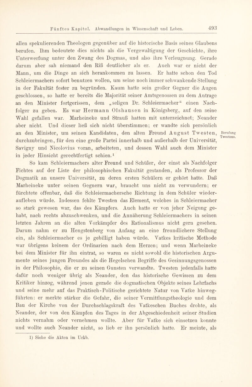 allen spekulierenden Theologen gegenüber auf die historische Basis seines Glaubens berufen. Ihm bedeutete dies nichts als die Yergewaltigung der Geschichte, ihre Unterwerfung unter den Zwang des Dogmas, und also ihre Verleugnung. Gerade darum aber sah niemand den Kiß deutlicher als er. Auch war er nicht der Mann, um die Dinge an sich herankommen zu lassen. Er hatte schon den Tod Schleiermachers sofort benutzen wollen, um seine noch immer schwankende Stellung in der Eakultät fester zu begründen. Kaum hatte sein großer Gegner die Augen geschlossen, so hatte er bereits die Majorität seiner Amtsgenossen zu dem Anträge an den Minister fortgerissen, dem „seligen Dr. Schleiermacher“ einen Nach- folger zu geben. Es war Hermann Olshausen in Königsberg, auf den seine Wahl gefallen war. Marheineke und Strauß hatten mit unterzeichnet; Neander aber nicht. Und dieser ließ sich nicht überstimmen; er wandte sich persönlich an den Minister, um seinen Kandidaten, den alten Ereund August Twesten, durchzubringen, für den eine große Partei innerhalb und außerhalb der Universität, Savigny und Nicolovius voran, arbeiteten, und dessen Wahl auch dem Minister in jeder Hinsicht gerechtfertigt schien.^ So kam Schleiermachers alter Ereund und Schüler, der einst als Nachfolger Eichtes auf der Liste der philosophischen Eakultät gestanden, als Professor der Dogmatik an unsere Universität, zu deren ersten Schülern er gehört hatte. Daß Marheineke unter seinen Gegnern w^ar, braucht uns nicht zu verwundern; er fürchtete offenbar, daß die Schleiermachersche Kichtung in dem Schüler Wieder- aufleben würde. Indessen fehlte Twesten das Element, welches in Schleiermacher so stark gewesen war, das des Kämpfers. Auch hatte er von jeher Neigung ge- habt, nach rechts abzuschwenken, und die Annäherung Schleiermachers in seinen letzten Jahren an die alten Vorkämpfer des Rationalismus nicht gern gesehen. Darum nahm er zu Hengstenberg von Anfang an eine freundlichere Stellung ein, als Schleiermacher es je gebilligt haben würde. Vatkes kritische Methode wmr übrigens keinem der Ordinarien nach dem Herzen; und wenn Marheineke bei dem Minister für ihn eintrat, so waren es nicht sowohl die historischen Argu- mente seines jungen Ereundes als die Hegelschen Begriffe des Gesinnungsgenossen in der Philosophie, die er zu seinen Gunsten verwandte. Twesten jedenfalls hatte dafür noch weniger übrig als Neander, den das historische Gewissen zu dem Kritiker hinzog, während jenen gerade die dogmatischen Objekte seines Lehrfachs und seine mehr auf das Praktisch-Politische gerichtete Natur von Vatke hinweg- führten: er merkte stärker die Gefahr, die seiner Vermittlungstheologie und dem Bau der Kirche von der Durchschlagskraft des Vatkeschen Buches drohte, als Neander, der von den Kämpfen des Tages in der Abgeschiedenheit seiner Studien nichts vernahm oder vernehmen wollte. Aber für Vatke sich einsetzen konnte und wollte auch Neander nicht, so lieb er ihn persönlich hatte. Er meinte, als BemfuDg T Westens. 1) Siehe die Akten im Urkb.