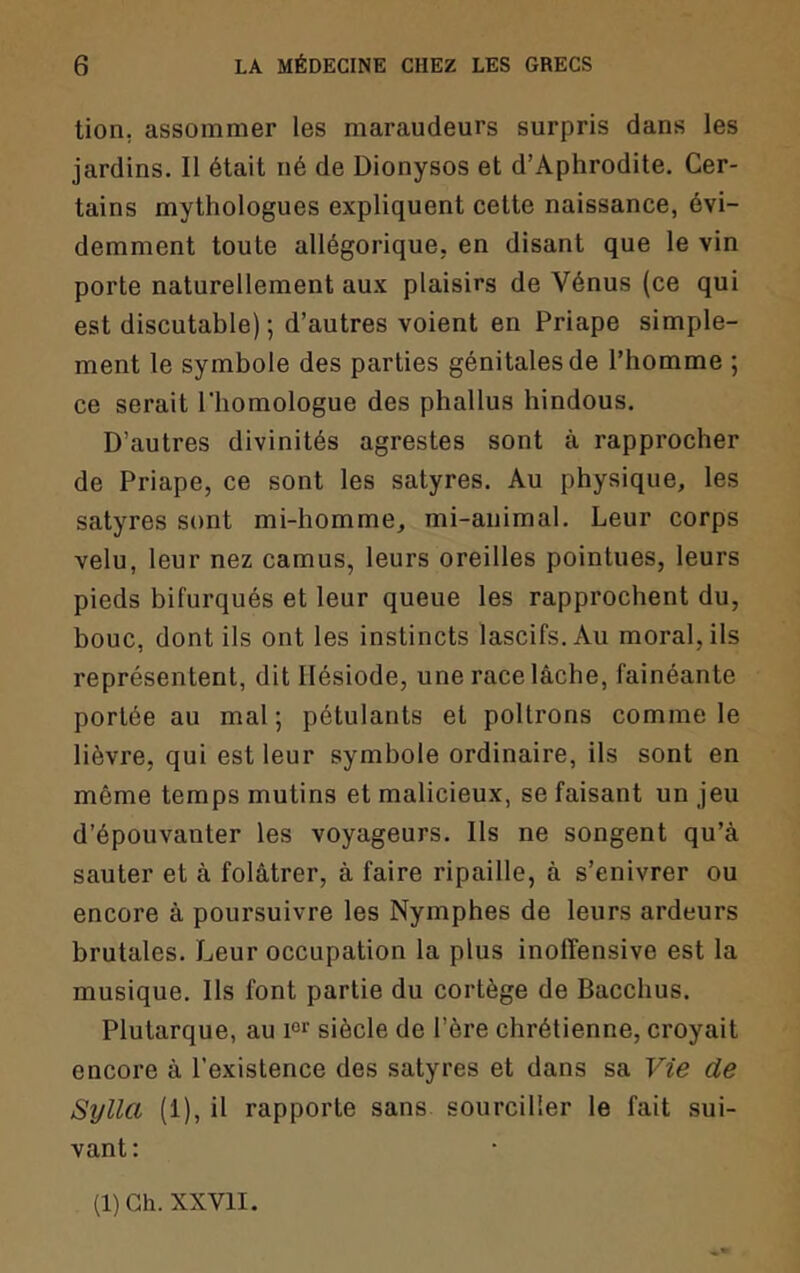 tion, assommer les maraudeurs surpris dans les jardins. Il était né de Dionysos et d’Aphrodite. Cer- tains mythologues expliquent cette naissance, évi- demment toute allégorique, en disant que le vin porte naturellement aux plaisirs de Vénus (ce qui est discutable) ; d’autres voient en Priape simple- ment le symbole des parties génitales de l’homme ; ce serait l’homologue des phallus hindous. D’autres divinités agrestes sont à rapprocher de Priape, ce sont les satyres. Au physique, les satyres sont mi-homme, mi-animal. Leur corps velu, leur nez camus, leurs oreilles pointues, leurs pieds bifurqués et leur queue les rapprochent du, bouc, dont ils ont les instincts lascifs. Au moral, ils représentent, dit Hésiode, une race lâche, fainéante portée au mal ; pétulants et poltrons comme le lièvre, qui est leur symbole ordinaire, ils sont en même temps mutins et malicieux, se faisant un jeu d’épouvanter les voyageurs. Ils ne songent qu’à sauter et à folâtrer, à faire ripaille, à s’enivrer ou encore à poursuivre les Nymphes de leurs ardeurs brutales. Leur occupation la plus inolîensive est la musique. Ils font partie du cortège de Bacchus. Plutarque, au 1°^ siècle de l’ère chrétienne, croyait encore à l’existence des satyres et dans sa Vie de Sylla (1), il rapporte sans sourciller le fait sui- vant; (1) Ch. XXVII.